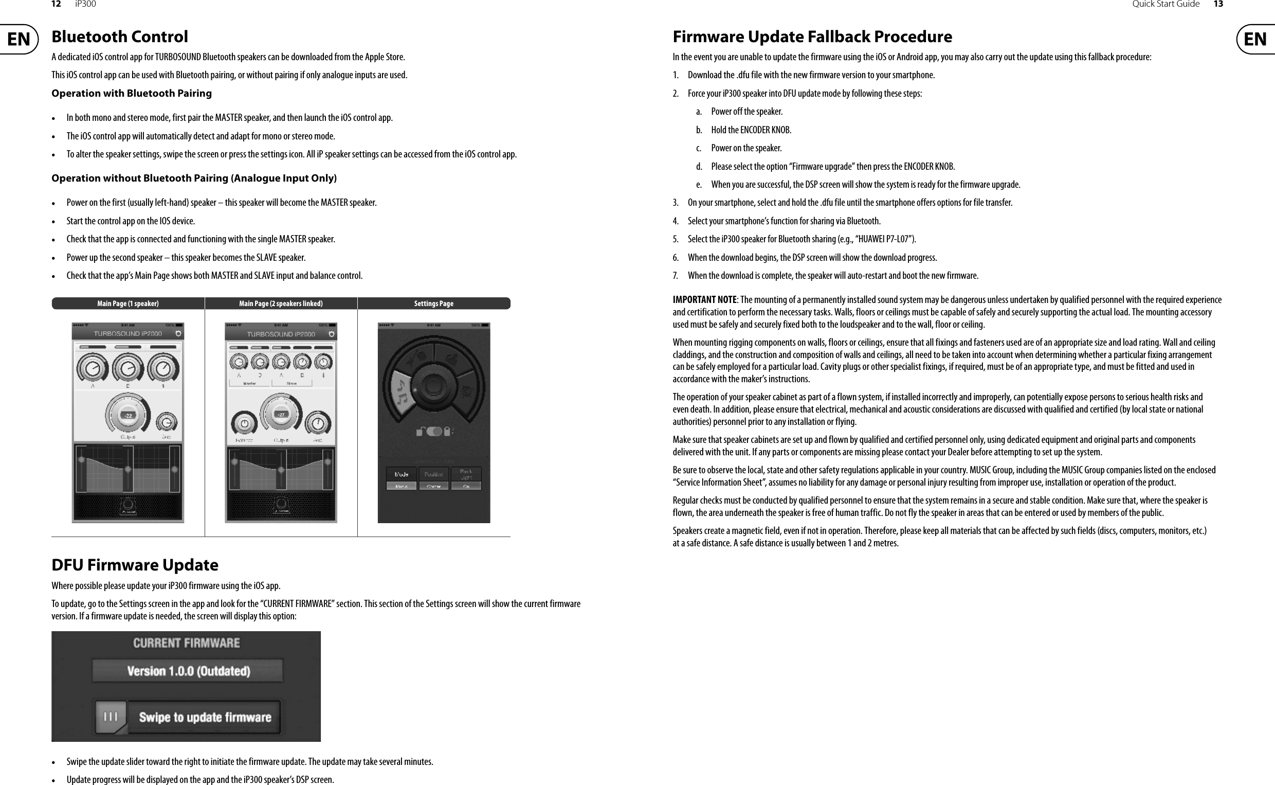 12 iP300 Quick Start Guide 13Bluetooth ControlA dedicated iOS control app for TURBOSOUND Bluetooth speakers can be downloaded from the Apple Store.This iOS control app can be used with Bluetooth pairing, or without pairing if only analogue inputs are used.Operation with Bluetooth Pairing•In both mono and stereo mode, first pair the MASTER speaker, and then launch the iOS control app.•The iOS control app will automatically detect and adapt for mono or stereo mode.•To alter the speaker settings, swipe the screen or press the settings icon. All iP speaker settings can be accessed from the iOS control app.Operation without Bluetooth Pairing (Analogue Input Only)•Power on the first (usually left-hand) speaker – this speaker will become the MASTER speaker.•Start the control app on the IOS device.•Check that the app is connected and functioning with the single MASTER speaker.•Power up the second speaker – this speaker becomes the SLAVE speaker.•Check that the app’s Main Page shows both MASTER and SLAVE input and balance control.Main Page (1 speaker) Main Page (2 speakers linked) Settings PageDFU Firmware UpdateWhere possible please update your iP300 firmware using the iOS app.To update, go to the Settings screen in the app and look for the “CURRENT FIRMWARE” section. This section of the Settings screen will show the current firmware version. If a firmware update is needed, the screen will display this option:•Swipe the update slider toward the right to initiate the firmware update. The update may take several minutes.•Update progress will be displayed on the app and the iP300 speaker’s DSP screen.Firmware Update Fallback ProcedureIn the event you are unable to update the firmware using the iOS or Android app, you may also carry out the update using this fallback procedure:1. Download the .dfu file with the new firmware version to your smartphone.2. Force your iP300 speaker into DFU update mode by following these steps:a. Power off the speaker.b. Hold the ENCODER KNOB.c. Power on the speaker.d. Please select the option “Firmware upgrade” then press the ENCODER KNOB.e. When you are successful, the DSP screen will show the system is ready for the firmware upgrade. 3. On your smartphone, select and hold the .dfu file until the smartphone offers options for file transfer.4.Select your smartphone’s function for sharing via Bluetooth.5. Select the iP300 speaker for Bluetooth sharing (e.g., “HUAWEI P7-L07”).6. When the download begins, the DSP screen will show the download progress.7.When the download is complete, the speaker will auto-restart and boot the new firmware.IMPORTANT NOTE: The mounting of a permanently installed sound system may be dangerous unless undertaken by qualified personnel with the required experience and certification to perform the necessary tasks. Walls, floors or ceilings must be capable of safely and securely supporting the actual load. The mounting accessory used must be safely and securely fixed both to the loudspeaker and to the wall, floor or ceiling.When mounting rigging components on walls, floors or ceilings, ensure that all fixings and fasteners used are of an appropriate size and load rating. Wall and ceiling claddings, and the construction and composition of walls and ceilings, all need to be taken into account when determining whether a particular fixing arrangement can be safely employed for a particular load. Cavity plugs or other specialist fixings, if required, must be of an appropriate type, and must be fitted and used in accordance with the maker’s instructions.The operation of your speaker cabinet as part of a flown system, if installed incorrectly and improperly, can potentially expose persons to serious health risks and even death. In addition, please ensure that electrical, mechanical and acoustic considerations are discussed with qualified and certified (by local state or national authorities) personnel prior to any installation or flying.Make sure that speaker cabinets are set up and flown by qualified and certified personnel only, using dedicated equipment and original parts and components delivered with the unit. If any parts or components are missing please contact your Dealer before attempting to set up the system.Be sure to observe the local, state and other safety regulations applicable in your country. MUSIC Group, including the MUSIC Group companies listed on the enclosed “Service Information Sheet”, assumes no liability for any damage or personal injury resulting from improper use, installation or operation of the product.Regular checks must be conducted by qualified personnel to ensure that the system remains in a secure and stable condition. Make sure that, where the speaker is flown, the area underneath the speaker is free of human traffic. Do not fly the speaker in areas that can be entered or used by members of the public.Speakers create a magnetic field, even if not in operation. Therefore, please keep all materials that can be affected by such fields (discs, computers, monitors, etc.) at a safe distance. A safe distance is usually between 1 and 2 metres.