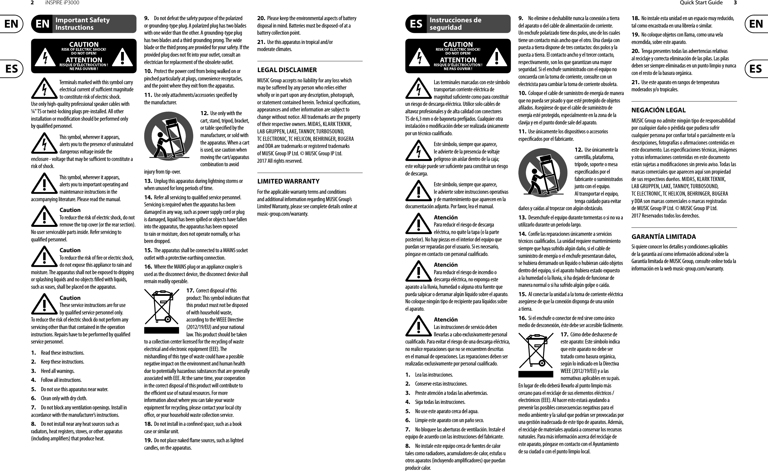 2iNSPIRE iP3000 Quick Start Guide 3Terminals marked with this symbol carry electrical current of su  cient magnitude to constitute risk of electric shock. Use only high-quality professional speaker cables with ¼&quot; TS or twist-locking plugs pre-installed. Allother installation or modi cation should be performed only by quali edpersonnel.This symbol, wherever it appears, alertsyou to the presence of uninsulated dangerous voltage inside the enclosure-voltage that may be su  cient to constitute a risk ofshock.This symbol, wherever it appears, alertsyou to important operating and maintenance instructions in the accompanying literature. Please read the manual.CautionTo reduce the risk of electric shock, donot remove the top cover (or the rear section). No user serviceable parts inside. Refer servicing to quali ed personnel.CautionTo reduce the risk of  re or electric shock, do not expose this appliance to rain and moisture. The apparatus shall not be exposed to dripping or splashing liquids and no objects  lled with liquids, suchas vases, shall be placed on the apparatus.CautionThese service instructions are for use by quali ed service personnel only. Toreduce the risk of electric shock do not perform any servicing other than that contained in the operation instructions. Repairs have to be performed by quali ed servicepersonnel.1.  Read these instructions.2.  Keep these instructions.3.  Heed all warnings.4.  Follow all instructions.5.  Do not use this apparatus near water.6.  Clean only with dry cloth.7.  Do not block any ventilation openings. Install in accordance with the manufacturer’s instructions.8.  Do not install near any heat sources such as radiators, heat registers, stoves, or other apparatus (including ampli ers) that produce heat.9.  Do not defeat the safety purpose of the polarized or grounding-type plug. A polarized plug has two blades with one wider than the other. A grounding-type plug has two blades and a third grounding prong. The wide blade or the third prong are provided for your safety. Ifthe provided plug does not  t into your outlet, consult an electrician for replacement of the obsolete outlet.10.  Protect the power cord from being walked on or pinched particularly at plugs, convenience receptacles, and the point where they exit from the apparatus.11.  Use only attachments/accessories speci ed by themanufacturer.12.  Use only with the cart, stand, tripod, bracket, or table speci ed by the manufacturer, orsold with the apparatus. When a cart is used, use caution when moving the cart/apparatus combination to avoid injury from tip-over.13.  Unplug this apparatus during lightning storms or when unused for long periods of time. 14.  Refer all servicing to quali ed service personnel. Servicing is required when the apparatus has been damaged in any way, such as power supply cord or plug is damaged, liquid has been spilled or objects have fallen into the apparatus, the apparatus has been exposed to rain or moisture, does not operate normally, or has beendropped.15.  The apparatus shall be connected to a MAINS socket outlet with a protective earthing connection.16.  Where the MAINS plug or an appliance coupler is used as the disconnect device, the disconnect device shall remain readily operable.17.  Correct disposal of this product: This symbol indicates that this product must not be disposed of with household waste, according to the WEEE Directive (2012/19/EU) and your national law. This product should be taken to a collection center licensed for the recycling of waste electrical and electronic equipment (EEE). The mishandling of this type of waste could have a possible negative impact on the environment and human health due to potentially hazardous substances that are generally associated with EEE. At the same time, your cooperation in the correct disposal of this product will contribute to the e  cient use of natural resources. For more information about where you can take your waste equipment for recycling, please contact your local city o  ce, or your household waste collection service.18.  Do not install in a con ned space, such as a book case or similar unit.19.  Do not place naked  ame sources, such as lighted candles, on the apparatus.20.  Please keep the environmental aspects of battery disposal in mind. Batteries must be disposed-of at a battery collection point.21.  Use this apparatus in tropical and/or moderate climates.MUSIC Group accepts no liability for any loss which may be su ered by any person who relies either wholly or in part upon any description, photograph, or statement contained herein. Technical speci cations, appearances and other information are subject to change without notice. All trademarks are the property of their respective owners. MIDAS, KLARK TEKNIK, LAB GRUPPEN, LAKE, TANNOY, TURBOSOUND, TC ELECTRONIC, TC HELICON, BEHRINGER, BUGERA and DDA are trademarks or registered trademarks of MUSIC Group IP Ltd. © MUSIC Group IP Ltd. 2017 All rights reserved.For the applicable warranty terms and conditions and additional information regarding MUSIC Group’s Limited Warranty, please see complete details online at music-group.com/warranty. Las terminales marcadas con este símbolo transportan corriente eléctrica de magnitud su ciente como para constituir un riesgo de descarga eléctrica. Utilice solo cables de altavoz profesionales y de alta calidad con conectores TS de 6,3 mm o de bayoneta pre jados. Cualquier otra instalación o modi cación debe ser realizada únicamente por un técnico cuali cado.Este símbolo, siempre que aparece, leadvierte de la presencia de voltaje peligroso sin aislar dentro de la caja; estevoltaje puede ser su ciente para constituir un riesgo dedescarga.Este símbolo, siempre que aparece, leadvierte sobre instrucciones operativas y de mantenimiento que aparecen en la documentación adjunta. Por favor, lea el manual.AtenciónPara reducir el riesgo de descarga eléctrica, no quite la tapa (o la parte posterior). No hay piezas en el interior del equipo que puedan ser reparadas por el usuario. Si es necesario, póngase en contacto con personal cuali cado.AtenciónPara reducir el riesgo de incendio o descarga eléctrica, no exponga este aparato a la lluvia, humedad o alguna otra fuente que pueda salpicar o derramar algún líquido sobre el aparato. Nocoloque ningún tipo de recipiente para líquidos sobre el aparato.AtenciónLas instrucciones de servicio deben llevarlas a cabo exclusivamente personal cuali cado. Para evitar el riesgo de una descarga eléctrica, no realice reparaciones que no se encuentren descritas en el manual de operaciones. Lasreparaciones deben ser realizadas exclusivamente por personalcuali cado.1.  Lea las instrucciones.2.  Conserve estas instrucciones.3.  Preste atención a todas las advertencias.4.  Siga todas las instrucciones.5.  No use este aparato cerca del agua.6.  Limpie este aparato con un paño seco.7.  No bloquee las aberturas de ventilación. Instale el equipo de acuerdo con las instrucciones del fabricante.8.  No instale este equipo cerca de fuentes de calor tales como radiadores, acumuladores de calor, estufas u otros aparatos (incluyendo ampli cadores) que puedan producir calor.9.  No elimine o deshabilite nunca la conexión a tierra del aparato o del cable de alimentación de corriente. Unenchufe polarizado tiene dos polos, uno de los cuales tiene un contacto más ancho que el otro. Una clavija con puesta a tierra dispone de tres contactos: dos polos y la puesta a tierra. El contacto ancho y el tercer contacto, respectivamente, son los que garantizan una mayor seguridad. Si el enchufe suministrado con el equipo no concuerda con la toma de corriente, consulte con un electricista para cambiar la toma de corriente obsoleta.10.  Coloque el cable de suministro de energía de manera que no pueda ser pisado y que esté protegido de objetos a lados. Asegúrese de que el cable de suministro de energía esté protegido, especialmente en la zona de la clavija y en el punto donde sale del aparato.11.  Use únicamente los dispositivos o accesorios especi cados por el fabricante.12.  Use únicamente la carretilla, plataforma, trípode, soporte o mesa especi cados por el fabricante o suministrados junto con el equipo. Altransportar el equipo, tenga cuidado para evitar daños y caídas al tropezar con algún obstáculo.13.  Desenchufe el equipo durante tormentas o si no va a utilizarlo durante un periodo largo.14.  Confíe las reparaciones únicamente a servicios técnicos cuali cados. La unidad requiere mantenimiento siempre que haya sufrido algún daño, si el cable de suministro de energía o el enchufe presentaran daños, sehubiera derramado un líquido o hubieran caído objetos dentro del equipo, si el aparato hubiera estado expuesto a la humedad o la lluvia, si ha dejado de funcionar de manera normal o si ha sufrido algún golpe o caída.15.  Al conectar la unidad a la toma de corriente eléctrica asegúrese de que la conexión disponga de una unión atierra.16.  Si el enchufe o conector de red sirve como único medio de desconexión, éste debe ser accesiblefácilmente.17.  Cómo debe deshacerse de este aparato: Este símbolo indica que este aparato no debe ser tratado como basura orgánica, según lo indicado en la Directiva WEEE (2012/19/EU) y a las normativas aplicables en su país. En lugar de ello deberá llevarlo al punto limpio más cercano para el reciclaje de sus elementos eléctricos/ electrónicos (EEE). Al hacer esto estará ayudando a prevenir las posibles consecuencias negativas para el medio ambiente y la salud que podrían ser provocadas por una gestión inadecuada de este tipo de aparatos. Además, el reciclaje de materiales ayudará a conservar los recursos naturales. Para más información acerca del reciclaje de este aparato, póngase en contacto con el Ayuntamiento de su ciudad o con el punto limpio local.18.  No instale esta unidad en un espacio muy reducido, tal como encastrada en una librería o similar.19.  No coloque objetos con llama, como una vela encendida, sobre este aparato.20.  Tenga presentes todas las advertencias relativas al reciclaje y correcta eliminación de las pilas. Las pilas deben ser siempre eliminadas en un punto limpio y nunca con el resto de la basura orgánica.21.  Use este aparato en rangos de temperatura moderados y/o tropicales.MUSIC Group no admite ningún tipo de responsabilidad por cualquier daño o pérdida que pudiera sufrir cualquier persona por con ar total o parcialmente en la descripciones, fotografías o a rmaciones contenidas en este documento. Las especi caciones técnicas, imágenes y otras informaciones contenidas en este documento están sujetas a modi caciones sin previo aviso. Todas las marcas comerciales que aparecen aquí son propiedad de sus respectivos dueños. MIDAS, KLARK TEKNIK, LAB GRUPPEN, LAKE, TANNOY, TURBOSOUND, TC ELECTRONIC, TC HELICON, BEHRINGER, BUGERA y DDA son marcas comerciales o marcas registradas de MUSIC Group IP Ltd. © MUSIC Group IP Ltd. 2017 Reservados todos los derechos. Si quiere conocer los detalles y condiciones aplicables de la garantía así como información adicional sobre la Garantía limitada de MUSIC Group, consulte online toda la información en la web music-group.com/warranty.Important Safety InstructionsLEGAL DISCLAIMERInstrucciones de seguridadNEGACIÓN LEGALGARANTÍA LIMITADALIMITED WARRANTY