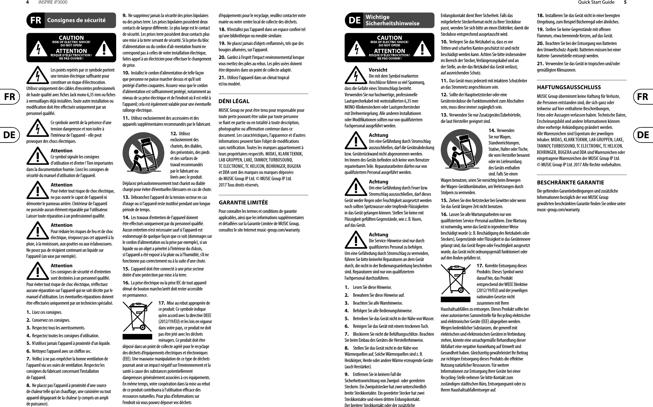 4iNSPIRE iP3000 Quick Start Guide 5Les points repérés par ce symbole portent une tension électrique su  sante pour constituer un risque d’électrocution. Utilisez uniquement des câbles d’enceintes professionnels de haute qualité avec  ches Jack mono 6,35 mm ou  ches à verrouillages déjà installées. Touteautre installation ou modi cation doit être e ectuée uniquement par un personnel quali é.Ce symbole avertit de la présence d’une tension dangereuse et non isolée à l’intérieur de l’appareil - elle peut provoquer des chocs électriques.AttentionCe symbol signale les consignes d’utilisation et d’entre ! Tien importantes dans la documentation fournie. Lisez les consignes de sécurité du manuel d’utilisation de l’appareil.AttentionPour éviter tout risque de choc électrique, ne pas ouvrir le capot de l’appareil ni démonter le panneau arrière. L’intérieur de l’appareil ne possède aucun élément réparable par l’utilisateur. Laissertoute réparation à un professionnel quali é.AttentionPour réduire les risques de feu et de choc électrique, n’exposez pas cet appareil à la pluie, à la moisissure, aux gouttes ou aux éclaboussures. Ne posez pas de récipient contenant un liquide sur l’appareil (un vase par exemple).AttentionCes consignes de sécurité et d’entretien sont destinées à un personnel quali é. Pouréviter tout risque de choc électrique, n’e ectuez aucune réparation sur l’appareil qui ne soit décrite par le manuel d’utilisation. Les éventuelles réparations doivent être e ectuées uniquement par un technicien spécialisé.1.  Lisez ces consignes.2.  Conservez ces consignes.3.  Respectez tous les avertissements.4.  Respectez toutes les consignes d’utilisation.5.  N’utilisez jamais l’appareil à proximité d’un liquide.6.  Nettoyez l’appareil avec un chi on sec.7.  Veillez à ne pas empêcher la bonne ventilation de l’appareil via ses ouïes de ventilation. Respectezles consignes du fabricant concernant l’installation del’appareil.8.  Ne placez pas l’appareil à proximité d’une source de chaleur telle qu’un chau age, une cuisinière ou tout appareil dégageant de la chaleur (y compris un ampli depuissance).9.  Ne supprimez jamais la sécurité des prises bipolaires ou des prises terre. Les prises bipolaires possèdent deux contacts de largeur di érente. Leplus large est le contact de sécurité. Les prises terre possèdent deux contacts plus une mise à la terre servant de sécurité. Si la prise du bloc d’alimentation ou du cordon d’ali-mentation fourni ne correspond pas à celles de votre installation électrique, faites appel à un électricien pour e ectuer le changement de prise.10.  Installez le cordon d’alimentation de telle façon que personne ne puisse marcher dessus et qu’il soit protégé d’arêtes coupantes. Assurez-vous que le cordon d’alimentation est sufﬁsamment protégé, notamment au niveau de sa prise électrique et de l’endroit où il est relié à l’appareil; cela est également valable pour une éventuelle rallonge électrique.11.  Utilisez exclusivement des accessoires et des appareils supplémentaires recommandés par lefabricant.12.  Utilisez exclusivement des chariots, des diables, desprésentoirs, despieds et des surfaces de travail recommandés par le fabricant ou livrés avec le produit. Déplacezprécautionneusement tout chariot ou diable chargé pour éviter d’éventuelles blessures en cas dechute.13.  Débranchez l’appareil de la tension secteur en cas d’orage ou si l’appareil reste inutilisé pendant une longue période de temps. 14.  Les travaux d’entretien de l’appareil doivent être e ectués uniquement par du personnel qualiﬁé. Aucunentretien n’est nécessaire sauf si l’appareil est endommagé de quelque façon que ce soit (dommagessur le cordon d’alimentation ou la prise par exemple), siun liquide ou un objet a pénétré à l’intérieur du châssis, si l’appareil a été exposé à la pluie ou à l’humidité, s’il ne fonctionne pas correctement ou à la suite d’une chute.15.  L’appareil doit être connecté à une prise secteur dotée d’une protection par mise à la terre. 16.  La prise électrique ou la prise IEC de tout appareil dénué de bouton marche/arrêt doit rester accessible enpermanence.17.  Mise au rebut appropriée de ce produit: Ce symbole indique qu’en accord avec la directive DEEE (2012/19/EU) et les lois en vigueur dans votre pays, ce produit ne doit pas être jeté avec les déchets ménagers. Ce produit doit être déposé dans un point de collecte agréé pour le recyclage des déchets d’équipements électriques et électroniques (EEE). Une mauvaise manipulation de ce type de déchets pourrait avoir un impact négatif sur l’environnement et la santé à cause des substances potentiellement dangereuses généralement associées à ces équipements. En même temps, votre coopération dans la mise au rebut de ce produit contribuera à l’utilisation e  cace des ressources naturelles. Pour plus d’informations sur l’endroit où vous pouvez déposer vos déchets d’équipements pour le recyclage, veuillez contacter votre mairie ou votre centre local de collecte des déchets.18.  N’installez pas l’appareil dans un espace con né tel qu’une bibliothèque ou meuble similaire.19.  Ne placez jamais d’objets en ammés, tels que des bougies allumées, sur l’appareil.20.  Gardez à l’esprit l’impact environnemental lorsque vous mettez des piles au rebus. Les piles usées doivent être déposées dans un point de collecte adapté.21.  Utilisez l’appareil dans un climat tropical et/ou modéré.MUSIC Group ne peut être tenu pour responsable pour toute perte pouvant être subie par toute personne se  ant en partie ou en totalité à toute description, photographie ou a  rmation contenue dans ce document. Les caractéristiques, l’apparence et d’autres informations peuvent faire l’objet de modi cations sans noti cation. Toutes les marques appartiennent à leurs propriétaires respectifs. MIDAS, KLARK TEKNIK, LAB GRUPPEN, LAKE, TANNOY, TURBOSOUND, TC ELECTRONIC, TC HELICON, BEHRINGER, BUGERA et DDA sont des marques ou marques déposées de MUSIC Group IP Ltd. © MUSIC Group IP Ltd. 2017 Tous droits réservés. Pour connaître les termes et conditions de garantie applicables, ainsi que les informations supplémentaires et détaillées sur la Garantie Limitée de MUSIC Group, consultez le site Internet music-group.com/warranty.VorsichtDie mit dem Symbol markierten Anschlüsse führen so viel Spannung, dassdie Gefahr eines Stromschlags besteht.Verwenden Sie nur hochwertige, professionelle Lautsprecherkabel mit vorinstallierten 6,35 mm MONO-Klinkensteckern oder Lautsprecherstecker mit Drehverriegelung. Alle anderen Installationen oder Modi kationen sollten nur von quali ziertem Fachpersonal ausgeführt werden.AchtungUm eine Gefährdung durch Stromschlag auszuschließen, darf die Geräteabdeckung bzw. Geräterückwand nicht abgenommen werden. ImInnern des Geräts be nden sich keine vom Benutzer reparierbaren Teile. Reparaturarbeiten dürfen nur von quali ziertem Personal ausgeführt werden.AchtungUm eine Gefährdung durch Feuer bzw. Stromschlag auszuschließen, darf dieses Gerät weder Regen oder Feuchtigkeit ausgesetzt werden noch sollten Spritzwasser oder tropfende Flüssigkeiten in das Gerät gelangen können. Stellen Sie keine mit Flüssigkeit gefüllten Gegenstände, wie z. B. Vasen, aufdasGerät.AchtungDie Service-Hinweise sind nur durch quali ziertes Personal zu befolgen. Umeine Gefährdung durch Stromschlag zu vermeiden, führen Sie bitte keinerlei Reparaturen an dem Gerät durch, die nicht in der Bedienungsanleitung beschrieben sind. Reparaturen sind nur von quali ziertem Fachpersonaldurchzuführen.1.  Lesen Sie diese Hinweise.2.  Bewahren Sie diese Hinweise auf.3.  Beachten Sie alle Warnhinweise.4.  Befolgen Sie alle Bedienungshinweise.5.  Betreiben Sie das Gerät nicht in der Nähe vonWasser.6.  Reinigen Sie das Gerät mit einem trockenen Tuch.7.  Blockieren Sie nicht die Belüftungsschlitze. Beachten Sie beim Einbau des Gerätes die Herstellerhinweise.8.  Stellen Sie das Gerät nicht in der Nähe von Wärmequellen auf. Solche Wärmequellen sind z. B. Heizkörper, Herde oder andere Wärme erzeugende Geräte (auch Verstärker).9.  Entfernen Sie in keinem Fall die Sicherheitsvorrichtung von Zweipol- oder geerdeten Steckern. Ein Zweipolstecker hat zwei unterschiedlich breite Steckkontakte. Ein geerdeter Stecker hat zwei Steckkontakte und einen dritten Erdungskontakt. Derbreitere Steckkontakt oder der zusätzliche Erdungskontakt dient Ihrer Sicherheit. Falls das mitgelieferte Steckerformat nicht zu Ihrer Steckdose passt, wenden Sie sich bitte an einen Elektriker, damit die Steckdose entsprechend ausgetauscht wird.10.  Verlegen Sie das Netzkabel so, dass es vor Tritten und scharfen Kanten geschützt ist und nicht beschädigt werden kann. Achten Sie bitte insbesondere im Bereich der Stecker, Verlängerungskabel und an der Stelle, an der das Netzkabel das Gerät verlässt, aufausreichendenSchutz.11.  Das Gerät muss jederzeit mit intaktem Schutzleiter an das Stromnetz angeschlossen sein.12.  Sollte der Hauptnetzstecker oder eine Gerätesteckdose die Funktionseinheit zum Abschalten sein, muss diese immer zugänglich sein.13.  Verwenden Sie nur Zusatzgeräte/Zubehörteile, dielaut Hersteller geeignet sind.14.  Verwenden Sie nur Wagen, Standvorrichtungen, Stative, Halter oder Tische, die vom Hersteller benannt oder im Lieferumfang des Geräts enthalten sind. Falls Sie einen Wagen benutzen, seien Sie vorsichtig beim Bewegen der Wagen- Gerätkombination, umVerletzungen durch Stolpern zuvermeiden.15.  Ziehen Sie den Netzstecker bei Gewitter oder wenn Sie das Gerät längere Zeit nicht benutzen.16.  Lassen Sie alle Wartungsarbeiten nur von quali ziertem Service-Personal ausführen. EineWartung ist notwendig, wenn das Gerät in irgendeiner Weise beschädigt wurde (z. B. Beschädigung des Netzkabels oder Steckers), Gegenstände oder Flüssigkeit in das Geräteinnere gelangt sind, das Gerät Regen oder Feuchtigkeit ausgesetzt wurde, das Gerät nicht ordnungsgemäß funktioniert oder auf den Boden gefallen ist.17.  Korrekte Entsorgung dieses Produkts: Dieses Symbol weist darauf hin, das Produkt entsprechend der WEEE Direktive (2012/19/EU) und der jeweiligen nationalen Gesetze nicht zusammen mit Ihren Haushaltsabfällen zu entsorgen. DiesesProdukt sollte bei einer autorisierten Sammelstelle für Recycling elektrischer und elektronischer Geräte (EEE) abgegeben werden. Wegen bedenklicher Substanzen, diegenerell mit elektrischen und elektronischen Geräten in Verbindung stehen, könnte eine unsachgemäße Behandlung dieser Abfallart eine negative Auswirkung auf Umwelt und Gesundheit haben. Gleichzeitig gewährleistet Ihr Beitrag zur richtigen Entsorgung dieses Produkts die e ektive Nutzung natürlicher Ressourcen. Fürweitere Informationen zur Entsorgung Ihrer Geräte bei einer Recycling-Stelle nehmen Sie bitte Kontakt zum zuständigen städtischen Büro, Entsorgungsamt oder zu Ihrem Haushaltsabfallentsorgerauf.18.  Installieren Sie das Gerät nicht in einer beengten Umgebung, zum Beispiel Bücherregal oder ähnliches.19.  Stellen Sie keine Gegenstände mit o enen Flammen, etwa brennende Kerzen, auf das Gerät.20.  Beachten Sie bei der Entsorgung von Batterien den Umweltschutz-Aspekt. Batterien müssen bei einer Batterie-Sammelstelle entsorgt werden.21.  Verwenden Sie das Gerät in tropischen und/oder gemäßigten Klimazonen.MUSIC Group übernimmt keine Haftung für Verluste, die Personen entstanden sind, die sich ganz oder teilweise auf hier enthaltene Beschreibungen, Fotos oder Aussagen verlassen haben. Technische Daten, Erscheinungsbild und andere Informationen können ohne vorherige Ankündigung geändert werden. Alle Warenzeichen sind Eigentum der jeweiligen Inhaber. MIDAS, KLARK TEKNIK, LAB GRUPPEN, LAKE, TANNOY, TURBOSOUND, TC ELECTRONIC, TC HELICON, BEHRINGER, BUGERA und DDA sind Warenzeichen oder eingetragene Warenzeichen der MUSIC Group IP Ltd. © MUSIC Group IP Ltd. 2017 Alle Rechte vorbehalten. Die geltenden Garantiebedingungen und zusätzliche Informationen bezüglich der von MUSIC Group gewährten beschränkten Garantie  nden Sie online unter music-group.com/warranty.Consignes de sécuritéDÉNI LÉGALGARANTIE LIMITÉEWichtige SicherheitshinweiseHAFTUNGSAUSSCHLUSSBESCHRÄNKTE GARANTIE