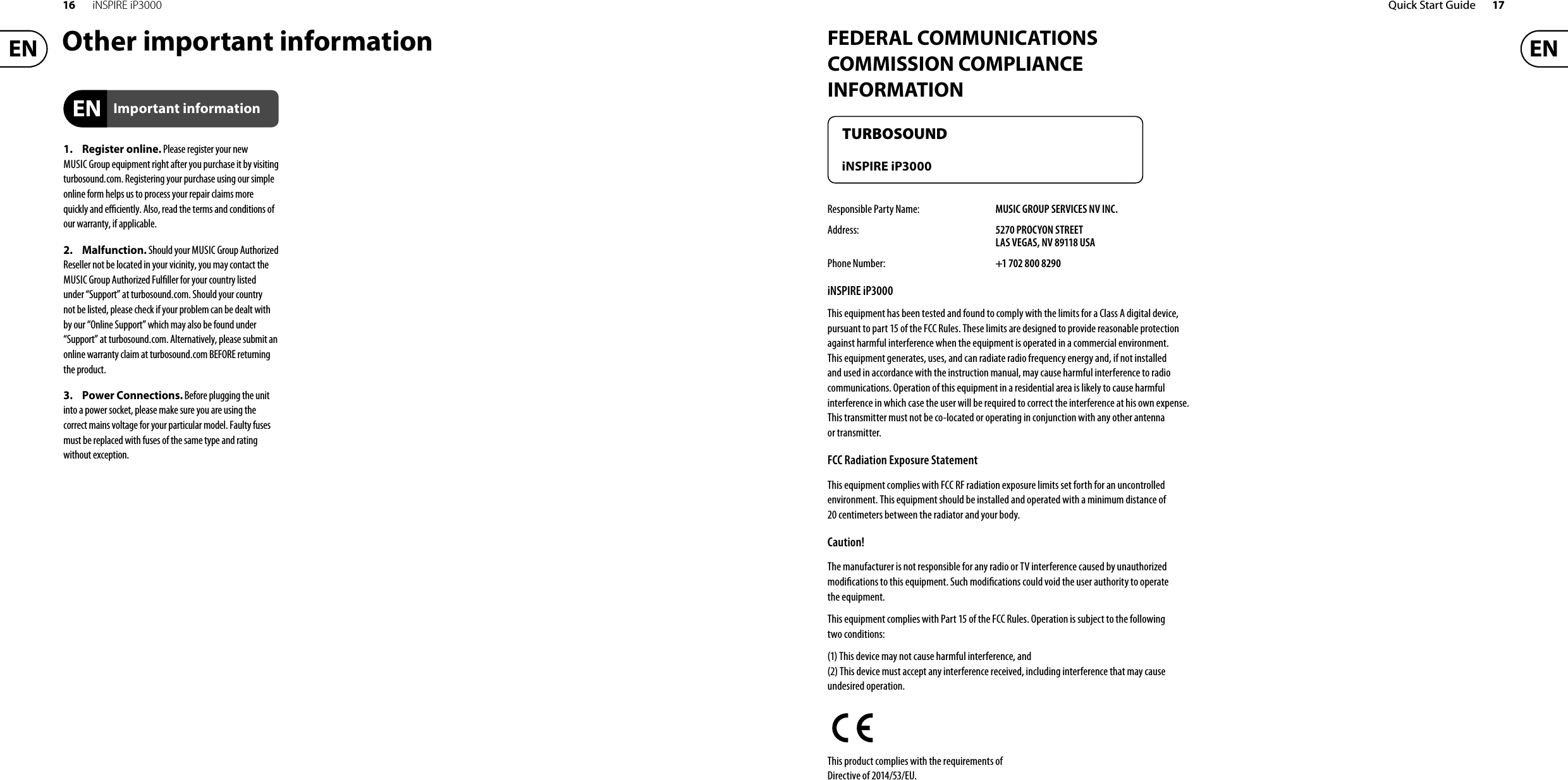 16 iNSPIRE iP3000 Quick Start Guide 17FEDERAL COMMUNICATIONS COMMISSION COMPLIANCE INFORMATIONResponsible Party Name: MUSIC GROUP SERVICES NV INC.Address: 5270 PROCYON STREETLAS VEGAS, NV 89118 USAPhone Number: +1 702 800 8290iNSPIRE iP3000This equipment has been tested and found to comply with the limits for a Class A digital device, pursuant to part 15of the FCC Rules. These limits are designed to provide reasonable protection against harmful interference when the equipment is operated in a commercial environment. Thisequipment generates, uses, and can radiate radio frequency energy and, if not installed and used in accordance with the instruction manual, may cause harmful interference to radio communications. Operation of this equipment in a residential area is likely to cause harmful interference in which case the user will be required to correct the interference at his own expense. This transmitter must not be co-located or operating inconjunction with any other antenna or transmitter.FCC Radiation Exposure StatementThis equipment complies with FCC RF radiation exposure limits set forth for an uncontrolled environment. This equipment should be installed and operated with a minimum distance of 20 centimeters between the radiator and your body.Caution!The manufacturer is not responsible for any radio or TVinterference caused by unauthorized modi cations to this equipment. Such modi cations could void the user authority tooperate the equipment.This equipment complies with Part 15 of the FCC Rules. Operation is subject to the following two conditions:(1) This device may not cause harmful interference, and(2) This device must accept any interference received, includinginterference that may cause undesired operation.This product complies with the requirements of Directive of 2014/53/EU.TURBOSOUNDiNSPIRE iP3000Other important information1. Register online. Please register your newMUSIC Group equipment right after you purchase it by visiting turbosound. com. Registering your purchase using our simple online form helps us to process your repair claims more quickly and e  ciently. Also, read the terms and conditions of our warranty, ifapplicable.2. Malfunction. Should your MUSICGroup Authorized Reseller not be located in your vicinity, youmay contact the MUSICGroup Authorized Ful ller for your country listed under “Support” at turbosound. com. Shouldyour country not be listed, please check if your problem can be dealt with by our “OnlineSupport” which may also be found under “Support” at turbosound. com. Alternatively, please submit an online warranty claim at turbosound. com BEFORE returning theproduct.3. Power Connections. Beforeplugging the unitinto a power socket, pleasemake sure you are using the correct mains voltage for your particular model. Faultyfuses must be replaced with fuses of the same typeand rating withoutexception.Important information