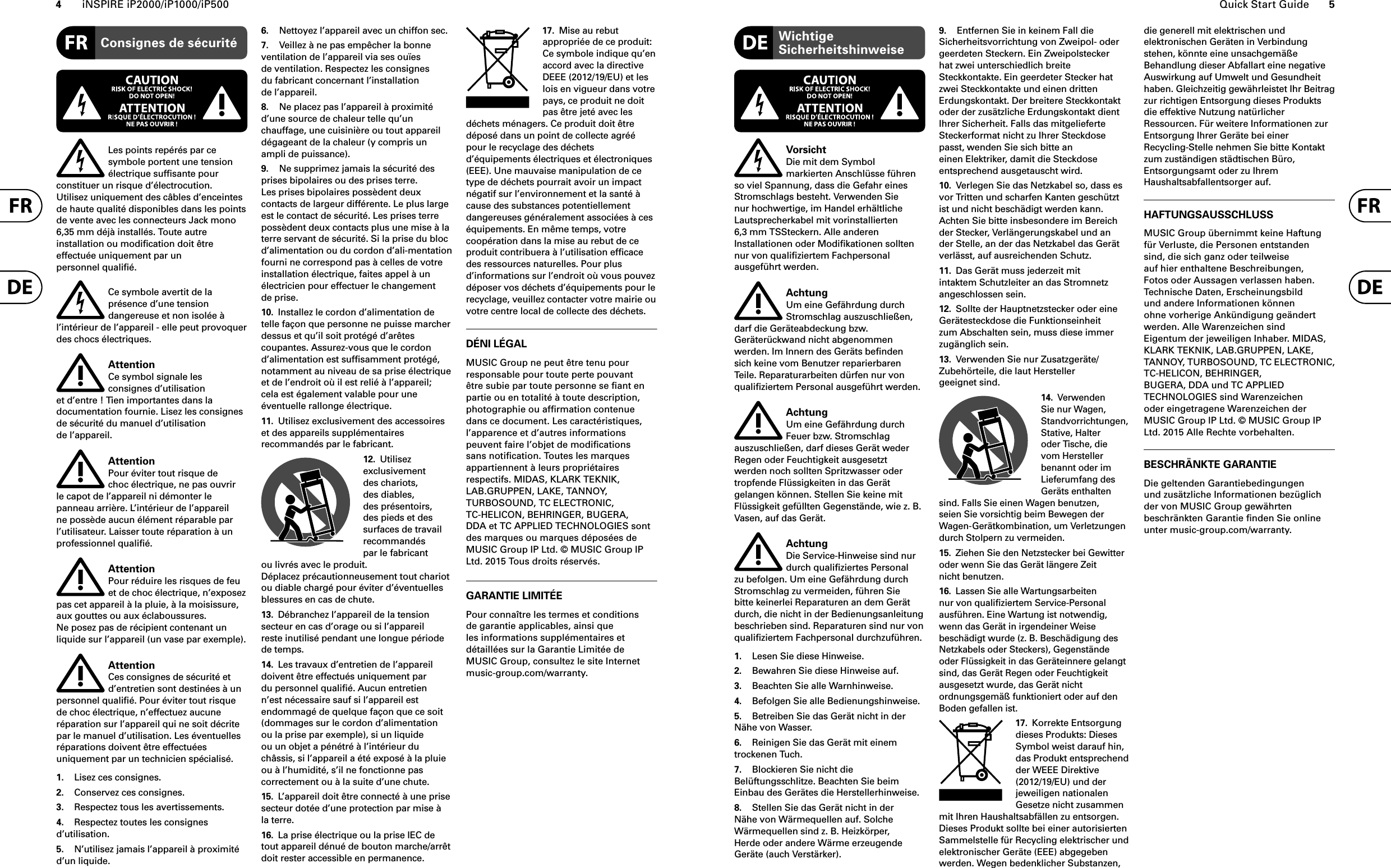 4iNSPIRE iP2000/iP1000/iP500 Quick Start Guide 5Consignes de sécuritéLes points repérés par ce symbole portent une tension électrique sufﬁ sante pour constituer un risque d’électrocution. Utilisez uniquement des câbles d’enceintes de haute qualité disponibles dans les points de vente avec les connecteurs Jack mono 6,35 mm déjà installés. Toute autre installation ou modiﬁ cation doit être effectuée uniquement par un personnel qualiﬁ é.Ce symbole avertit de la présence d’une tension dangereuse et non isolée à l’intérieur de l’appareil - elle peut provoquer des chocs électriques.AttentionCe symbol signale les consignes d’utilisation et d’entre ! Tien importantes dans la documentation fournie. Lisez les consignes de sécurité du manuel d’utilisation de l’appareil.AttentionPour éviter tout risque de choc électrique, ne pas ouvrir le capot de l’appareil ni démonter le panneau arrière. L’intérieur de l’appareil ne possède aucun élément réparable par l’utilisateur. Laisser toute réparation à un professionnel qualiﬁ é.AttentionPour réduire les risques de feu et de choc électrique, n’exposez pas cet appareil à la pluie, à la moisissure, aux gouttes ou aux éclaboussures. Ne posez pas de récipient contenant un liquide sur l’appareil (un vase par exemple).AttentionCes consignes de sécurité et d’entretien sont destinées à un personnel qualiﬁ é. Pour éviter tout risque de choc électrique, n’effectuez aucune réparation sur l’appareil qui ne soit décrite par le manuel d’utilisation. Les éventuelles réparations doivent être effectuées uniquement par un technicien spécialisé.1.  Lisez ces consignes.2.  Conservez ces consignes.3.  Respectez tous les avertissements.4.  Respectez toutes les consignes d’utilisation.5.  N’utilisez jamais l’appareil à proximité d’un liquide.6.  Nettoyez l’appareil avec un chiffon sec.7.  Veillez à ne pas empêcher la bonne ventilation de l’appareil via ses ouïes de ventilation. Respectez les consignes du fabricant concernant l’installation de l’appareil.8.  Ne placez pas l’appareil à proximité d’une source de chaleur telle qu’un chauffage, une cuisinière ou tout appareil dégageant de la chaleur (y compris un ampli de puissance).9.  Ne supprimez jamais la sécurité des prises bipolaires ou des prises terre. Les prises bipolaires possèdent deux contacts de largeur différente. Le plus large est le contact de sécurité. Les prises terre possèdent deux contacts plus une mise à la terre servant de sécurité. Si la prise du bloc d’alimentation ou du cordon d’ali-mentation fourni ne correspond pas à celles de votre installation électrique, faites appel à un électricien pour effectuer le changement de prise.10.  Installez le cordon d’alimentation de telle façon que personne ne puisse marcher dessus et qu’il soit protégé d’arêtes coupantes. Assurez-vous que le cordon d’alimentation est sufﬁsamment protégé, notamment au niveau de sa prise électrique et de l’endroit où il est relié à l’appareil; cela est également valable pour une éventuelle rallonge électrique.11.  Utilisez exclusivement des accessoires et des appareils supplémentaires recommandés par le fabricant.12.  Utilisez exclusivement des chariots, des diables, des présentoirs, des pieds et des surfaces de travail recommandés par le fabricant ou livrés avec le produit. Déplacez précautionneusement tout chariot ou diable chargé pour éviter d’éventuelles blessures en cas de chute.13.  Débranchez l’appareil de la tension secteur en cas d’orage ou si l’appareil reste inutilisé pendant une longue période de temps. 14.  Les travaux d’entretien de l’appareil doivent être effectués uniquement par du personnel qualiﬁé. Aucun entretien n’est nécessaire sauf si l’appareil est endommagé de quelque façon que ce soit (dommages sur le cordon d’alimentation ou la prise par exemple), si un liquide ou un objet a pénétré à l’intérieur du châssis, si l’appareil a été exposé à la pluie ou à l’humidité, s’il ne fonctionne pas correctement ou à la suite d’une chute.15.  L’appareil doit être connecté à une prise secteur dotée d’une protection par mise à la terre. 16.  La prise électrique ou la prise IEC de tout appareil dénué de bouton marche/arrêt doit rester accessible en permanence.17.  Mise au rebut appropriée de ce produit: Ce symbole indique qu’en accord avec la directive DEEE (2012/19/EU) et les lois en vigueur dans votre pays, ce produit ne doit pas être jeté avec les déchets ménagers. Ce produit doit être déposé dans un point de collecte agréé pour le recyclage des déchets d’équipements électriques et électroniques (EEE). Une mauvaise manipulation de ce type de déchets pourrait avoir un impact négatif sur l’environnement et la santé à cause des substances potentiellement dangereuses généralement associées à ces équipements. En même temps, votre coopération dans la mise au rebut de ce produit contribuera à l’utilisation efﬁ cace des ressources naturelles. Pour plus d’informations sur l’endroit où vous pouvez déposer vos déchets d’équipements pour le recyclage, veuillez contacter votre mairie ou votre centre local de collecte des déchets.DÉNI LÉGALMUSIC Group ne peut être tenu pour responsable pour toute perte pouvant être subie par toute personne se ﬁ ant en partie ou en totalité à toute description, photographie ou afﬁ rmation contenue dans ce document. Les caractéristiques, l’apparence et d’autres informations peuvent faire l’objet de modiﬁ cations sans notiﬁ cation. Toutes les marques appartiennent à leurs propriétaires respectifs. MIDAS, KLARK TEKNIK, LAB.GRUPPEN, LAKE, TANNOY, TURBOSOUND, TC ELECTRONIC, TC-HELICON, BEHRINGER, BUGERA, DDA et TC APPLIED TECHNOLOGIES sont des marques ou marques déposées de MUSIC Group IP Ltd. © MUSIC Group IP Ltd. 2015 Tous droits réservés. GARANTIE LIMITÉEPour connaître les termes et conditions de garantie applicables, ainsi que les informations supplémentaires et détaillées sur la Garantie Limitée de MUSIC Group, consultez le site Internet music-group.com/warranty.Wichtige SicherheitshinweiseVorsichtDie mit dem Symbol markierten Anschlü sse fü hren so viel Spannung, dass die Gefahr eines Stromschlags besteht. Verwenden Sie nur hochwertige, im Handel erhältliche Lautsprecherkabel mit vorinstallierten 6,3 mm TSSteckern. Alle anderen Installationen oder Modiﬁ kationen sollten nur von qualiﬁ ziertem Fachpersonal ausgefü hrt werden.AchtungUm eine Gefährdung durch Stromschlag auszuschließen, darf die Geräteabdeckung bzw. Geräterückwand nicht abgenommen werden. Im Innern des Geräts beﬁ nden sich keine vom Benutzer reparierbaren Teile. Reparaturarbeiten dürfen nur von qualiﬁ ziertem Personal ausgeführt werden.AchtungUm eine Gefährdung durch Feuer bzw. Stromschlag auszuschließen, darf dieses Gerät weder Regen oder Feuchtigkeit ausgesetzt werden noch sollten Spritzwasser oder tropfende Flüssigkeiten in das Gerät gelangen können. Stellen Sie keine mit Flüssigkeit gefüllten Gegenstände, wie z. B. Vasen, auf das Gerät.AchtungDie Service-Hinweise sind nur durch qualiﬁ ziertes Personal zu befolgen. Um eine Gefährdung durch Stromschlag zu vermeiden, führen Sie bitte keinerlei Reparaturen an dem Gerät durch, die nicht in der Bedienungsanleitung beschrieben sind. Reparaturen sind nur von qualiﬁ ziertem Fachpersonal durchzuführen.1.  Lesen Sie diese Hinweise.2.  Bewahren Sie diese Hinweise auf.3.  Beachten Sie alle Warnhinweise.4.  Befolgen Sie alle Bedienungshinweise.5.  Betreiben Sie das Gerät nicht in der Nähe von Wasser.6.  Reinigen Sie das Gerät mit einem trockenen Tuch.7.  Blockieren Sie nicht die Belüftungsschlitze. Beachten Sie beim Einbau des Gerätes die Herstellerhinweise.8.  Stellen Sie das Gerät nicht in der Nähe von Wärmequellen auf. Solche Wärmequellen sind z. B. Heizkörper, Herde oder andere Wärme erzeugende Geräte (auch Verstärker).9.  Entfernen Sie in keinem Fall die Sicherheitsvorrichtung von Zweipol- oder geerdeten Steckern. Ein Zweipolstecker hat zwei unterschiedlich breite Steckkontakte. Ein geerdeter Stecker hat zwei Steckkontakte und einen dritten Erdungskontakt. Der breitere Steckkontakt oder der zusätzliche Erdungskontakt dient Ihrer Sicherheit. Falls das mitgelieferte Steckerformat nicht zu Ihrer Steckdose passt, wenden Sie sich bitte an einen Elektriker, damit die Steckdose entsprechend ausgetauscht wird.10.  Verlegen Sie das Netzkabel so, dass es vor Tritten und scharfen Kanten geschützt ist und nicht beschädigt werden kann. Achten Sie bitte insbesondere im Bereich der Stecker, Verlängerungskabel und an der Stelle, an der das Netzkabel das Gerät verlässt, auf ausreichenden Schutz.11.  Das Gerät muss jederzeit mit intaktem Schutzleiter an das Stromnetz angeschlossen sein.12.  Sollte der Hauptnetzstecker oder eine Gerätesteckdose die Funktionseinheit zum Abschalten sein, muss diese immer zugänglich sein.13.  Verwenden Sie nur Zusatzgeräte/Zubehörteile, die laut Hersteller geeignet sind.14.  Verwenden Sie nur Wagen, Standvorrichtungen, Stative, Halter oder Tische, die vom Hersteller benannt oder im Lieferumfang des Geräts enthalten sind. Falls Sie einen Wagen benutzen, seien Sie vorsichtig beim Bewegen der Wagen- Gerätkombination, um Verletzungen durch Stolpern zu vermeiden.15.  Ziehen Sie den Netzstecker bei Gewitter oder wenn Sie das Gerät längere Zeit nicht benutzen.16.  Lassen Sie alle Wartungsarbeiten nur von qualiﬁ ziertem Service-Personal ausführen. Eine Wartung ist notwendig, wenn das Gerät in irgendeiner Weise beschädigt wurde (z. B. Beschädigung des Netzkabels oder Steckers), Gegenstände oder Flüssigkeit in das Geräteinnere gelangt sind, das Gerät Regen oder Feuchtigkeit ausgesetzt wurde, das Gerät nicht ordnungsgemäß funktioniert oder auf den Boden gefallen ist.17.  Korrekte Entsorgung dieses Produkts: Dieses Symbol weist darauf hin, das Produkt entsprechend der WEEE Direktive (2012/19/EU) und der jeweiligen nationalen Gesetze nicht zusammen mit Ihren Haushaltsabfällen zu entsorgen. Dieses Produkt sollte bei einer autorisierten Sammelstelle für Recycling elektrischer und elektronischer Geräte (EEE) abgegeben werden. Wegen bedenklicher Substanzen, die generell mit elektrischen und elektronischen Geräten in Verbindung stehen, könnte eine unsachgemäße Behandlung dieser Abfallart eine negative Auswirkung auf Umwelt und Gesundheit haben. Gleichzeitig gewährleistet Ihr Beitragzur richtigen Entsorgung dieses Produkts die effektive Nutzung natürlicher Ressourcen. Für weitere Informationen zur Entsorgung Ihrer Geräte bei einer Recycling-Stelle nehmen Sie bitte Kontakt zum zuständigen städtischen Büro, Entsorgungsamt oder zu Ihrem Haushaltsabfallentsorger auf.HAFTUNGSAUSSCHLUSSMUSIC Group übernimmt keine Haftung für Verluste, die Personen entstanden sind, die sich ganz oder teilweise auf hier enthaltene Beschreibungen, Fotos oder Aussagen verlassen haben. Technische Daten, Erscheinungsbild und andere Informationen können ohne vorherige Ankündigung geändert werden. Alle Warenzeichen sind Eigentum der jeweiligen Inhaber. MIDAS, KLARK TEKNIK, LAB.GRUPPEN, LAKE, TANNOY, TURBOSOUND, TC ELECTRONIC,TC-HELICON, BEHRINGER, BUGERA, DDA und TC APPLIED TECHNOLOGIES sind Warenzeichen oder eingetragene Warenzeichen der MUSIC Group IP Ltd. © MUSIC Group IP Ltd. 2015 Alle Rechte vorbehalten.BESCHRÄNKTE GARANTIEDie geltenden Garantiebedingungen und zusätzliche Informationen bezüglich der von MUSIC Group gewährten beschränkten Garantie ﬁ nden Sie online unter music-group.com/warranty.