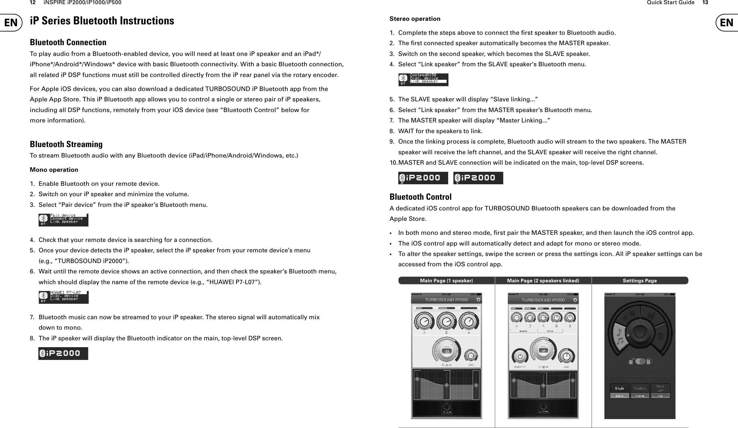 12 iNSPIRE iP2000/iP1000/iP500 Quick Start Guide 13iP Series Bluetooth InstructionsBluetooth ConnectionTo play audio from a Bluetooth-enabled device, you will need at least one iP speaker and an iPad*/iPhone*/Android*/Windows* device with basic Bluetooth connectivity. With a basic Bluetooth connection, all related iP DSP functions must still be controlled directly from the iP rear panel via the rotary encoder.For Apple iOS devices, you can also download a dedicated TURBOSOUND iP Bluetooth app from the Apple App Store. This iP Bluetooth app allows you to control a single or stereo pair of iP speakers, including all DSP functions, remotely from your iOS device (see “Bluetooth Control” below for more information).Bluetooth StreamingTo stream Bluetooth audio with any Bluetooth device (iPad/iPhone/Android/Windows, etc.)Mono operation1.  Enable Bluetooth on your remote device.2.  Switch on your iP speaker and minimize the volume.3.  Select “Pair device” from the iP speaker’s Bluetooth menu.4.  Check that your remote device is searching for a connection.5.  Once your device detects the iP speaker, select the iP speaker from your remote device’s menu (e.g., “TURBOSOUND iP2000”).6.  Wait until the remote device shows an active connection, and then check the speaker’s Bluetooth menu, which should display the name of the remote device (e.g., “HUAWEI P7-L07”).7.  Bluetooth music can now be streamed to your iP speaker. The stereo signal will automatically mix down to mono.8.  The iP speaker will display the Bluetooth indicator on the main, top-level DSP screen.Stereo operation1.  Complete the steps above to connect the ﬁ rst speaker to Bluetooth audio.2. The ﬁ rst connected speaker automatically becomes the MASTER speaker.3.  Switch on the second speaker, which becomes the SLAVE speaker.4.  Select “Link speaker” from the SLAVE speaker&apos;s Bluetooth menu.5.  The SLAVE speaker will display “Slave linking...”6.  Select “Link speaker” from the MASTER speaker’s Bluetooth menu.7.  The MASTER speaker will display “Master Linking...”8.  WAIT for the speakers to link.9.  Once the linking process is complete, Bluetooth audio will stream to the two speakers. The MASTER speaker will receive the left channel, and the SLAVE speaker will receive the right channel.10. MASTER and SLAVE connection will be indicated on the main, top-level DSP screens.Bluetooth ControlA dedicated iOS control app for TURBOSOUND Bluetooth speakers can be downloaded from the Apple Store.•In both mono and stereo mode, ﬁ rst pair the MASTER speaker, and then launch the iOS control app.•The iOS control app will automatically detect and adapt for mono or stereo mode.•To alter the speaker settings, swipe the screen or press the settings icon. All iP speaker settings can be accessed from the iOS control app.Main Page (1 speaker) Main Page (2 speakers linked) Settings Page