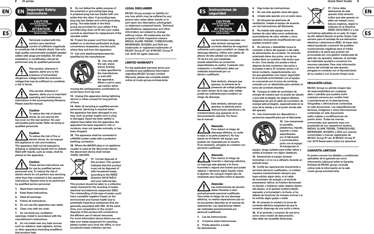 2iX series Quick Start Guide 3Terminals marked with this symbol carry electrical current of sufﬁ cient magnitude to constitute risk of electric shock. Use only high-quality commercially-available speaker cables with plugs pre-installed. All other installation or modiﬁ cation should be performed only by qualiﬁ ed personnel.This symbol, wherever it appears, alerts you to the presence of uninsulated dangerous voltage inside the enclosure - voltage that may be sufﬁ cient to constitute a risk of shock.This symbol, wherever it appears, alerts you to important operating and maintenance instructions in the accompanying literature. Please read the manual.CautionTo reduce the risk of electric shock, do not remove the top cover (or the rear section). No user serviceable parts inside. Refer servicing to qualiﬁ ed personnel.CautionTo reduce the risk of ﬁ re or electric shock, do not expose this appliance to rain and moisture. The apparatus shall not be exposed to dripping or splashing liquids and no objects ﬁ lled with liquids, such as vases, shall be placed on the apparatus.CautionThese service instructions are for use by qualiﬁ ed service personnel only. To reduce the risk of electric shock do not perform any servicing other than that contained in the operation instructions. Repairs have to be performed by qualiﬁ ed service personnel.1.  Read these instructions.2.  Keep these instructions.3.  Heed all warnings.4.  Follow all instructions.5.  Do not use this apparatus near water.6.  Clean only with dry cloth.7.  Do not block any ventilation openings. Install in accordance with the manufacturer’s instructions.8.  Do not install near any heat sources such as radiators, heat registers, stoves, or other apparatus (including ampliﬁ ers) that produce heat.9.  Do not defeat the safety purpose of the polarized or grounding-type plug. A polarized plug has two blades with one wider than the other. A grounding-type plug has two blades and a third grounding prong. The wide blade or the third prong are provided for your safety. If the provided plug does not ﬁ t into your outlet, consult an electrician for replacement of the obsolete outlet.10.  Protect the power cord from being walked on or pinched particularly at plugs, convenience receptacles, and the point where they exit from the apparatus.11.  Use only attachments/accessories speciﬁ ed by the manufacturer.12.  Use only with the cart, stand, tripod, bracket, or table speciﬁ ed by the manufacturer, or sold with the apparatus. When a cart is used, use caution when moving the cart/apparatus combination to avoid injury from tip-over.13.  Unplug this apparatus during lightning storms or when unused for long periods of time. 14.  Refer all servicing to qualiﬁ ed service personnel. Servicing is required when the apparatus has been damaged in any way, such as power supply cord or plug is damaged, liquid has been spilled or objects have fallen into the apparatus, the apparatus has been exposed to rain or moisture, does not operate normally, or has been dropped.15.  The apparatus shall be connected to a MAINS socket outlet with a protective earthing connection.16.  Where the MAINS plug or an appliance coupler is used as the disconnect device, the disconnect device shall remain readily operable.17.  Correct disposal of this product: This symbol indicates that this product must not be disposed of with household waste, according to the WEEE Directive (2012/19/EU) and your national law. This product should be taken to a collection center licensed for the recycling of waste electrical and electronic equipment (EEE). The mishandling of this type of waste could have a possible negative impact on the environment and human health due to potentially hazardous substances that are generally associated with EEE. At the same time, your cooperation in the correct disposal of this product will contribute to the efﬁ cient use of natural resources. For more information about where you can take your waste equipment for recycling, please contact your local city ofﬁ ce, or your household waste collection service.LEGAL DISCLAIMERMUSIC Group accepts no liability for any loss which may be suffered by any person who relies either wholly or in part upon any description, photograph, or statement contained herein. Technical speciﬁ cations, appearances and other information are subject to change without notice. All trademarks are the property of their respective owners. MIDAS, KLARK TEKNIK, TURBOSOUND, BEHRINGER, BUGERA and DDA are trademarks or registered trademarks of MUSIC Group IP Ltd. © MUSIC Group IP Ltd. 201x All rights reserved.LIMITED WARRANTYFor the applicable warranty terms and conditions and additional information regarding MUSIC Group’s Limited Warranty, please see complete details online at music-group.com/warranty. Important Safety Instructions Instrucciones de seguridadLas terminales marcadas con este símbolo transportan corriente eléctrica de magnitud suﬁ ciente como para constituir un riesgo de descarga eléctrica. Utilice solo cables de altavoz de alta calidad con clavijas TS de 6,3 mm pre-instaladas (puede adquirirlos en comercios especializados en audio). Cualquier otra instalación o modiﬁ cación debe ser realizada únicamente por un técnico cualiﬁ cado.Este símbolo, siempre que aparece, le advierte de la presencia de voltaje peligroso sin aislar dentro de la caja; este voltaje puede ser suﬁ ciente para constituir un riesgo de descarga.Este símbolo, siempre que aparece, le advierte sobre instrucciones operativas y de mantenimiento que aparecen en la documentación adjunta. Por favor, lea el manual.AtenciónPara reducir el riesgo de descarga eléctrica, no quite la tapa (o la parte posterior). No hay piezas en el interior del equipo que puedan ser reparadas por el usuario. Si es necesario, póngase en contacto con personal cualiﬁ cado.AtenciónPara reducir el riesgo de incendio o descarga eléctrica, no exponga este aparato a la lluvia, humedad o alguna otra fuente que pueda salpicar o derramar algún líquido sobre el aparato. No coloque ningún tipo de recipiente para líquidos sobre el aparato.AtenciónLas instrucciones de servicio deben llevarlas a cabo exclusivamente personal cualiﬁ cado. Para evitar el riesgo de una descarga eléctrica, no realice reparaciones que no se encuentren descritas en el manual de operaciones. Las reparaciones deben ser realizadas exclusivamente por personal cualiﬁ cado.1.  Lea las instrucciones.2.  Conserve estas instrucciones.3.  Preste atención a todas las advertencias.4.  Siga todas las instrucciones.5.  No use este aparato cerca del agua.6.  Limpie este aparato con un paño seco.7.  No bloquee las aberturas de ventilación. Instale el equipo de acuerdo con las instrucciones del fabricante.8.  No instale este equipo cerca de fuentes de calor tales como radiadores, acumuladores de calor, estufas u otros aparatos (incluyendo ampliﬁ cadores) que puedan producir calor.9.  No elimine o deshabilite nunca la conexión a tierra del aparato o del cable de alimentación de corriente. Un enchufe polarizado tiene dos polos, uno de los cuales tiene un contacto más ancho que el otro. Una clavija con puesta a tierra dispone de tres contactos: dos polos y la puesta a tierra. El contacto ancho y el tercer contacto, respectivamente, son los que garantizan una mayor seguridad. Si el enchufe suministrado con el equipo no concuerda con la toma de corriente, consulte con un electricista para cambiar la toma de corriente obsoleta.10.  Coloque el cable de suministro de energía de manera que no pueda ser pisado y que esté protegido de objetos aﬁ lados. Asegúrese de que el cable de suministro de energía esté protegido, especialmente en la zona de la clavija y en el punto donde sale del aparato.11.  Use únicamente los dispositivos o accesorios especiﬁ cados por el fabricante.12.  Use únicamente la carretilla, plataforma, trípode, soporte o mesa especiﬁ cados por el fabricante o suministrados junto con el equipo. Al transportar el equipo, tenga cuidado para evitar daños y caídas al tropezar con algún obstáculo.13.  Desenchufe el equipo durante tormentas o si no va a utilizarlo durante un periodo largo.14.  Confíe las reparaciones únicamente a servicios técnicos cualiﬁ cados. La unidad requiere mantenimiento siempre que haya sufrido algún daño, si el cable de suministro de energía o el enchufe presentaran daños, se hubiera derramado un líquido o hubieran caído objetos dentro del equipo, si el aparato hubiera estado expuesto a la humedad o la lluvia, si ha dejado de funcionar de manera normal o si ha sufrido algún golpe o caída.15.  Al conectar la unidad a la toma de corriente eléctrica asegúrese de que la conexión disponga de una unión a tierra.16.  Si el enchufe o conector de red sirve como único medio de desconexión, éste debe ser accesible fácilmente.17.  Cómo debe deshacerse de este aparato: Este símbolo indica que este aparato no debe ser tratado como basura orgánica, según lo indicado en la Directiva WEEE (2012/19/EU) y a las normativas aplicables en su país. En lugar de ello deberá llevarlo al punto limpio más cercano para el reciclaje de sus elementos eléctricos / electrónicos (EEE). Al hacer esto estará ayudando a prevenir las posibles consecuencias negativas para el medio ambiente y la salud que podrían ser provocadas por una gestión inadecuada de este tipo de aparatos. Además, el reciclaje de materiales ayudará a conservar los recursos naturales. Para más información acerca del reciclaje de este aparato, póngase en contacto con el Ayuntamiento de su ciudad o con el punto limpio local.NEGACIÓN LEGALMUSIC Group no admite ningún tipo de responsabilidad por cualquier daño o pérdida que pudiera sufrir cualquier persona por conﬁ ar total o parcialmente en la descripciones, fotografías o aﬁ rmaciones contenidas en este documento. Las especiﬁ caciones técnicas, imágenes y otras informaciones contenidas en este documento están sujetas a modiﬁ caciones sin previo aviso. Todas las marcas comerciales que aparecen aquí son propiedad de sus respectivos dueños. MIDAS, KLARK TEKNIK, TURBOSOUND, BEHRINGER, BUGERA y DDA son marcas comerciales o marcas registradas de MUSIC Group IP Ltd. © MUSIC Group IP Ltd. 201x Reservados todos los derechos. GARANTÍA LIMITADASi quiere conocer los detalles y condiciones aplicables de la garantía así como información adicional sobre la Garantía limitada de MUSIC group, consulte online toda la información en la web music-group.com/warranty.