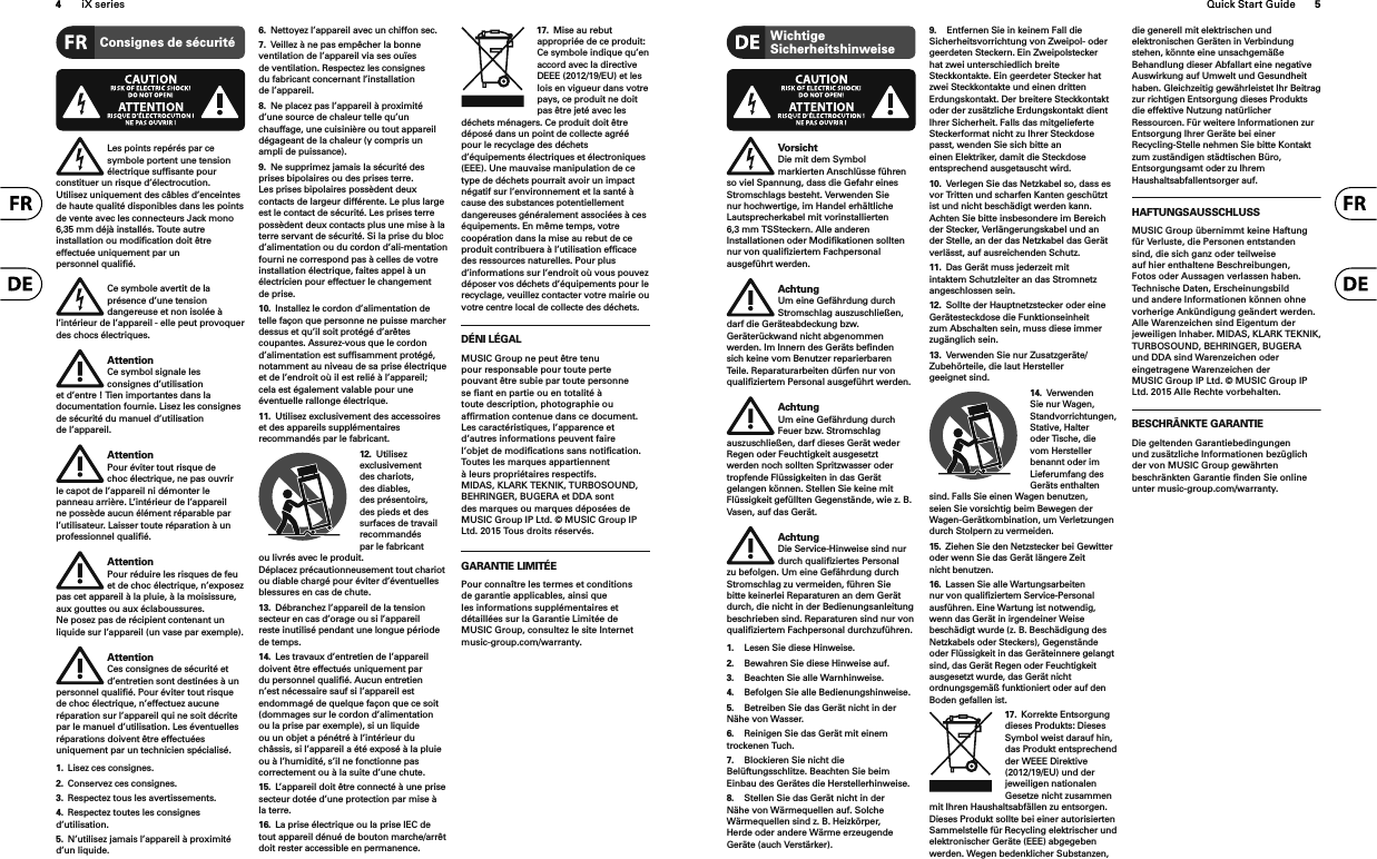 4iX series Quick Start Guide 5Consignes de sécuritéLes points repérés par ce symbole portent une tension électrique sufﬁ sante pour constituer un risque d’électrocution. Utilisez uniquement des câbles d’enceintes de haute qualité disponibles dans les points de vente avec les connecteurs Jack mono 6,35 mm déjà installés. Toute autre installation ou modiﬁ cation doit être effectuée uniquement par un personnel qualiﬁ é.Ce symbole avertit de la présence d’une tension dangereuse et non isolée à l’intérieur de l’appareil - elle peut provoquer des chocs électriques.AttentionCe symbol signale les consignes d’utilisation et d’entre ! Tien importantes dans la documentation fournie. Lisez les consignes de sécurité du manuel d’utilisation de l’appareil.AttentionPour éviter tout risque de choc électrique, ne pas ouvrir le capot de l’appareil ni démonter le panneau arrière. L’intérieur de l’appareil ne possède aucun élément réparable par l’utilisateur. Laisser toute réparation à un professionnel qualiﬁ é.AttentionPour réduire les risques de feu et de choc électrique, n’exposez pas cet appareil à la pluie, à la moisissure, aux gouttes ou aux éclaboussures. Ne posez pas de récipient contenant un liquide sur l’appareil (un vase par exemple).AttentionCes consignes de sécurité et d’entretien sont destinées à un personnel qualiﬁ é. Pour éviter tout risque de choc électrique, n’effectuez aucune réparation sur l’appareil qui ne soit décrite par le manuel d’utilisation. Les éventuelles réparations doivent être effectuées uniquement par un technicien spécialisé.1.  Lisez ces consignes.2.  Conservez ces consignes.3.  Respectez tous les avertissements.4.  Respectez toutes les consignes d’utilisation.5.  N’utilisez jamais l’appareil à proximité d’un liquide.6.  Nettoyez l’appareil avec un chiffon sec.7.  Veillez à ne pas empêcher la bonne ventilation de l’appareil via ses ouïes de ventilation. Respectez les consignes du fabricant concernant l’installation de l’appareil.8.  Ne placez pas l’appareil à proximité d’une source de chaleur telle qu’un chauffage, une cuisinière ou tout appareil dégageant de la chaleur (y compris un ampli de puissance).9.  Ne supprimez jamais la sécurité des prises bipolaires ou des prises terre. Les prises bipolaires possèdent deux contacts de largeur différente. Le plus large est le contact de sécurité. Les prises terre possèdent deux contacts plus une mise à la terre servant de sécurité. Si la prise du bloc d’alimentation ou du cordon d’ali-mentation fourni ne correspond pas à celles de votre installation électrique, faites appel à un électricien pour effectuer le changement de prise.10.  Installez le cordon d’alimentation de telle façon que personne ne puisse marcher dessus et qu’il soit protégé d’arêtes coupantes. Assurez-vous que le cordon d’alimentation est sufﬁsamment protégé, notamment au niveau de sa prise électrique et de l’endroit où il est relié à l’appareil; cela est également valable pour une éventuelle rallonge électrique.11.  Utilisez exclusivement des accessoires et des appareils supplémentaires recommandés par le fabricant.12.  Utilisez exclusivement des chariots, des diables, des présentoirs, des pieds et des surfaces de travail recommandés par le fabricant ou livrés avec le produit. Déplacez précautionneusement tout chariot ou diable chargé pour éviter d’éventuelles blessures en cas de chute.13.  Débranchez l’appareil de la tension secteur en cas d’orage ou si l’appareil reste inutilisé pendant une longue période de temps. 14.  Les travaux d’entretien de l’appareil doivent être effectués uniquement par du personnel qualiﬁé. Aucun entretien n’est nécessaire sauf si l’appareil est endommagé de quelque façon que ce soit (dommages sur le cordon d’alimentation ou la prise par exemple), si un liquide ou un objet a pénétré à l’intérieur du châssis, si l’appareil a été exposé à la pluie ou à l’humidité, s’il ne fonctionne pas correctement ou à la suite d’une chute.15.  L’appareil doit être connecté à une prise secteur dotée d’une protection par mise à la terre. 16.  La prise électrique ou la prise IEC de tout appareil dénué de bouton marche/arrêt doit rester accessible en permanence.17.  Mise au rebut appropriée de ce produit: Ce symbole indique qu’en accord avec la directive DEEE (2012/19/EU) et les lois en vigueur dans votre pays, ce produit ne doit pas être jeté avec les déchets ménagers. Ce produit doit être déposé dans un point de collecte agréé pour le recyclage des déchets d’équipements électriques et électroniques (EEE). Une mauvaise manipulation de ce type de déchets pourrait avoir un impact négatif sur l’environnement et la santé à cause des substances potentiellement dangereuses généralement associées à ces équipements. En même temps, votre coopération dans la mise au rebut de ce produit contribuera à l’utilisation efﬁ cace des ressources naturelles. Pour plus d’informations sur l’endroit où vous pouvez déposer vos déchets d’équipements pour le recyclage, veuillez contacter votre mairie ou votre centre local de collecte des déchets.DÉNI LÉGALMUSIC Group ne peut être tenu pour responsable pour toute perte pouvant être subie par toute personne se ﬁ ant en partie ou en totalité à toute description, photographie ou afﬁ rmation contenue dans ce document. Les caractéristiques, l’apparence et d’autres informations peuvent faire l’objet de modiﬁ cations sans notiﬁ cation. Toutes les marques appartiennent à leurs propriétaires respectifs. MIDAS, KLARK TEKNIK, TURBOSOUND, BEHRINGER, BUGERA et DDA sont des marques ou marques déposées de MUSIC Group IP Ltd. © MUSIC Group IP Ltd. 201x Tous droits réservés. GARANTIE LIMITÉEPour connaître les termes et conditions de garantie applicables, ainsi que les informations supplémentaires et détaillées sur la Garantie Limitée de MUSIC Group, consultez le site Internet music-group.com/warranty.Wichtige SicherheitshinweiseVorsichtDie mit dem Symbol markierten Anschlü sse fü hren so viel Spannung, dass die Gefahr eines Stromschlags besteht. Verwenden Sie nur hochwertige, im Handel erhältliche Lautsprecherkabel mit vorinstallierten 6,3 mm TSSteckern. Alle anderen Installationen oder Modiﬁ kationen sollten nur von qualiﬁ ziertem Fachpersonal ausgefü hrt werden.AchtungUm eine Gefährdung durch Stromschlag auszuschließen, darf die Geräteabdeckung bzw. Geräterückwand nicht abgenommen werden. Im Innern des Geräts beﬁ nden sich keine vom Benutzer reparierbaren Teile. Reparaturarbeiten dürfen nur von qualiﬁ ziertem Personal ausgeführt werden.AchtungUm eine Gefährdung durch Feuer bzw. Stromschlag auszuschließen, darf dieses Gerät weder Regen oder Feuchtigkeit ausgesetzt werden noch sollten Spritzwasser oder tropfende Flüssigkeiten in das Gerät gelangen können. Stellen Sie keine mit Flüssigkeit gefüllten Gegenstände, wie z. B. Vasen, auf das Gerät.AchtungDie Service-Hinweise sind nur durch qualiﬁ ziertes Personal zu befolgen. Um eine Gefährdung durch Stromschlag zu vermeiden, führen Sie bitte keinerlei Reparaturen an dem Gerät durch, die nicht in der Bedienungsanleitung beschrieben sind. Reparaturen sind nur von qualiﬁ ziertem Fachpersonal durchzuführen.1.  Lesen Sie diese Hinweise.2.  Bewahren Sie diese Hinweise auf.3.  Beachten Sie alle Warnhinweise.4.  Befolgen Sie alle Bedienungshinweise.5.  Betreiben Sie das Gerät nicht in der Nähe von Wasser.6.  Reinigen Sie das Gerät mit einem trockenen Tuch.7.  Blockieren Sie nicht die Belüftungsschlitze. Beachten Sie beim Einbau des Gerätes die Herstellerhinweise.8.  Stellen Sie das Gerät nicht in der Nähe von Wärmequellen auf. Solche Wärmequellen sind z. B. Heizkörper, Herde oder andere Wärme erzeugende Geräte (auch Verstärker).9.  Entfernen Sie in keinem Fall die Sicherheitsvorrichtung von Zweipol- oder geerdeten Steckern. Ein Zweipolstecker hat zwei unterschiedlich breite Steckkontakte. Ein geerdeter Stecker hat zwei Steckkontakte und einen dritten Erdungskontakt. Der breitere Steckkontakt oder der zusätzliche Erdungskontakt dient Ihrer Sicherheit. Falls das mitgelieferte Steckerformat nicht zu Ihrer Steckdose passt, wenden Sie sich bitte an einen Elektriker, damit die Steckdose entsprechend ausgetauscht wird.10.  Verlegen Sie das Netzkabel so, dass es vor Tritten und scharfen Kanten geschützt ist und nicht beschädigt werden kann. Achten Sie bitte insbesondere im Bereich der Stecker, Verlängerungskabel und an der Stelle, an der das Netzkabel das Gerät verlässt, auf ausreichenden Schutz.11.  Das Gerät muss jederzeit mit intaktem Schutzleiter an das Stromnetz angeschlossen sein.12.  Sollte der Hauptnetzstecker oder eine Gerätesteckdose die Funktionseinheit zum Abschalten sein, muss diese immer zugänglich sein.13.  Verwenden Sie nur Zusatzgeräte/Zubehörteile, die laut Hersteller geeignet sind.14.  Verwenden Sie nur Wagen, Standvorrichtungen, Stative, Halter oder Tische, die vom Hersteller benannt oder im Lieferumfang des Geräts enthalten sind. Falls Sie einen Wagen benutzen, seien Sie vorsichtig beim Bewegen der Wagen- Gerätkombination, um Verletzungen durch Stolpern zu vermeiden.15.  Ziehen Sie den Netzstecker bei Gewitter oder wenn Sie das Gerät längere Zeit nicht benutzen.16.  Lassen Sie alle Wartungsarbeiten nur von qualiﬁ ziertem Service-Personal ausführen. Eine Wartung ist notwendig, wenn das Gerät in irgendeiner Weise beschädigt wurde (z. B. Beschädigung des Netzkabels oder Steckers), Gegenstände oder Flüssigkeit in das Geräteinnere gelangt sind, das Gerät Regen oder Feuchtigkeit ausgesetzt wurde, das Gerät nicht ordnungsgemäß funktioniert oder auf den Boden gefallen ist.17.  Korrekte Entsorgung dieses Produkts: Dieses Symbol weist darauf hin, das Produkt entsprechend der WEEE Direktive (2012/19/EU) und der jeweiligen nationalen Gesetze nicht zusammen mit Ihren Haushaltsabfällen zu entsorgen. Dieses Produkt sollte bei einer autorisierten Sammelstelle für Recycling elektrischer und elektronischer Geräte (EEE) abgegeben werden. Wegen bedenklicher Substanzen, die generell mit elektrischen und elektronischen Geräten in Verbindung stehen, könnte eine unsachgemäße Behandlung dieser Abfallart eine negative Auswirkung auf Umwelt und Gesundheit haben. Gleichzeitig gewährleistet Ihr Beitragzur richtigen Entsorgung dieses Produkts die effektive Nutzung natürlicher Ressourcen. Für weitere Informationen zur Entsorgung Ihrer Geräte bei einer Recycling-Stelle nehmen Sie bitte Kontakt zum zuständigen städtischen Büro, Entsorgungsamt oder zu Ihrem Haushaltsabfallentsorger auf.HAFTUNGSAUSSCHLUSSMUSIC Group übernimmt keine Haftung für Verluste, die Personen entstanden sind, die sich ganz oder teilweise auf hier enthaltene Beschreibungen, Fotos oder Aussagen verlassen haben. Technische Daten, Erscheinungsbild und andere Informationen können ohne vorherige Ankündigung geändert werden. Alle Warenzeichen sind Eigentum der jeweiligen Inhaber. MIDAS, KLARK TEKNIK, TURBOSOUND, BEHRINGER, BUGERA und DDA sind Warenzeichen oder eingetragene Warenzeichen der MUSIC Group IP Ltd. © MUSIC Group IP Ltd. 201x Alle Rechte vorbehalten.BESCHRÄNKTE GARANTIEDie geltenden Garantiebedingungen und zusätzliche Informationen bezüglich der von MUSIC Group gewährten beschränkten Garantie ﬁ nden Sie online unter music-group.com/warranty.