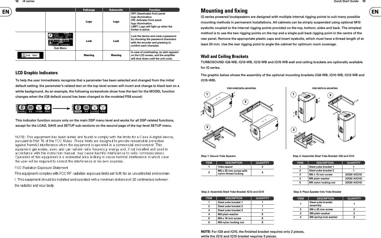 12 iX series Quick Start Guide 13Fullrange Subwoofer FunctionLogo LogoOFF: Deactivates front panel logo illumination.ON: Activates front panel logo illumination.LIMIT: Logo will light up when the limiter is active.SETUPSub MenuLock LockLock the device and creat a password by choosing the password characters with the encoder and pressing to conﬁ rm each character.Warning WarningIn case of overheating, an alert appears on the LCD screen, and the ampliﬁ er will shut down until the unit cools.LCD Graphic IndicatorsTo help the user immediately recognize that a parameter has been selected and changed from the initial default setting, the parameter’s related text on the top-level screen will invert and change to black text on a white background. As an example, the following screenshots show how the text for the MODEL function changes when the iQ8 default sound has been changed to the modeled PS8 sound:This indicator function occurs only on the main DSP menu level and works for all DSP-related functions, except for the LOAD, SAVE and SETUP sub-sections on the second page of the top-level SETUP menu.ITEM DESCRIPTION QUANTITY1 Yoke spacer 22M5 x 25 mm screw with nylon thread locking 4Step 1: Secure Yoke SpacersITEM DESCRIPTION QUANTITY1 Steel yoke bracket 1 12Steel yoke bracket 2 13 Steel yoke bracket 3 14 M6 plain washer 65 M6 x 16 mm screw 66 M6 nylon locking nut 6ITEM DESCRIPTION QUANTITY1 Steel yoke bracket 1 12Steel yoke bracket 2 13 M5 x 15 mm screw 2(IQ8) 4(iQ10)4 M5 plain washer 2(IQ8) 4(iQ10)5 M5 nylon locking nut 2(IQ8) 4(iQ10)Step 2: Assemble Steel Yoke Bracket: IQ12 and iQ15Step 2: Assemble Steel Yoke Bracket: iQ8 and iQ10ITEM DESCRIPTION QUANTITY1Steel yoke bracket assembly 12 M8 x 25 mm screw 23 M8 plain washer 24 M8 spring lock washer 2Step 3: Place Speaker Into Yoke BracketNOTE: For iQ8 and iQ10, the ﬁ nished bracket requires only 2 pieces, while the iQ12 and iQ15 bracket requires 3 pieces.Mounting and ﬁ xingiQ series powered loudspeakers are designed with multiple internal rigging points to suit many possible mounting methods in permanent installations. All cabinets can be simply suspended using optional M10 eyebolts coupled to the internal rigging points provided on the top, bottom, sides and back. The simplest method is to use the two rigging points on the top and a single pull-back rigging point in the centre of the rear panel. Remove the appropriate plastic caps and insert eyebolts, which must have a thread length of at least 30 mm. Use the rear rigging point to angle the cabinet for optimum room coverage. Wall and Ceiling BracketsTURBOSOUND iQ8-WB, iQ10-WB, iQ12-WB and iQ15-WB wall and ceiling brackets are optionally available for iQ series.The graphic below shows the assembly of the optional mounting brackets (iQ8-WB, iQ10-WB, iQ12-WB and iQ15-WB).YOKE VERTICAL MOUNTINGYOKE HORIZONTAL MOUNTING132132