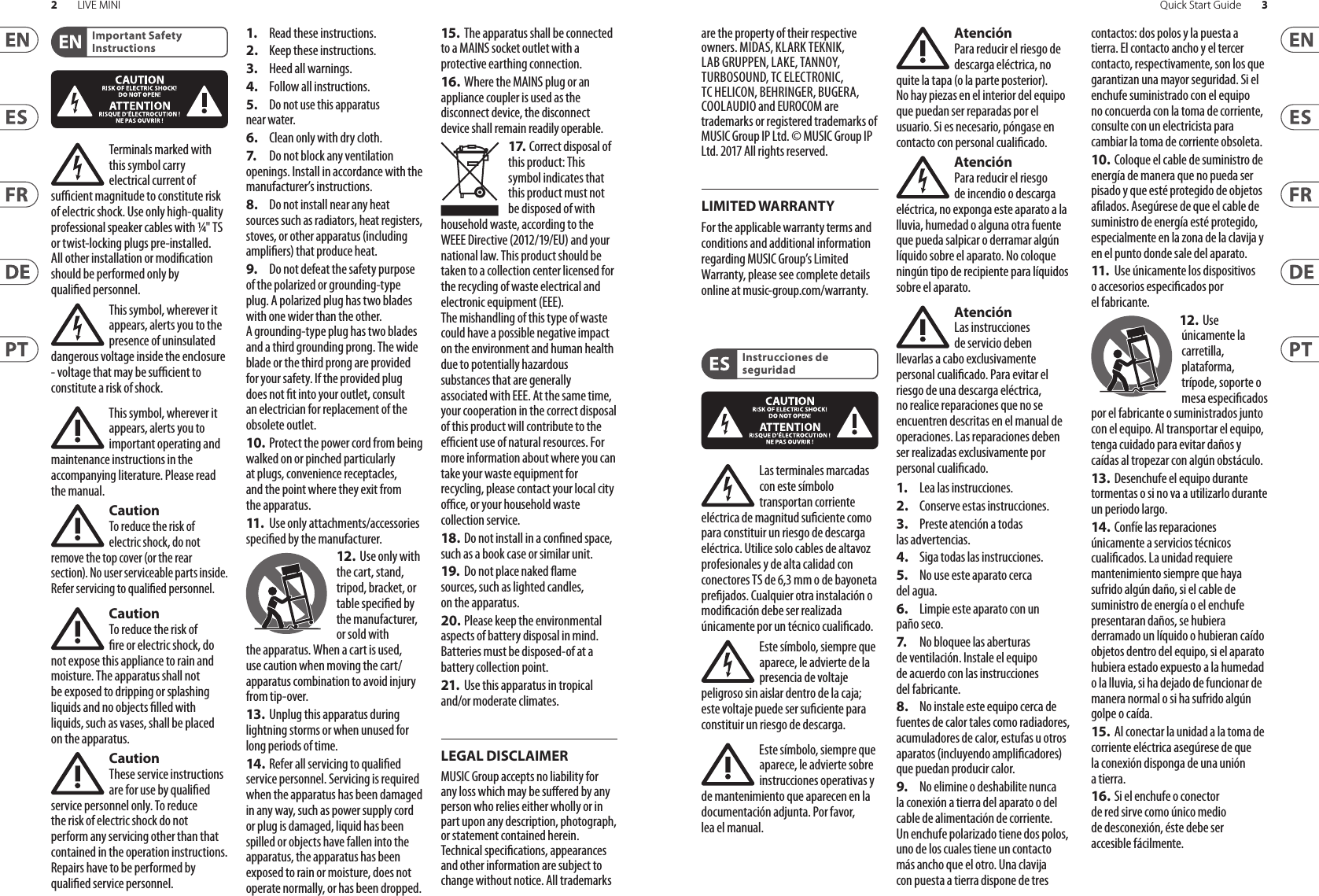 2LIVE MINI 3Quick Start GuideLEGAL DISCLAIMERLIMITED WARRANTYImportant Safety InstructionsInstrucciones de seguridadTerminals marked with this symbol carry electrical current of sucient magnitude to constitute risk of electric shock. Use only high-quality professional speaker cables with ¼&quot; TS or twist-locking plugs pre-installed. Allother installation or modication should be performed only by qualiedpersonnel.This symbol, wherever it appears, alerts you to the presence of uninsulated dangerous voltage inside the enclosure - voltage that may be sucient to constitute a risk ofshock.This symbol, wherever it appears, alerts you to important operating and maintenance instructions in the accompanying literature. Please read themanual.CautionTo reduce the risk of electric shock, do not remove the top cover (or the rear section). No user serviceable parts inside. Refer servicing to qualiedpersonnel.CautionTo reduce the risk of re or electric shock, do not expose this appliance to rain and moisture. Theapparatus shall not be exposed to dripping or splashing liquids and no objects lled with liquids, such as vases, shall be placed on the apparatus.CautionThese service instructions are for use by qualied service personnel only. Toreduce the risk of electric shock do not perform any servicing other than that contained in the operation instructions. Repairshave to be performed by qualied servicepersonnel.1.  Read these instructions.2.  Keep these instructions.3.  Heed all warnings.4.  Follow all instructions.5.  Do not use this apparatus near water.6.  Clean only with dry cloth.7.   Do not block any ventilation openings. Install in accordance with the manufacturer’s instructions.8.  Do not install near any heat sources such as radiators, heat registers, stoves, or other apparatus (including ampliers) that produce heat.9.  Do not defeat the safety purpose of the polarized or grounding-type plug. A polarized plug has two blades with one wider than the other. A grounding-type plug has two blades and a third grounding prong. The wide blade or the third prong are provided for your safety. Ifthe provided plug does not t into your outlet, consult an electrician for replacement of the obsolete outlet.10.  Protect the power cord from being walked on or pinched particularly at plugs, convenience receptacles, and the point where they exit from the apparatus.11.   Use only attachments/accessories specied by themanufacturer.12.  Use only with the cart, stand, tripod, bracket, or table specied by the manufacturer, orsold with the apparatus. When a cart is used, use caution when moving the cart/apparatus combination to avoid injury from tip-over.13.  Unplug this apparatus during lightning storms or when unused for long periods of time. 14.  Refer all servicing to qualied service personnel. Servicing is required when the apparatus has been damaged in any way, such as power supply cord or plug is damaged, liquid has been spilled or objects have fallen into the apparatus, the apparatus has been exposed to rain or moisture, does not operate normally, or has beendropped.15. The apparatus shall be connected to a MAINS socket outlet with a protective earthing connection.16.  Where the MAINS plug or an appliance coupler is used as the disconnect device, the disconnect device shall remain readily operable.17. Correct disposal of this product: This symbol indicates that this product must not be disposed of with household waste, according to the WEEE Directive (2012/19/EU) and your national law. This product should be taken to a collection center licensed for the recycling of waste electrical and electronic equipment (EEE). The mishandling of this type of waste could have a possible negative impact on the environment and human health due to potentially hazardous substances that are generally associated with EEE. At the same time, your cooperation in the correct disposal of this product will contribute to the ecient use of natural resources. For more information about where you can take your waste equipment for recycling, please contact your local city oce, or your household waste collection service.18. Do not install in a conned space, such as a book case or similar unit.19.  Do not place naked ame sources, such as lighted candles, on the apparatus.20. Please keep the environmental aspects of battery disposal in mind. Batteries must be disposed-of at a battery collection point.21.  Use this apparatus in tropical and/or moderate climates.MUSIC Group accepts no liability for any loss which may be suered by any person who relies either wholly or in part upon any description, photograph, or statement contained herein. Technical specications, appearances and other information are subject to change without notice. All trademarks are the property of their respective owners. MIDAS, KLARK TEKNIK, LAB GRUPPEN, LAKE, TANNOY, TURBOSOUND, TC ELECTRONIC, TC HELICON, BEHRINGER, BUGERA, COOLAUDIO and EUROCOM are trademarks or registered trademarks of MUSIC Group IP Ltd. © MUSIC Group IP Ltd. 2017 All rights reserved.For the applicable warranty terms and conditions and additional information regarding MUSIC Group’s Limited Warranty, please see complete details online at music-group.com/warranty. Las terminales marcadas con este símbolo transportan corriente eléctrica de magnitud suciente como para constituir un riesgo de descarga eléctrica. Utilicesolo cables de altavoz profesionales y de alta calidad con conectores TS de 6,3 mm o de bayoneta prejados. Cualquier otra instalación o modicación debe ser realizada únicamente por un técnicocualicado.Este símbolo, siempre que aparece, leadvierte de la presencia de voltaje peligroso sin aislar dentro de la caja; estevoltaje puede ser suciente para constituir un riesgo dedescarga.Este símbolo, siempre que aparece, leadvierte sobre instrucciones operativas y de mantenimiento que aparecen en la documentación adjunta. Por favor, leaelmanual.AtenciónPara reducir el riesgo de descarga eléctrica, no quite la tapa (olaparte posterior). Nohay piezas en el interior del equipo que puedan ser reparadas por el usuario. Sies necesario, póngase en contacto con personal cualicado.AtenciónPara reducir el riesgo de incendio o descarga eléctrica, no exponga este aparato a la lluvia, humedad o alguna otra fuente que pueda salpicar o derramar algún líquido sobre el aparato. Nocoloque ningún tipo de recipiente para líquidos sobre elaparato.AtenciónLas instrucciones de servicio deben llevarlas a cabo exclusivamente personal cualicado. Paraevitar el riesgo de una descarga eléctrica, no realice reparaciones que no se encuentren descritas en el manual de operaciones. Lasreparaciones deben ser realizadas exclusivamente por personalcualicado.1.  Lea las instrucciones.2.  Conserve estas instrucciones.3.  Preste atención a todas las advertencias.4.  Siga todas las instrucciones.5.  No use este aparato cerca del agua.6.  Limpie este aparato con un paño seco.7.   No bloquee las aberturas de ventilación. Instale el equipo de acuerdo con las instrucciones del fabricante.8.  No instale este equipo cerca de fuentes de calor tales como radiadores, acumuladores de calor, estufas u otros aparatos (incluyendo amplicadores) que puedan producir calor.9.  No elimine o deshabilite nunca la conexión a tierra del aparato o del cable de alimentación de corriente. Unenchufe polarizado tiene dos polos, uno de los cuales tiene un contacto más ancho que el otro. Una clavija con puesta a tierra dispone de tres contactos: dos polos y la puesta a tierra. El contacto ancho y el tercer contacto, respectivamente, son los que garantizan una mayor seguridad. Si el enchufe suministrado con el equipo no concuerda con la toma de corriente, consulte con un electricista para cambiar la toma de corriente obsoleta.10.  Coloque el cable de suministro de energía de manera que no pueda ser pisado y que esté protegido de objetos alados. Asegúrese de que el cable de suministro de energía esté protegido, especialmente en la zona de la clavija y en el punto donde sale del aparato.11.   Use únicamente los dispositivos o accesorios especicados por el fabricante.12.  Use únicamente la carretilla, plataforma, trípode, soporte o mesa especicados por el fabricante o suministrados junto con el equipo. Altransportar el equipo, tenga cuidado para evitar daños y caídas al tropezar con algún obstáculo.13.  Desenchufe el equipo durante tormentas o si no va a utilizarlo durante un periodo largo.14.  Confíe las reparaciones únicamente a servicios técnicos cualicados. La unidad requiere mantenimiento siempre que haya sufrido algún daño, si el cable de suministro de energía o el enchufe presentaran daños, sehubiera derramado un líquido o hubieran caído objetos dentro del equipo, si el aparato hubiera estado expuesto a la humedad o la lluvia, si ha dejado de funcionar de manera normal o si ha sufrido algún golpe o caída.15. Al conectar la unidad a la toma de corriente eléctrica asegúrese de que la conexión disponga de una unión atierra.16.  Si el enchufe o conector de red sirve como único medio de desconexión, éste debe ser accesiblefácilmente.