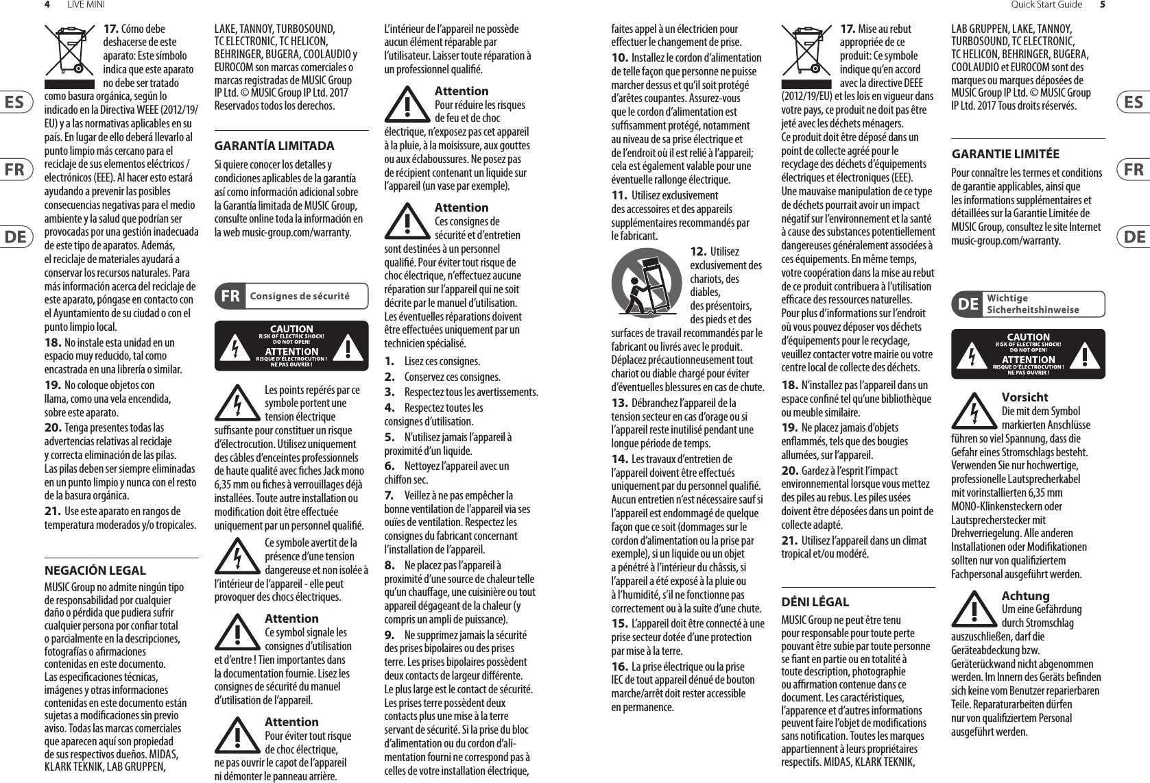 4LIVE MINI 5Quick Start GuideConsignes de sécuritéDÉNI LÉGALGARANTIE LIMITÉEWichtige SicherheitshinweiseNEGACIÓN LEGALGARANTÍA LIMITADA17. Cómo debe deshacerse de este aparato: Este símbolo indica que este aparato no debe ser tratado como basura orgánica, según lo indicado en la Directiva WEEE (2012/19/EU) y a las normativas aplicables en su país. En lugar de ello deberá llevarlo al punto limpio más cercano para el reciclaje de sus elementos eléctricos/ electrónicos (EEE). Al hacer esto estará ayudando a prevenir las posibles consecuencias negativas para el medio ambiente y la salud que podrían ser provocadas por una gestión inadecuada de este tipo de aparatos. Además, el reciclaje de materiales ayudará a conservar los recursos naturales. Para más información acerca del reciclaje de este aparato, póngase en contacto con el Ayuntamiento de su ciudad o con el punto limpio local.18. No instale esta unidad en un espacio muy reducido, tal como encastrada en una librería o similar.19.  No coloque objetos con llama, como una vela encendida, sobre este aparato.20. Tenga presentes todas las advertencias relativas al reciclaje y correcta eliminación de las pilas. Las pilas deben ser siempre eliminadas en un punto limpio y nunca con el resto de la basura orgánica.21.  Use este aparato en rangos de temperatura moderados y/o tropicales.MUSIC Group no admite ningún tipo de responsabilidad por cualquier daño o pérdida que pudiera sufrir cualquier persona por conar total o parcialmente en la descripciones, fotografías o armaciones contenidas en este documento. Las especicaciones técnicas, imágenes y otras informaciones contenidas en este documento están sujetas a modicaciones sin previo aviso. Todas las marcas comerciales que aparecen aquí son propiedad de sus respectivos dueños. MIDAS, KLARK TEKNIK, LAB GRUPPEN, LAKE, TANNOY, TURBOSOUND, TC ELECTRONIC, TC HELICON, BEHRINGER, BUGERA, COOLAUDIO y EUROCOM son marcas comerciales o marcas registradas de MUSIC Group IP Ltd. © MUSIC Group IP Ltd. 2017 Reservados todos los derechos. Si quiere conocer los detalles y condiciones aplicables de la garantía así como información adicional sobre la Garantía limitada de MUSIC Group, consulte online toda la información en la web music-group.com/warranty.Les points repérés par ce symbole portent une tension électrique susante pour constituer un risque d’électrocution. Utilisez uniquement des câbles d’enceintes professionnels de haute qualité avec ches Jack mono 6,35 mm ou ches à verrouillages déjà installées. Touteautre installation ou modication doit être eectuée uniquement par un personnel qualié.Ce symbole avertit de la présence d’une tension dangereuse et non isolée à l’intérieur de l’appareil - elle peut provoquer des chocs électriques.AttentionCe symbol signale les consignes d’utilisation et d’entre ! Tienimportantes dans la documentation fournie. Lisez les consignes de sécurité du manuel d’utilisation del’appareil.AttentionPour éviter tout risque de choc électrique, ne pas ouvrir le capot de l’appareil ni démonter le panneau arrière. L’intérieur de l’appareil ne possède aucun élément réparable par l’utilisateur. Laissertoute réparation à un professionnelqualié.AttentionPour réduire les risques de feu et de choc électrique, n’exposez pas cet appareil à la pluie, à la moisissure, auxgouttes ou aux éclaboussures. Ne posez pas de récipient contenant un liquide sur l’appareil (unvase par exemple).AttentionCes consignes de sécurité et d’entretien sont destinées à un personnel qualié. Pour éviter tout risque de choc électrique, n’eectuez aucune réparation sur l’appareil qui ne soit décrite par le manuel d’utilisation. Les éventuelles réparations doivent être eectuées uniquement par un technicienspécialisé.1.  Lisez ces consignes.2.  Conservez ces consignes.3.  Respectez tous les avertissements.4.  Respectez toutes les consignes d’utilisation.5.  N’utilisez jamais l’appareil à proximité d’un liquide.6.  Nettoyez l’appareil avec un chion sec.7.   Veillez à ne pas empêcher la bonne ventilation de l’appareil via ses ouïes de ventilation. Respectezles consignes du fabricant concernant l’installation del’appareil.8.  Ne placez pas l’appareil à proximité d’une source de chaleur telle qu’un chauage, une cuisinière ou tout appareil dégageant de la chaleur (y compris un ampli depuissance).9.  Ne supprimez jamais la sécurité des prises bipolaires ou des prises terre. Les prises bipolaires possèdent deux contacts de largeur diérente. Leplus large est le contact de sécurité. Les prises terre possèdent deux contacts plus une mise à la terre servant de sécurité. Si la prise du bloc d’alimentation ou du cordon d’ali-mentation fourni ne correspond pas à celles de votre installation électrique, faites appel à un électricien pour eectuer le changement de prise.10.  Installez le cordon d’alimentation de telle façon que personne ne puisse marcher dessus et qu’il soit protégé d’arêtes coupantes. Assurez-vous que le cordon d’alimentation est sufsamment protégé, notamment au niveau de sa prise électrique et de l’endroit où il est relié à l’appareil; cela est également valable pour une éventuelle rallonge électrique.11.   Utilisez exclusivement des accessoires et des appareils supplémentaires recommandés par lefabricant.12.  Utilisez exclusivement des chariots, des diables, desprésentoirs, despieds et des surfaces de travail recommandés par le fabricant ou livrés avec le produit. Déplacezprécautionneusement tout chariot ou diable chargé pour éviter d’éventuelles blessures en cas dechute.13.  Débranchez l’appareil de la tension secteur en cas d’orage ou si l’appareil reste inutilisé pendant une longue période de temps. 14.  Les travaux d’entretien de l’appareil doivent être eectués uniquement par du personnel qualié. Aucunentretien n’est nécessaire sauf si l’appareil est endommagé de quelque façon que ce soit (dommagessur le cordon d’alimentation ou la prise par exemple), siun liquide ou un objet a pénétré à l’intérieur du châssis, si l’appareil a été exposé à la pluie ou à l’humidité, s’il ne fonctionne pas correctement ou à la suite d’une chute.15.  L’appareil doit être connecté à une prise secteur dotée d’une protection par mise à la terre. 16.  La prise électrique ou la prise IEC de tout appareil dénué de bouton marche/arrêt doit rester accessible enpermanence.17. Mise au rebut appropriée de ce produit: Ce symbole indique qu’en accord avec la directive DEEE (2012/19/EU) et les lois en vigueur dans votre pays, ce produit ne doit pas être jeté avec les déchets ménagers. Ce produit doit être déposé dans un point de collecte agréé pour le recyclage des déchets d’équipements électriques et électroniques (EEE). Une mauvaise manipulation de ce type de déchets pourrait avoir un impact négatif sur l’environnement et la santé à cause des substances potentiellement dangereuses généralement associées à ces équipements. En même temps, votre coopération dans la mise au rebut de ce produit contribuera à l’utilisation ecace des ressources naturelles. Pour plus d’informations sur l’endroit où vous pouvez déposer vos déchets d’équipements pour le recyclage, veuillez contacter votre mairie ou votre centre local de collecte des déchets.18. N’installez pas l’appareil dans un espace conné tel qu’une bibliothèque ou meuble similaire.19.  Ne placez jamais d’objets enammés, tels que des bougies allumées, sur l’appareil.20. Gardez à l’esprit l’impact environnemental lorsque vous mettez des piles au rebus. Les piles usées doivent être déposées dans un point de collecte adapté.21.  Utilisez l’appareil dans un climat tropical et/ou modéré.MUSIC Group ne peut être tenu pour responsable pour toute perte pouvant être subie par toute personne se ant en partie ou en totalité à toute description, photographie ou armation contenue dans ce document. Les caractéristiques, l’apparence et d’autres informations peuvent faire l’objet de modications sans notication. Toutes les marques appartiennent à leurs propriétaires respectifs. MIDAS, KLARK TEKNIK, LAB GRUPPEN, LAKE, TANNOY, TURBOSOUND, TC ELECTRONIC, TC HELICON, BEHRINGER, BUGERA, COOLAUDIO et EUROCOM sont des marques ou marques déposées de MUSIC Group IP Ltd. © MUSIC Group IP Ltd. 2017 Tous droits réservés. Pour connaître les termes et conditions de garantie applicables, ainsi que les informations supplémentaires et détaillées sur la Garantie Limitée de MUSIC Group, consultez le site Internet music-group.com/warranty.VorsichtDie mit dem Symbol markierten Anschlüsse führen so viel Spannung, dassdie Gefahr eines Stromschlags besteht. Verwenden Sie nur hochwertige, professionelle Lautsprecherkabel mit vorinstallierten 6,35 mm MONO-Klinkensteckern oder Lautsprecherstecker mit Drehverriegelung. Alle anderen Installationen oder Modikationen sollten nur von qualiziertem Fachpersonal ausgeführt werden.AchtungUm eine Gefährdung durch Stromschlag auszuschließen, darf die Geräteabdeckung bzw. Geräterückwandnicht abgenommen werden. ImInnern des Geräts benden sich keine vom Benutzer reparierbaren Teile. Reparaturarbeiten dürfen nur von qualiziertem Personal ausgeführtwerden.
