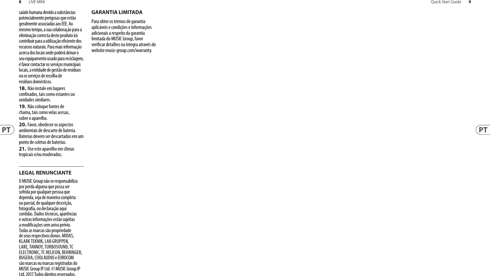 8LIVE MINI 9Quick Start GuideGARANTIA LIMITADALEGAL RENUNCIANTEsaúde humana devido a substâncias potencialmente perigosas que estão geralmente associadas aos EEE. Ao mesmo tempo, a sua colaboração para a eliminação correcta deste produto irá contribuir para a utilização eciente dos recursos naturais. Paramais informação acerca dos locais onde poderá deixar o seu equipamento usado para reciclagem, é favor contactar os serviços municipais locais, a entidade de gestão de resíduos ou os serviços de recolha de resíduosdomésticos.18. Não instale em lugares connados, tais como estantes ou unidades similares.19.  Não coloque fontes de chama, tais como velas acesas, sobre o aparelho.20. Favor, obedecer os aspectos ambientais de descarte de bateria. Baterias devem ser descartadas em um ponto de coletas de baterias.21.  Use este aparelho em climas tropicais e/ou moderados.O MUSIC Group não se responsabiliza por perda alguma que possa ser sofrida por qualquer pessoa que dependa, seja de maneira completa ou parcial, de qualquer descrição, fotograa, ou declaração aqui contidas. Dados técnicos, aparências e outras informações estão sujeitas a modicações sem aviso prévio. Todas as marcas são propriedade de seus respectivos donos. MIDAS, KLARK TEKNIK, LAB GRUPPEN, LAKE, TANNOY, TURBOSOUND, TC ELECTRONIC, TC HELICON, BEHRINGER, BUGERA, COOLAUDIO e EUROCOM são marcas ou marcas registradas do MUSIC Group IP Ltd. © MUSIC Group IP Ltd. 2017 Todos direitos reservados. Para obter os termos de garantia aplicáveis e condições e informações adicionais a respeito da garantia limitada do MUSIC Group, favor vericar detalhes na íntegra através do website music-group.com/warranty.