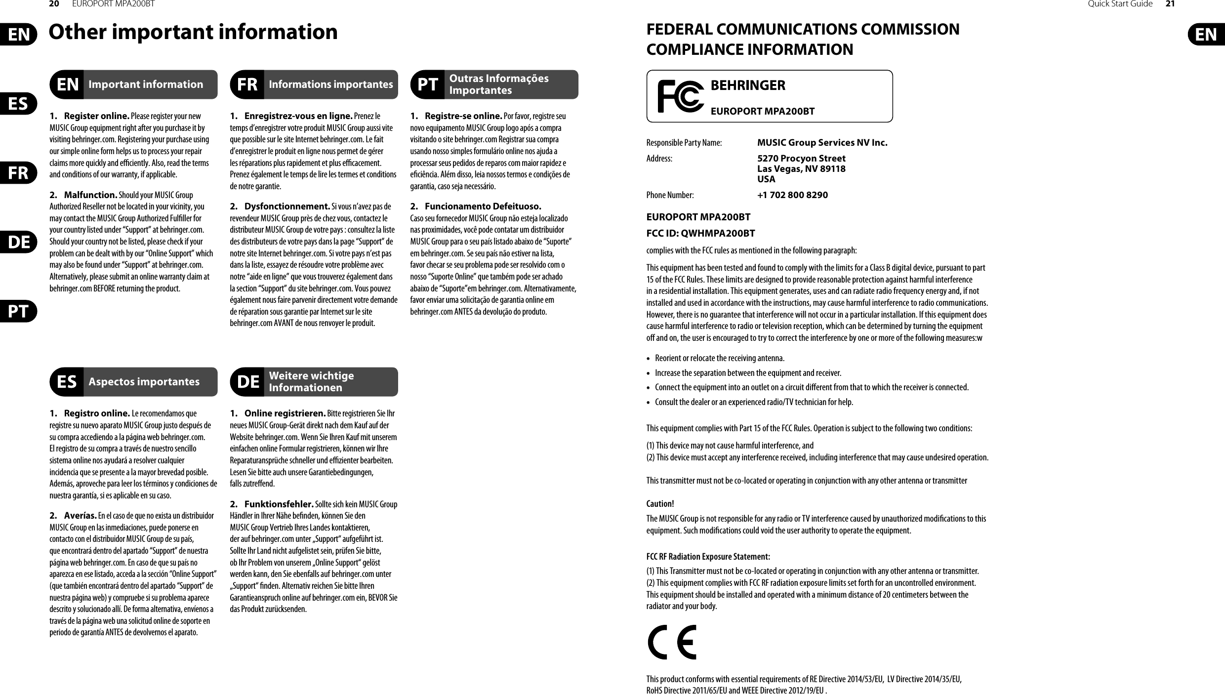 20 EUROPORT MPA200BT Quick Start Guide 21Other important information FEDERAL COMMUNICATIONS COMMISSION COMPLIANCE INFORMATIONResponsible Party Name:  MUSIC Group Services NV Inc.Address:  5270 Procyon Street Las Vegas, NV 89118 USAPhone Number:  +1 702 800 8290EUROPORT MPA200BTFCC ID: QWHMPA200BTcomplies with the FCC rules as mentioned in the followingparagraph:This equipment has been tested and found to comply with the limits for a Class B digital device, pursuant to part 15 of the FCC Rules. These limits are designed to provide reasonable protection against harmful interference in a residential installation. This equipment generates, uses and can radiate radio frequency energy and, if not installed and used in accordance with the instructions, may cause harmful interference to radio communications. However, there is no guarantee that interference will not occur in a particular installation. If this equipment does cause harmful interference to radio or television reception, which can be determined by turning the equipment o  and on, the user is encouraged to try to correct the interference by one or more of the following measures:w• •  Reorient or relocate the receiving antenna.• •  Increase the separation between the equipment and receiver.• •  Connect the equipment into an outlet on a circuit di erent from that to which the receiver is connected.• •  Consult the dealer or an experienced radio/TV technician for help.This equipment complies with Part 15 of the FCC Rules. Operation is subject to the following two conditions:(1) This device may not cause harmful interference, and(2) This device must accept any interference received, including interference that may cause undesired operation. This transmitter must not be co-located or operating in conjunction with any other antenna or transmitterCaution!The MUSIC Group is not responsible for any radio or TV interference caused by unauthorized modi cations to this equipment. Such modi cations could void the user authority to operate the equipment.FCC RF Radiation Exposure Statement:(1) This Transmitter must not be co-located or operating in conjunction with any other antenna or transmitter.(2) This equipment complies with FCC RF radiation exposure limits set forth for an uncontrolled environment. This equipment should be installed and operated with a minimum distance of 20 centimeters between the radiator and your body.This product conforms with essential requirements of RE Directive 2014/53/EU,  LV Directive 2014/35/EU, RoHS Directive 2011/65/EU and WEEE Directive 2012/19/EU .EUROPORT MPA200BT1. Register online. Please register your new MUSIC Group equipment right after you purchase it by visiting behringer. com. Registering your purchase using our simple online form helps us to process your repair claims more quickly and e  ciently. Also, read the terms and conditions of our warranty, ifapplicable.2. Malfunction. Should your MUSICGroup Authorized Reseller not be located in your vicinity, you may contact the MUSIC Group Authorized Ful ller for your country listed under “Support” at behringer. com. Shouldyour country not be listed, please check if your problem can be dealt with by our “OnlineSupport” which may also be found under “Support” at behringer. com. Alternatively, please submit an online warranty claim at behringer. com BEFORE returning theproduct.1. Registro online. Le recomendamos que registre su nuevo aparato MUSIC Group justo después de su compra accediendo a la página web behringer. com. Elregistro de su compra a través de nuestro sencillo sistema online nos ayudará a resolver cualquier incidencia que se presente a la mayor brevedad posible. Además,aproveche para leer los términos y condiciones de nuestra garantía, si es aplicable en sucaso.2. Averías. En el caso de que no exista un distribuidor MUSIC Group en las inmediaciones, puede ponerse en contacto con el distribuidor MUSIC Group de su país, queencontrará dentro del apartado “Support” de nuestra página web behringer. com. En caso de que su país no aparezca en ese listado, acceda a la sección “Online Support” (quetambiénencontrará dentro del apartado “Support” de nuestra páginaweb) y compruebe si su problema aparece descrito y solucionado allí. De forma alternativa, envíenos a través de la página web una solicitud online de soporte en periodo de garantía ANTES de devolvernos el aparato.1.  Enregistrez-vous en ligne. Prenez le temps d’enregistrer votre produit MUSIC Group aussi vite que possible sur le site Internet behringer. com. Le fait d’enregistrer le produit en ligne nous permet de gérer les réparations plus rapidement et plus e  cacement. Prenezégalement le temps de lire les termes et conditions de notre garantie.2. Dysfonctionnement. Si vous n’avez pas de revendeur MUSIC Group près de chez vous, contactez le distributeur MUSIC Group de votre pays: consultez la liste des distributeurs de votre pays dans la page “Support” de notre site Internet behringer. com. Si votre pays n’est pas dans la liste, essayez de résoudre votre problème avec notre “aideen ligne” que vous trouverez également dans la section “Support” du site behringer. com. Vous pouvez également nous faire parvenir directement votre demande de réparation sous garantie par Internet sur le site behringer. com AVANT de nous renvoyer le produit.1. Online registrieren. Bitte registrieren Sie Ihr neues MUSIC Group-Gerät direkt nach dem Kauf auf der Website  behringer. com. Wenn Sie Ihren Kauf mit unserem einfachen online Formular registrieren, können wir Ihre Reparaturansprüche schneller und e  zienter bearbeiten. Lesen Sie bitte auch unsere Garantiebedingungen, fallszutre end.2. Funktionsfehler. Sollte sich kein MUSICGroup Händler in Ihrer Nähe be nden, können Sie den MUSICGroup Vertrieb Ihres Landes kontaktieren, derauf behringer. com unter „Support“ aufgeführt ist. Sollte Ihr Land nicht aufgelistet sein, prüfen Sie bitte, ob Ihr Problem von unserem „Online Support“ gelöst werden kann, den Sie ebenfalls auf  behringer. com unter „Support“  nden. Alternativ reichen Sie bitte Ihren Garantieanspruch online auf behringer. com ein, BEVOR Sie das Produktzurücksenden.1. Registre-se online. Por favor, registre seu novo equipamento MUSIC Group logo após a compra visitando o site behringer. com Registrar sua compra usando nosso simples formulário online nos ajuda a processar seus pedidos de reparos com maior rapidez e e ciência. Além disso, leia nossos termos e condições de garantia, caso seja necessário.2. Funcionamento Defeituoso. Casoseufornecedor MUSIC Group não esteja localizado nas proximidades, você pode contatar um distribuidor MUSIC Group para o seu país listado abaixo de “Suporte” embehringer. com. Se seu país não estiver na lista, favorchecar se seu problema pode ser resolvido com o nosso “Suporte Online” que também pode ser achado abaixo de “Suporte”em behringer. com. Alternativamente, favor enviar uma solicitação de garantia online em behringer. com ANTES da devolução do produto.Important informationAspectos importantesInformations importantesWeitere wichtige InformationenOutras Informações Importantes