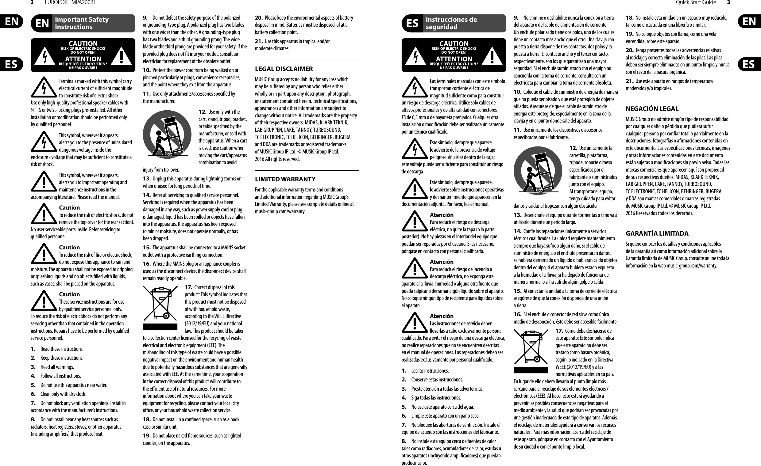 2EUROPORT MPA200BT Quick Start Guide 3Important Safety InstructionsLEGAL DISCLAIMERInstrucciones de seguridadNEGACIÓN LEGALGARANTÍA LIMITADALIMITED WARRANTYTerminals marked with this symbol carry electrical current of su  cient magnitude to constitute risk of electric shock. Use only high-quality professional speaker cables with ¼&quot; TS or twist-locking plugs pre-installed. Allother installation or modi cation should be performed only by quali edpersonnel.This symbol, wherever it appears, alertsyou to the presence of uninsulated dangerous voltage inside the enclosure-voltage that may be su  cient to constitute a risk ofshock.This symbol, wherever it appears, alertsyou to important operating and maintenance instructions in the accompanying literature. Please read the manual.CautionTo reduce the risk of electric shock, donot remove the top cover (or the rear section). No user serviceable parts inside. Refer servicing to quali ed personnel.CautionTo reduce the risk of  re or electric shock, do not expose this appliance to rain and moisture. The apparatus shall not be exposed to dripping or splashing liquids and no objects  lled with liquids, suchas vases, shall be placed on the apparatus.CautionThese service instructions are for use by quali ed service personnel only. Toreduce the risk of electric shock do not perform any servicing other than that contained in the operation instructions. Repairs have to be performed by quali ed servicepersonnel.1.  Read these instructions.2.  Keep these instructions.3.  Heed all warnings.4.  Follow all instructions.5.  Do not use this apparatus near water.6.  Clean only with dry cloth.7.  Do not block any ventilation openings. Install in accordance with the manufacturer’s instructions.8.  Do not install near any heat sources such as radiators, heat registers, stoves, or other apparatus (including ampli ers) that produce heat.9.  Do not defeat the safety purpose of the polarized or grounding-type plug. A polarized plug has two blades with one wider than the other. A grounding-type plug has two blades and a third grounding prong. The wide blade or the third prong are provided for your safety. Ifthe provided plug does not  t into your outlet, consult an electrician for replacement of the obsolete outlet.10.  Protect the power cord from being walked on or pinched particularly at plugs, convenience receptacles, and the point where they exit from the apparatus.11.  Use only attachments/accessories speci ed by themanufacturer.12.  Use only with the cart, stand, tripod, bracket, or table speci ed by the manufacturer, orsold with the apparatus. When a cart is used, use caution when moving the cart/apparatus combination to avoid injury from tip-over.13.  Unplug this apparatus during lightning storms or when unused for long periods of time. 14.  Refer all servicing to quali ed service personnel. Servicing is required when the apparatus has been damaged in any way, such as power supply cord or plug is damaged, liquid has been spilled or objects have fallen into the apparatus, the apparatus has been exposed to rain or moisture, does not operate normally, or has beendropped.15.  The apparatus shall be connected to a MAINS socket outlet with a protective earthing connection.16.  Where the MAINS plug or an appliance coupler is used as the disconnect device, the disconnect device shall remain readily operable.17.  Correct disposal of this product: This symbol indicates that this product must not be disposed of with household waste, according to the WEEE Directive (2012/19/EU) and your national law. This product should be taken to a collection center licensed for the recycling of waste electrical and electronic equipment (EEE). The mishandling of this type of waste could have a possible negative impact on the environment and human health due to potentially hazardous substances that are generally associated with EEE. At the same time, your cooperation in the correct disposal of this product will contribute to the e  cient use of natural resources. For more information about where you can take your waste equipment for recycling, please contact your local city o  ce, or your household waste collection service.18.  Do not install in a con ned space, such as a book case or similar unit.19.  Do not place naked  ame sources, such as lighted candles, on the apparatus.20.  Please keep the environmental aspects of battery disposal in mind. Batteries must be disposed-of at a battery collection point.21.  Use this apparatus in tropical and/or moderate climates.MUSIC Group accepts no liability for any loss which may be su ered by any person who relies either wholly or in part upon any description, photograph, or statement contained herein. Technical speci cations, appearances and other information are subject to change without notice. All trademarks are the property of their respective owners. MIDAS, KLARK TEKNIK, LAB GRUPPEN, LAKE, TANNOY, TURBOSOUND, TC ELECTRONIC, TC HELICON, BEHRINGER, BUGERA and DDA are trademarks or registered trademarks of MUSIC Group IP Ltd. © MUSIC Group IP Ltd. 2016 All rights reserved.For the applicable warranty terms and conditions and additional information regarding MUSIC Group’s Limited Warranty, please see complete details online at music-group.com/warranty. Las terminales marcadas con este símbolo transportan corriente eléctrica de magnitud su ciente como para constituir un riesgo de descarga eléctrica. Utilice solo cables de altavoz profesionales y de alta calidad con conectores TS de 6,3 mm o de bayoneta pre jados. Cualquier otra instalación o modi cación debe ser realizada únicamente por un técnico cuali cado.Este símbolo, siempre que aparece, leadvierte de la presencia de voltaje peligroso sin aislar dentro de la caja; estevoltaje puede ser su ciente para constituir un riesgo dedescarga.Este símbolo, siempre que aparece, leadvierte sobre instrucciones operativas y de mantenimiento que aparecen en la documentación adjunta. Por favor, lea el manual.AtenciónPara reducir el riesgo de descarga eléctrica, no quite la tapa (o la parte posterior). No hay piezas en el interior del equipo que puedan ser reparadas por el usuario. Si es necesario, póngase en contacto con personal cuali cado.AtenciónPara reducir el riesgo de incendio o descarga eléctrica, no exponga este aparato a la lluvia, humedad o alguna otra fuente que pueda salpicar o derramar algún líquido sobre el aparato. Nocoloque ningún tipo de recipiente para líquidos sobre el aparato.AtenciónLas instrucciones de servicio deben llevarlas a cabo exclusivamente personal cuali cado. Para evitar el riesgo de una descarga eléctrica, no realice reparaciones que no se encuentren descritas en el manual de operaciones. Lasreparaciones deben ser realizadas exclusivamente por personalcuali cado.1.  Lea las instrucciones.2.  Conserve estas instrucciones.3.  Preste atención a todas las advertencias.4.  Siga todas las instrucciones.5.  No use este aparato cerca del agua.6.  Limpie este aparato con un paño seco.7.  No bloquee las aberturas de ventilación. Instale el equipo de acuerdo con las instrucciones del fabricante.8.  No instale este equipo cerca de fuentes de calor tales como radiadores, acumuladores de calor, estufas u otros aparatos (incluyendo ampli cadores) que puedan producir calor.9.  No elimine o deshabilite nunca la conexión a tierra del aparato o del cable de alimentación de corriente. Unenchufe polarizado tiene dos polos, uno de los cuales tiene un contacto más ancho que el otro. Una clavija con puesta a tierra dispone de tres contactos: dos polos y la puesta a tierra. El contacto ancho y el tercer contacto, respectivamente, son los que garantizan una mayor seguridad. Si el enchufe suministrado con el equipo no concuerda con la toma de corriente, consulte con un electricista para cambiar la toma de corriente obsoleta.10.  Coloque el cable de suministro de energía de manera que no pueda ser pisado y que esté protegido de objetos a lados. Asegúrese de que el cable de suministro de energía esté protegido, especialmente en la zona de la clavija y en el punto donde sale del aparato.11.  Use únicamente los dispositivos o accesorios especi cados por el fabricante.12.  Use únicamente la carretilla, plataforma, trípode, soporte o mesa especi cados por el fabricante o suministrados junto con el equipo. Altransportar el equipo, tenga cuidado para evitar daños y caídas al tropezar con algún obstáculo.13.  Desenchufe el equipo durante tormentas o si no va a utilizarlo durante un periodo largo.14.  Confíe las reparaciones únicamente a servicios técnicos cuali cados. La unidad requiere mantenimiento siempre que haya sufrido algún daño, si el cable de suministro de energía o el enchufe presentaran daños, sehubiera derramado un líquido o hubieran caído objetos dentro del equipo, si el aparato hubiera estado expuesto a la humedad o la lluvia, si ha dejado de funcionar de manera normal o si ha sufrido algún golpe o caída.15.  Al conectar la unidad a la toma de corriente eléctrica asegúrese de que la conexión disponga de una unión atierra.16.  Si el enchufe o conector de red sirve como único medio de desconexión, éste debe ser accesiblefácilmente.17.  Cómo debe deshacerse de este aparato: Este símbolo indica que este aparato no debe ser tratado como basura orgánica, según lo indicado en la Directiva WEEE (2012/19/EU) y a las normativas aplicables en su país. En lugar de ello deberá llevarlo al punto limpio más cercano para el reciclaje de sus elementos eléctricos/ electrónicos (EEE). Al hacer esto estará ayudando a prevenir las posibles consecuencias negativas para el medio ambiente y la salud que podrían ser provocadas por una gestión inadecuada de este tipo de aparatos. Además, el reciclaje de materiales ayudará a conservar los recursos naturales. Para más información acerca del reciclaje de este aparato, póngase en contacto con el Ayuntamiento de su ciudad o con el punto limpio local.18.  No instale esta unidad en un espacio muy reducido, tal como encastrada en una librería o similar.19.  No coloque objetos con llama, como una vela encendida, sobre este aparato.20.  Tenga presentes todas las advertencias relativas al reciclaje y correcta eliminación de las pilas. Las pilas deben ser siempre eliminadas en un punto limpio y nunca con el resto de la basura orgánica.21.  Use este aparato en rangos de temperatura moderados y/o tropicales.MUSIC Group no admite ningún tipo de responsabilidad por cualquier daño o pérdida que pudiera sufrir cualquier persona por con ar total o parcialmente en la descripciones, fotografías o a rmaciones contenidas en este documento. Las especi caciones técnicas, imágenes y otras informaciones contenidas en este documento están sujetas a modi caciones sin previo aviso. Todas las marcas comerciales que aparecen aquí son propiedad de sus respectivos dueños. MIDAS, KLARK TEKNIK, LAB GRUPPEN, LAKE, TANNOY, TURBOSOUND, TC ELECTRONIC, TC HELICON, BEHRINGER, BUGERA y DDA son marcas comerciales o marcas registradas de MUSIC Group IP Ltd. © MUSIC Group IP Ltd. 2016 Reservados todos los derechos. Si quiere conocer los detalles y condiciones aplicables de la garantía así como información adicional sobre la Garantía limitada de MUSIC Group, consulte online toda la información en la web music-group.com/warranty.
