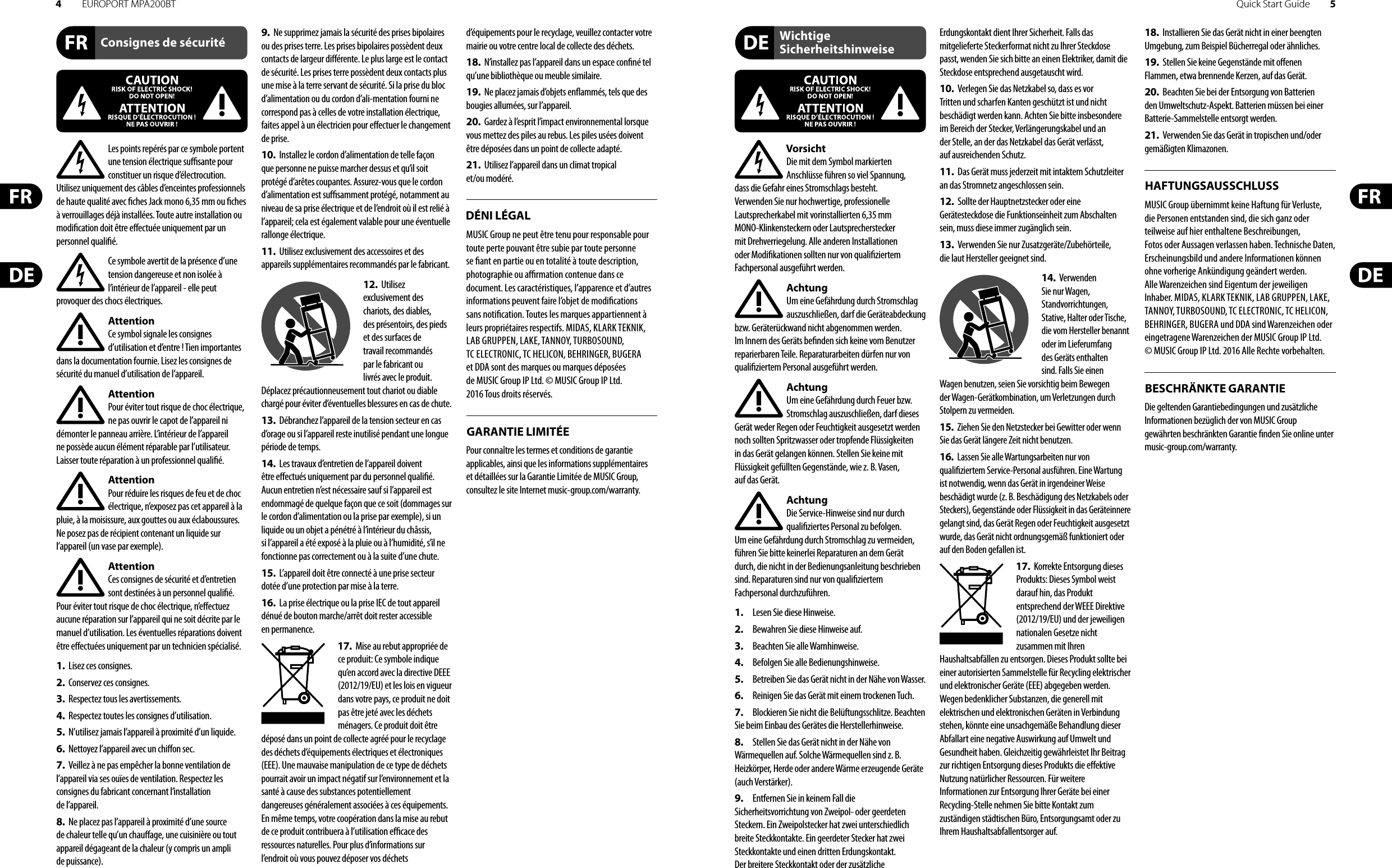 4EUROPORT MPA200BT Quick Start Guide 5Consignes de sécuritéDÉNI LÉGALGARANTIE LIMITÉEWichtige SicherheitshinweiseHAFTUNGSAUSSCHLUSSBESCHRÄNKTE GARANTIELes points repérés par ce symbole portent une tension électrique su  sante pour constituer un risque d’électrocution. Utilisez uniquement des câbles d’enceintes professionnels de haute qualité avec  ches Jack mono 6,35 mm ou  ches à verrouillages déjà installées. Touteautre installation ou modi cation doit être e ectuée uniquement par un personnel quali é.Ce symbole avertit de la présence d’une tension dangereuse et non isolée à l’intérieur de l’appareil - elle peut provoquer des chocs électriques.AttentionCe symbol signale les consignes d’utilisation et d’entre ! Tien importantes dans la documentation fournie. Lisez les consignes de sécurité du manuel d’utilisation de l’appareil.AttentionPour éviter tout risque de choc électrique, ne pas ouvrir le capot de l’appareil ni démonter le panneau arrière. L’intérieur de l’appareil ne possède aucun élément réparable par l’utilisateur. Laissertoute réparation à un professionnel quali é.AttentionPour réduire les risques de feu et de choc électrique, n’exposez pas cet appareil à la pluie, à la moisissure, aux gouttes ou aux éclaboussures. Ne posez pas de récipient contenant un liquide sur l’appareil (un vase par exemple).AttentionCes consignes de sécurité et d’entretien sont destinées à un personnel quali é. Pouréviter tout risque de choc électrique, n’e ectuez aucune réparation sur l’appareil qui ne soit décrite par le manuel d’utilisation. Les éventuelles réparations doivent être e ectuées uniquement par un technicien spécialisé.1.  Lisez ces consignes.2.  Conservez ces consignes.3.  Respectez tous les avertissements.4.  Respectez toutes les consignes d’utilisation.5.  N’utilisez jamais l’appareil à proximité d’un liquide.6.  Nettoyez l’appareil avec un chi on sec.7.  Veillez à ne pas empêcher la bonne ventilation de l’appareil via ses ouïes de ventilation. Respectezles consignes du fabricant concernant l’installation del’appareil.8.  Ne placez pas l’appareil à proximité d’une source de chaleur telle qu’un chau age, une cuisinière ou tout appareil dégageant de la chaleur (y compris un ampli depuissance).9.  Ne supprimez jamais la sécurité des prises bipolaires ou des prises terre. Les prises bipolaires possèdent deux contacts de largeur di érente. Leplus large est le contact de sécurité. Les prises terre possèdent deux contacts plus une mise à la terre servant de sécurité. Si la prise du bloc d’alimentation ou du cordon d’ali-mentation fourni ne correspond pas à celles de votre installation électrique, faites appel à un électricien pour e ectuer le changement de prise.10.  Installez le cordon d’alimentation de telle façon que personne ne puisse marcher dessus et qu’il soit protégé d’arêtes coupantes. Assurez-vous que le cordon d’alimentation est sufsamment protégé, notamment au niveau de sa prise électrique et de l’endroit où il est relié à l’appareil; cela est également valable pour une éventuelle rallonge électrique.11.  Utilisez exclusivement des accessoires et des appareils supplémentaires recommandés par lefabricant.12.  Utilisez exclusivement des chariots, des diables, desprésentoirs, despieds et des surfaces de travail recommandés par le fabricant ou livrés avec le produit. Déplacezprécautionneusement tout chariot ou diable chargé pour éviter d’éventuelles blessures en cas dechute.13.  Débranchez l’appareil de la tension secteur en cas d’orage ou si l’appareil reste inutilisé pendant une longue période de temps. 14.  Les travaux d’entretien de l’appareil doivent être e ectués uniquement par du personnel qualié. Aucunentretien n’est nécessaire sauf si l’appareil est endommagé de quelque façon que ce soit (dommagessur le cordon d’alimentation ou la prise par exemple), siun liquide ou un objet a pénétré à l’intérieur du châssis, si l’appareil a été exposé à la pluie ou à l’humidité, s’il ne fonctionne pas correctement ou à la suite d’une chute.15.  L’appareil doit être connecté à une prise secteur dotée d’une protection par mise à la terre. 16.  La prise électrique ou la prise IEC de tout appareil dénué de bouton marche/arrêt doit rester accessible enpermanence.17.  Mise au rebut appropriée de ce produit: Ce symbole indique qu’en accord avec la directive DEEE (2012/19/EU) et les lois en vigueur dans votre pays, ce produit ne doit pas être jeté avec les déchets ménagers. Ce produit doit être déposé dans un point de collecte agréé pour le recyclage des déchets d’équipements électriques et électroniques (EEE). Une mauvaise manipulation de ce type de déchets pourrait avoir un impact négatif sur l’environnement et la santé à cause des substances potentiellement dangereuses généralement associées à ces équipements. En même temps, votre coopération dans la mise au rebut de ce produit contribuera à l’utilisation e  cace des ressources naturelles. Pour plus d’informations sur l’endroit où vous pouvez déposer vos déchets d’équipements pour le recyclage, veuillez contacter votre mairie ou votre centre local de collecte des déchets.18.  N’installez pas l’appareil dans un espace con né tel qu’une bibliothèque ou meuble similaire.19.  Ne placez jamais d’objets en ammés, tels que des bougies allumées, sur l’appareil.20.  Gardez à l’esprit l’impact environnemental lorsque vous mettez des piles au rebus. Les piles usées doivent être déposées dans un point de collecte adapté.21.  Utilisez l’appareil dans un climat tropical et/ou modéré.MUSIC Group ne peut être tenu pour responsable pour toute perte pouvant être subie par toute personne se  ant en partie ou en totalité à toute description, photographie ou a  rmation contenue dans ce document. Les caractéristiques, l’apparence et d’autres informations peuvent faire l’objet de modi cations sans noti cation. Toutes les marques appartiennent à leurs propriétaires respectifs. MIDAS, KLARK TEKNIK, LAB GRUPPEN, LAKE, TANNOY, TURBOSOUND, TC ELECTRONIC, TC HELICON, BEHRINGER, BUGERA et DDA sont des marques ou marques déposées de MUSIC Group IP Ltd. © MUSIC Group IP Ltd. 2016 Tous droits réservés. Pour connaître les termes et conditions de garantie applicables, ainsi que les informations supplémentaires et détaillées sur la Garantie Limitée de MUSIC Group, consultez le site Internet music-group.com/warranty.VorsichtDie mit dem Symbol markierten Anschlüsse führen so viel Spannung, dassdie Gefahr eines Stromschlags besteht.Verwenden Sie nur hochwertige, professionelle Lautsprecherkabel mit vorinstallierten 6,35 mm MONO-Klinkensteckern oder Lautsprecherstecker mit Drehverriegelung. Alle anderen Installationen oder Modi kationen sollten nur von quali ziertem Fachpersonal ausgeführt werden.AchtungUm eine Gefährdung durch Stromschlag auszuschließen, darf die Geräteabdeckung bzw. Geräterückwand nicht abgenommen werden. ImInnern des Geräts be nden sich keine vom Benutzer reparierbaren Teile. Reparaturarbeiten dürfen nur von quali ziertem Personal ausgeführt werden.AchtungUm eine Gefährdung durch Feuer bzw. Stromschlag auszuschließen, darf dieses Gerät weder Regen oder Feuchtigkeit ausgesetzt werden noch sollten Spritzwasser oder tropfende Flüssigkeiten in das Gerät gelangen können. Stellen Sie keine mit Flüssigkeit gefüllten Gegenstände, wie z. B. Vasen, aufdasGerät.AchtungDie Service-Hinweise sind nur durch quali ziertes Personal zu befolgen. Umeine Gefährdung durch Stromschlag zu vermeiden, führen Sie bitte keinerlei Reparaturen an dem Gerät durch, die nicht in der Bedienungsanleitung beschrieben sind. Reparaturen sind nur von quali ziertem Fachpersonaldurchzuführen.1.  Lesen Sie diese Hinweise.2.  Bewahren Sie diese Hinweise auf.3.  Beachten Sie alle Warnhinweise.4.  Befolgen Sie alle Bedienungshinweise.5.  Betreiben Sie das Gerät nicht in der Nähe vonWasser.6.  Reinigen Sie das Gerät mit einem trockenen Tuch.7.  Blockieren Sie nicht die Belüftungsschlitze. Beachten Sie beim Einbau des Gerätes die Herstellerhinweise.8.  Stellen Sie das Gerät nicht in der Nähe von Wärmequellen auf. Solche Wärmequellen sind z. B. Heizkörper, Herde oder andere Wärme erzeugende Geräte (auch Verstärker).9.  Entfernen Sie in keinem Fall die Sicherheitsvorrichtung von Zweipol- oder geerdeten Steckern. Ein Zweipolstecker hat zwei unterschiedlich breite Steckkontakte. Ein geerdeter Stecker hat zwei Steckkontakte und einen dritten Erdungskontakt. Derbreitere Steckkontakt oder der zusätzliche Erdungskontakt dient Ihrer Sicherheit. Falls das mitgelieferte Steckerformat nicht zu Ihrer Steckdose passt, wenden Sie sich bitte an einen Elektriker, damit die Steckdose entsprechend ausgetauscht wird.10.  Verlegen Sie das Netzkabel so, dass es vor Tritten und scharfen Kanten geschützt ist und nicht beschädigt werden kann. Achten Sie bitte insbesondere im Bereich der Stecker, Verlängerungskabel und an der Stelle, an der das Netzkabel das Gerät verlässt, aufausreichendenSchutz.11.  Das Gerät muss jederzeit mit intaktem Schutzleiter an das Stromnetz angeschlossen sein.12.  Sollte der Hauptnetzstecker oder eine Gerätesteckdose die Funktionseinheit zum Abschalten sein, muss diese immer zugänglich sein.13.  Verwenden Sie nur Zusatzgeräte/Zubehörteile, dielaut Hersteller geeignet sind.14.  Verwenden Sie nur Wagen, Standvorrichtungen, Stative, Halter oder Tische, die vom Hersteller benannt oder im Lieferumfang des Geräts enthalten sind. Falls Sie einen Wagen benutzen, seien Sie vorsichtig beim Bewegen der Wagen- Gerätkombination, umVerletzungen durch Stolpern zuvermeiden.15.  Ziehen Sie den Netzstecker bei Gewitter oder wenn Sie das Gerät längere Zeit nicht benutzen.16.  Lassen Sie alle Wartungsarbeiten nur von quali ziertem Service-Personal ausführen. EineWartung ist notwendig, wenn das Gerät in irgendeiner Weise beschädigt wurde (z. B. Beschädigung des Netzkabels oder Steckers), Gegenstände oder Flüssigkeit in das Geräteinnere gelangt sind, das Gerät Regen oder Feuchtigkeit ausgesetzt wurde, das Gerät nicht ordnungsgemäß funktioniert oder auf den Boden gefallen ist.17.  Korrekte Entsorgung dieses Produkts: Dieses Symbol weist darauf hin, das Produkt entsprechend der WEEE Direktive (2012/19/EU) und der jeweiligen nationalen Gesetze nicht zusammen mit Ihren Haushaltsabfällen zu entsorgen. DiesesProdukt sollte bei einer autorisierten Sammelstelle für Recycling elektrischer und elektronischer Geräte (EEE) abgegeben werden. Wegen bedenklicher Substanzen, diegenerell mit elektrischen und elektronischen Geräten in Verbindung stehen, könnte eine unsachgemäße Behandlung dieser Abfallart eine negative Auswirkung auf Umwelt und Gesundheit haben. Gleichzeitig gewährleistet Ihr Beitrag zur richtigen Entsorgung dieses Produkts die e ektive Nutzung natürlicher Ressourcen. Fürweitere Informationen zur Entsorgung Ihrer Geräte bei einer Recycling-Stelle nehmen Sie bitte Kontakt zum zuständigen städtischen Büro, Entsorgungsamt oder zu Ihrem Haushaltsabfallentsorgerauf.18.  Installieren Sie das Gerät nicht in einer beengten Umgebung, zum Beispiel Bücherregal oder ähnliches.19.  Stellen Sie keine Gegenstände mit o enen Flammen, etwa brennende Kerzen, auf das Gerät.20.  Beachten Sie bei der Entsorgung von Batterien den Umweltschutz-Aspekt. Batterien müssen bei einer Batterie-Sammelstelle entsorgt werden.21.  Verwenden Sie das Gerät in tropischen und/oder gemäßigten Klimazonen.MUSIC Group übernimmt keine Haftung für Verluste, die Personen entstanden sind, die sich ganz oder teilweise auf hier enthaltene Beschreibungen, Fotos oder Aussagen verlassen haben. Technische Daten, Erscheinungsbild und andere Informationen können ohne vorherige Ankündigung geändert werden. Alle Warenzeichen sind Eigentum der jeweiligen Inhaber. MIDAS, KLARK TEKNIK, LAB GRUPPEN, LAKE, TANNOY, TURBOSOUND, TC ELECTRONIC, TC HELICON, BEHRINGER, BUGERA und DDA sind Warenzeichen oder eingetragene Warenzeichen der MUSIC Group IP Ltd. © MUSIC Group IP Ltd. 2016 Alle Rechte vorbehalten. Die geltenden Garantiebedingungen und zusätzliche Informationen bezüglich der von MUSIC Group gewährten beschränkten Garantie  nden Sie online unter music-group.com/warranty.