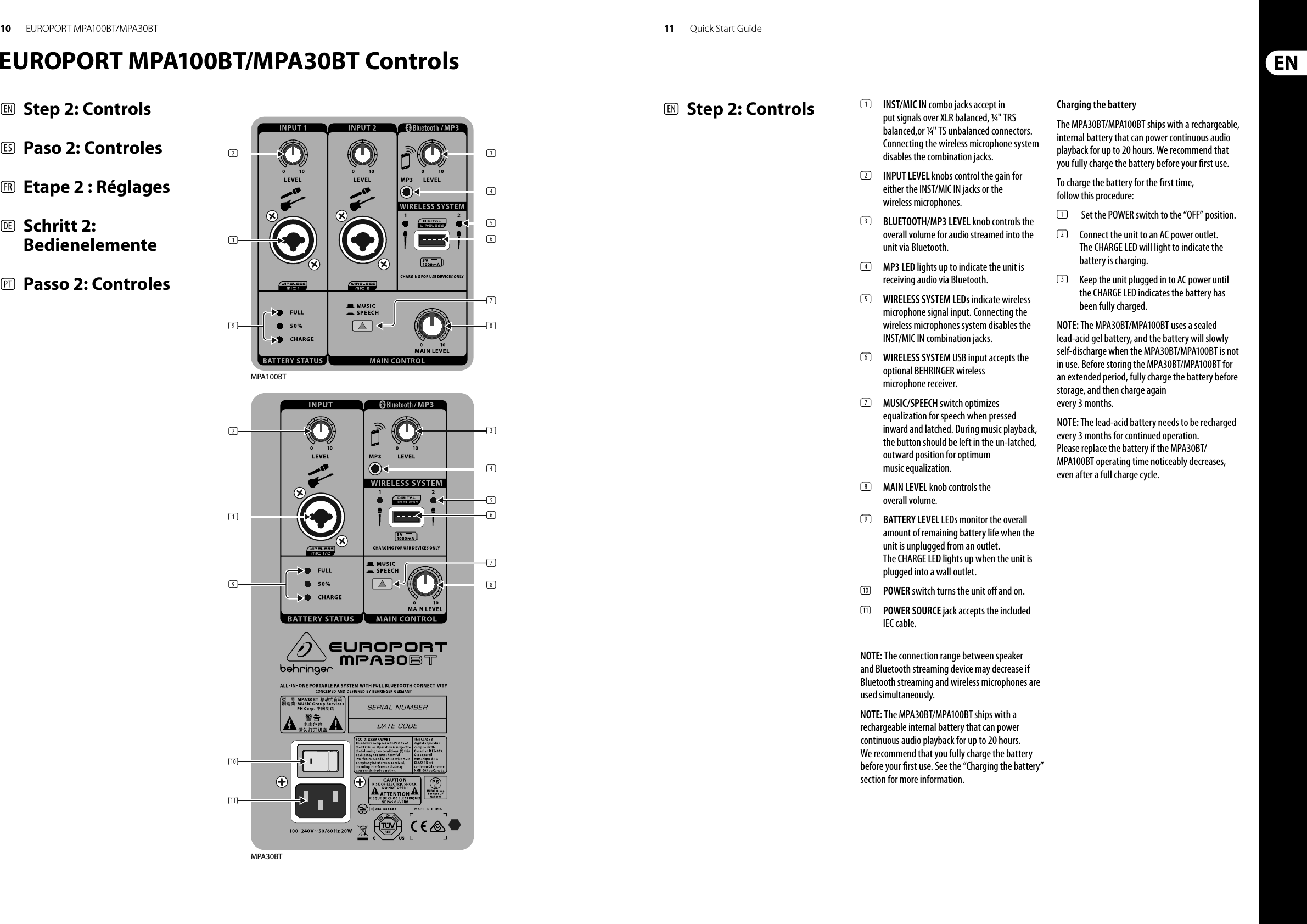 10 11 Quick Start GuideEUROPORT MPA100BT/MPA30BTEUROPORT MPA100BT/MPA30BT Controls(EN)  Step 2: Controls(ES)  Paso 2: Controles(FR)  Etape 2 : Réglages(DE)  Schritt 2: Bedienelemente(PT)  Passo 2: Controles(3)(4)(5)(6)(8)(2)(1)(9)(7)Guitar(2)(1)(9)(10)(11)(4)(5)(6)(8)(3)(7)MPA100BTMPA30BT(EN)  Step 2: Controls (1)  INST/MIC IN combo jacks accept in put signals over XLR balanced, ¼&quot; TRS balanced,or ¼&quot; TS unbalanced connectors. Connecting the wireless microphone system disables the combination jacks.(2)  INPUT LEVEL knobs control the gain for either the INST/MIC IN jacks or the wireless microphones.(3)  BLUETOOTH/MP3 LEVEL knob controls the overall volume for audio streamed into the unit via Bluetooth.(4)  MP3 LED lights up to indicate the unit is receiving audio via Bluetooth.(5)  WIRELESS SYSTEM LEDs indicate wireless microphone signal input. Connecting the wireless microphones system disables the INST/MIC IN combination jacks.(6)  WIRELESS SYSTEM USB input accepts the optional BEHRINGER wireless microphone receiver.(7)  MUSIC/SPEECH switch optimizes equalization for speech when pressed inward and latched. During music playback, the button should be left in the un-latched, outward position for optimum music equalization.(8)  MAIN LEVEL knob controls the overall volume.(9)  BATTERY LEVEL LEDs monitor the overall amount of remaining battery life when the unit is unplugged from an outlet. The CHARGE LED lights up when the unit is plugged into a wall outlet.(10)  POWER switch turns the unit o  and on.(11)  POWER SOURCE jack accepts the included IEC cable.NOTE: The connection range between speaker and Bluetooth streaming device may decrease if Bluetooth streaming and wireless microphones are used simultaneously.NOTE: The MPA30BT/MPA100BT ships with a rechargeable internal battery that can power continuous audio playback for up to 20 hours. We recommend that you fully charge the battery before your  rst use. See the “Charging the battery” section for more information.Charging the batteryThe MPA30BT/MPA100BT ships with a rechargeable, internal battery that can power continuous audio playback for up to 20 hours. We recommend that you fully charge the battery before your  rst use.To charge the battery for the  rst time, follow this procedure:(1)  Set the POWER switch to the “OFF” position.(2)  Connect the unit to an AC power outlet. The CHARGE LED will light to indicate the battery is charging.(3)  Keep the unit plugged in to AC power until theCHARGE LED indicates the battery has been fully charged.NOTE: The MPA30BT/MPA100BT uses a sealed lead-acid gel battery, and the battery will slowly self-discharge when the MPA30BT/MPA100BT is not in use. Before storing the MPA30BT/MPA100BT for an extended period, fully charge the battery before storage, and then charge again every 3 months.NOTE: The lead-acid battery needs to be recharged every 3 months for continued operation. Please replace the battery if the MPA30BT/MPA100BT operating time noticeably decreases, even after a full charge cycle.
