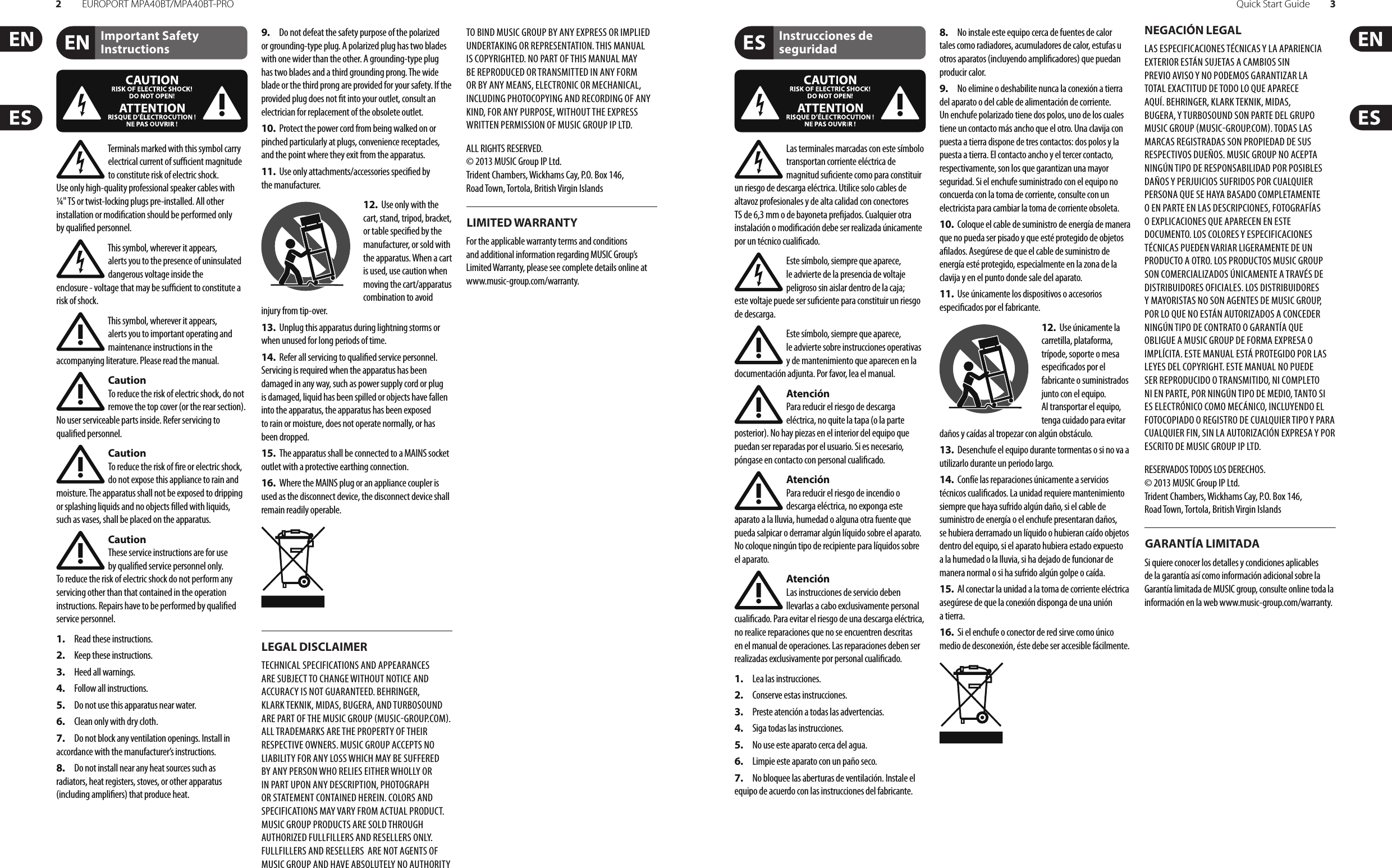 2EUROPORT MPA40BT/MPA40BT-PRO Quick Start Guide 3Important Safety InstructionsLEGAL DISCLAIMERLIMITED WARRANTYInstrucciones de seguridadNEGACIÓN LEGALGARANTÍA LIMITADATerminals marked with this symbol carry electrical current of su  cient magnitude to constitute risk of electric shock. Use only high-quality professional speaker cables with ¼&quot; TS or twist-locking plugs pre-installed. Allother installation or modi cation should be performed only by quali edpersonnel.This symbol, wherever it appears, alertsyou to the presence of uninsulated dangerous voltage inside the enclosure-voltage that may be su  cient to constitute a risk ofshock.This symbol, wherever it appears, alertsyou to important operating and maintenance instructions in the accompanying literature. Please read the manual.CautionTo reduce the risk of electric shock, donot remove the top cover (or the rear section). No user serviceable parts inside. Refer servicing to quali ed personnel.CautionTo reduce the risk of  re or electric shock, do not expose this appliance to rain and moisture. The apparatus shall not be exposed to dripping or splashing liquids and no objects  lled with liquids, suchas vases, shall be placed on the apparatus.CautionThese service instructions are for use by quali ed service personnel only. Toreduce the risk of electric shock do not perform any servicing other than that contained in the operation instructions. Repairs have to be performed by quali ed servicepersonnel.1.  Read these instructions.2.  Keep these instructions.3.  Heed all warnings.4.  Follow all instructions.5.  Do not use this apparatus near water.6.  Clean only with dry cloth.7.  Do not block any ventilation openings. Install in accordance with the manufacturer’s instructions.8.  Do not install near any heat sources such as radiators, heat registers, stoves, or other apparatus (including ampli ers) that produce heat.9.  Do not defeat the safety purpose of the polarized or grounding-type plug. A polarized plug has two blades with one wider than the other. A grounding-type plug has two blades and a third grounding prong. The wide blade or the third prong are provided for your safety. Ifthe provided plug does not  t into your outlet, consult an electrician for replacement of the obsolete outlet.10.  Protect the power cord from being walked on or pinched particularly at plugs, convenience receptacles, and the point where they exit from the apparatus.11.  Use only attachments/accessories speci ed by themanufacturer.12.  Use only with the cart, stand, tripod, bracket, or table speci ed by the manufacturer, orsold with the apparatus. When a cart is used, use caution when moving the cart/apparatus combination to avoid injury from tip-over.13.  Unplug this apparatus during lightning storms or when unused for long periods of time. 14.  Refer all servicing to quali ed service personnel. Servicing is required when the apparatus has been damaged in any way, such as power supply cord or plug is damaged, liquid has been spilled or objects have fallen into the apparatus, the apparatus has been exposed to rain or moisture, does not operate normally, or has beendropped.15.  The apparatus shall be connected to a MAINS socket outlet with a protective earthing connection.16.  Where the MAINS plug or an appliance coupler is used as the disconnect device, the disconnect device shall remain readily operable.TECHNICAL SPECIFICATIONS AND APPEARANCES ARE SUBJECT TO CHANGE WITHOUT NOTICE AND ACCURACY IS NOT GUARANTEED. BEHRINGER, KLARKTEKNIK, MIDAS, BUGERA, AND TURBOSOUND ARE PART OF THE MUSIC GROUP MUSICGROUP.COM. ALL TRADEMARKS ARE THE PROPERTY OF THEIR RESPECTIVE OWNERS. MUSICGROUP ACCEPTS NO LIABILITY FOR ANY LOSS WHICH MAY BE SUFFERED BY ANY PERSON WHO RELIES EITHER WHOLLY OR IN PART UPON ANY DESCRIPTION, PHOTOGRAPH OR STATEMENT CONTAINED HEREIN. COLORS AND SPECIFICATIONS MAY VARY FROM ACTUAL PRODUCT. MUSIC GROUP PRODUCTS ARE SOLD THROUGH AUTHORIZED FULLFILLERS AND RESELLERS ONLY. FULLFILLERSAND RESELLERS  ARE NOT AGENTS OF MUSICGROUP AND HAVE ABSOLUTELY NO AUTHORITY TO BIND MUSICGROUP BY ANY EXPRESS OR IMPLIED UNDERTAKING OR REPRESENTATION. THIS MANUAL IS COPYRIGHTED. NO PART OF THIS MANUAL MAY BE REPRODUCED OR TRANSMITTED IN ANY FORM OR BY ANY MEANS, ELECTRONIC OR MECHANICAL, INCLUDING PHOTOCOPYING AND RECORDING OF ANY KIND, FOR ANY PURPOSE, WITHOUT THE EXPRESS WRITTEN PERMISSION OF MUSICGROUPIPLTD.ALL RIGHTS RESERVED. © 2013 MUSICGroupIPLtd.Trident Chambers, Wickhams Cay, P.O. Box 146,Road Town, Tortola, British Virgin IslandsFor the applicable warranty terms and conditions and additional information regarding MUSIC Group’s Limited Warranty, please see complete details online at www.music-group.com/warranty. Las terminales marcadas con este símbolo transportan corriente eléctrica de magnitud su ciente como para constituir un riesgo de descarga eléctrica. Utilice solo cables de altavoz profesionales y de alta calidad con conectores TS de 6,3 mm o de bayoneta pre jados. Cualquier otra instalación o modi cación debe ser realizada únicamente por un técnico cuali cado.Este símbolo, siempre que aparece, leadvierte de la presencia de voltaje peligroso sin aislar dentro de la caja; estevoltaje puede ser su ciente para constituir un riesgo dedescarga.Este símbolo, siempre que aparece, leadvierte sobre instrucciones operativas y de mantenimiento que aparecen en la documentación adjunta. Por favor, lea el manual.AtenciónPara reducir el riesgo de descarga eléctrica, no quite la tapa (o la parte posterior). No hay piezas en el interior del equipo que puedan ser reparadas por el usuario. Si es necesario, póngase en contacto con personal cuali cado.AtenciónPara reducir el riesgo de incendio o descarga eléctrica, no exponga este aparato a la lluvia, humedad o alguna otra fuente que pueda salpicar o derramar algún líquido sobre el aparato. Nocoloque ningún tipo de recipiente para líquidos sobre el aparato.AtenciónLas instrucciones de servicio deben llevarlas a cabo exclusivamente personal cuali cado. Para evitar el riesgo de una descarga eléctrica, no realice reparaciones que no se encuentren descritas en el manual de operaciones. Lasreparaciones deben ser realizadas exclusivamente por personalcuali cado.1.  Lea las instrucciones.2.  Conserve estas instrucciones.3.  Preste atención a todas las advertencias.4.  Siga todas las instrucciones.5.  No use este aparato cerca del agua.6.  Limpie este aparato con un paño seco.7.  No bloquee las aberturas de ventilación. Instale el equipo de acuerdo con las instrucciones del fabricante.8.  No instale este equipo cerca de fuentes de calor tales como radiadores, acumuladores de calor, estufas u otros aparatos (incluyendo ampli cadores) que puedan producir calor.9.  No elimine o deshabilite nunca la conexión a tierra del aparato o del cable de alimentación de corriente. Unenchufe polarizado tiene dos polos, uno de los cuales tiene un contacto más ancho que el otro. Una clavija con puesta a tierra dispone de tres contactos: dos polos y la puesta a tierra. El contacto ancho y el tercer contacto, respectivamente, son los que garantizan una mayor seguridad. Si el enchufe suministrado con el equipo no concuerda con la toma de corriente, consulte con un electricista para cambiar la toma de corriente obsoleta.10.  Coloque el cable de suministro de energía de manera que no pueda ser pisado y que esté protegido de objetos a lados. Asegúrese de que el cable de suministro de energía esté protegido, especialmente en la zona de la clavija y en el punto donde sale del aparato.11.  Use únicamente los dispositivos o accesorios especi cados por el fabricante.12.  Use únicamente la carretilla, plataforma, trípode, soporte o mesa especi cados por el fabricante o suministrados junto con el equipo. Altransportar el equipo, tenga cuidado para evitar daños y caídas al tropezar con algún obstáculo.13.  Desenchufe el equipo durante tormentas o si no va a utilizarlo durante un periodo largo.14.  Confíe las reparaciones únicamente a servicios técnicos cuali cados. La unidad requiere mantenimiento siempre que haya sufrido algún daño, si el cable de suministro de energía o el enchufe presentaran daños, sehubiera derramado un líquido o hubieran caído objetos dentro del equipo, si el aparato hubiera estado expuesto a la humedad o la lluvia, si ha dejado de funcionar de manera normal o si ha sufrido algún golpe o caída.15.  Al conectar la unidad a la toma de corriente eléctrica asegúrese de que la conexión disponga de una unión atierra.16.  Si el enchufe o conector de red sirve como único medio de desconexión, éste debe ser accesiblefácilmente.LAS ESPECIFICACIONES TÉCNICAS Y LA APARIENCIA EXTERIOR ESTÁN SUJETAS A CAMBIOS SIN PREVIO AVISO Y NO PODEMOS GARANTIZAR LA TOTAL EXACTITUD DE TODO LO QUE APARECE AQUÍ. BEHRINGER, KLARK TEKNIK, MIDAS, BUGERA, Y TURBOSOUND SON PARTE DEL GRUPO MUSICGROUP MUSICGROUP.COM. TODAS LAS MARCAS REGISTRADAS SON PROPIEDAD DE SUS RESPECTIVOS DUEÑOS. MUSICGROUP NO ACEPTA NINGÚN TIPO DE RESPONSABILIDAD POR POSIBLES DAÑOS Y PERJUICIOS SUFRIDOS POR CUALQUIER PERSONA QUE SE HAYA BASADO COMPLETAMENTE O EN PARTE EN LAS DESCRIPCIONES, FOTOGRAFÍAS O EXPLICACIONES QUE APARECEN EN ESTE DOCUMENTO. LOS COLORES Y ESPECIFICACIONES TÉCNICAS PUEDEN VARIAR LIGERAMENTE DE UN PRODUCTO A OTRO. LOSPRODUCTOS MUSICGROUP SON COMERCIALIZADOS ÚNICAMENTE A TRAVÉS DE DISTRIBUIDORES OFICIALES. LOS DISTRIBUIDORES Y MAYORISTAS NO SON AGENTES DE MUSICGROUP, POR LO QUE NO ESTÁN AUTORIZADOS A CONCEDER NINGÚN TIPO DE CONTRATO O GARANTÍA QUE OBLIGUE A MUSICGROUP DE FORMA EXPRESA O IMPLÍCITA. ESTE MANUAL ESTÁ PROTEGIDO POR LAS LEYES DEL COPYRIGHT. ESTE MANUAL NO PUEDE SER REPRODUCIDO O TRANSMITIDO, NI COMPLETO NI EN PARTE, PORNINGÚN TIPO DE MEDIO, TANTO SI ES ELECTRÓNICO COMO MECÁNICO, INCLUYENDOEL FOTOCOPIADO O REGISTRO DE CUALQUIER TIPO Y PARA CUALQUIER FIN, SIN LA AUTORIZACIÓN EXPRESA Y POR ESCRITO DE MUSICGROUPIPLTD.RESERVADOS TODOS LOS DERECHOS. © 2013 MUSICGroupIPLtd.Trident Chambers, Wickhams Cay, P.O. Box 146,Road Town, Tortola, British Virgin IslandsSi quiere conocer los detalles y condiciones aplicables de la garantía así como información adicional sobre la Garantía limitada de MUSIC group, consulte online toda la información en la web www.music-group.com/warranty.