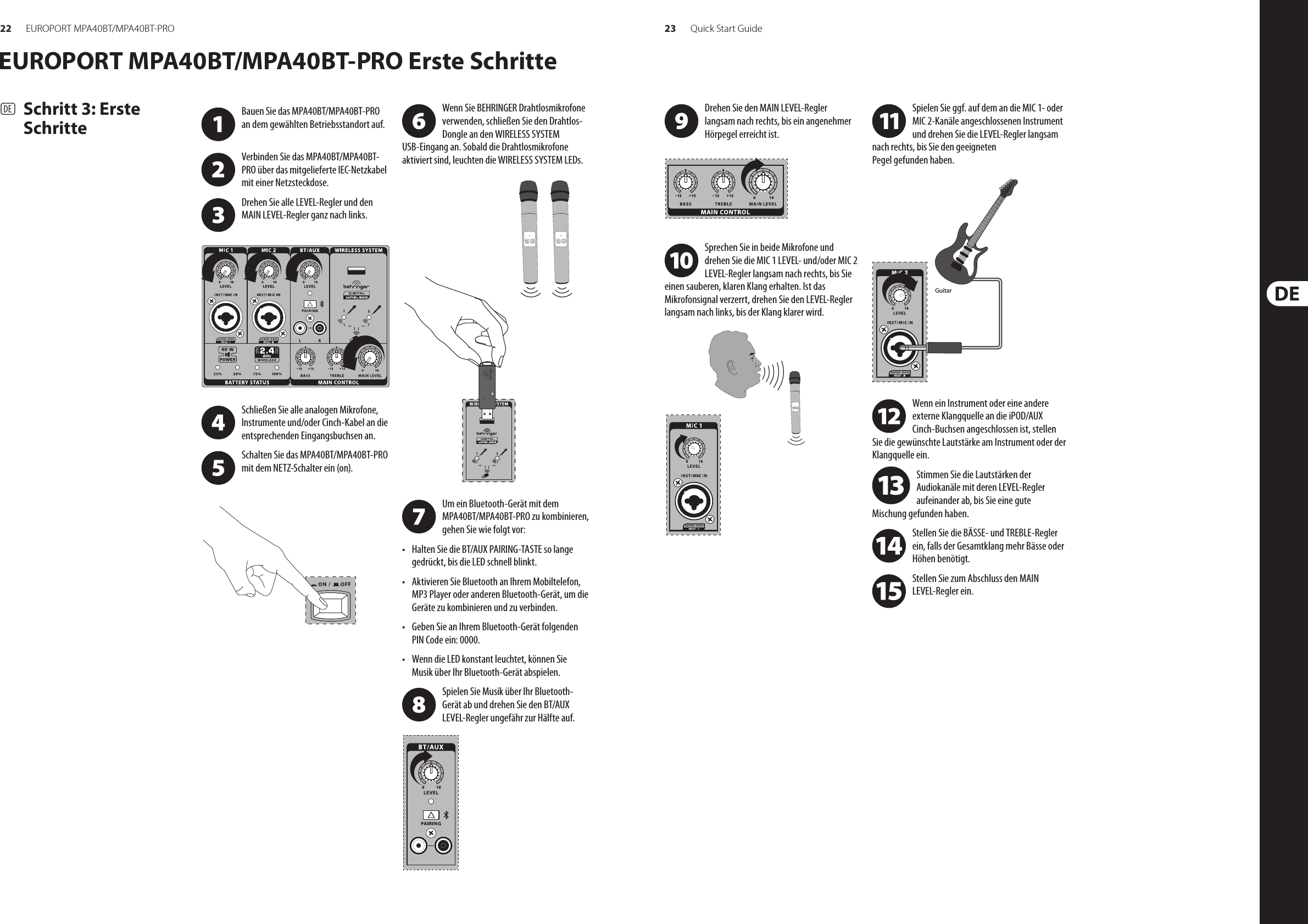 22 23EUROPORT MPA40BT/MPA40BT-PRO Quick Start GuideEUROPORT MPA40BT/MPA40BT-PRO Erste Schritte(DE)  Schritt 3: Erste SchritteWenn Sie BEHRINGER Drahtlosmikrofone verwenden, schließen Sie den Drahtlos-Dongle an den WIRELESS SYSTEM USB-Eingang an. Sobald die Drahtlosmikrofone aktiviert sind, leuchten die WIRELESS SYSTEM LEDs.Um ein Bluetooth-Gerät mit dem MPA40BT/MPA40BT-PRO zu kombinieren, gehen Sie wie folgt vor:• Halten Sie die BT/AUX PAIRING-TASTE so lange gedrückt, bis die LED schnell blinkt.• Aktivieren Sie Bluetooth an Ihrem Mobiltelefon, MP3 Player oder anderen Bluetooth-Gerät, um die Geräte zu kombinieren und zu verbinden.• Geben Sie an Ihrem Bluetooth-Gerät folgenden PIN Code ein: 0000.• Wenn die LED konstant leuchtet, können Sie Musik über Ihr Bluetooth-Gerät abspielen.Spielen Sie Musik über Ihr Bluetooth-Gerät ab und drehen Sie den BT/AUX LEVEL-Regler ungefähr zur Hälfte auf.Bauen Sie das MPA40BT/MPA40BT-PRO an dem gewählten Betriebsstandort auf. Verbinden Sie das MPA40BT/MPA40BT-PRO über das mitgelieferte IEC-Netzkabel mit einer Netzsteckdose.Drehen Sie alle LEVEL-Regler und den MAIN LEVEL-Regler ganz nach links. Schließen Sie alle analogen Mikrofone, Instrumente und/oder Cinch-Kabel an die entsprechenden Eingangsbuchsen an.Schalten Sie das MPA40BT/MPA40BT-PRO mit dem NETZ-Schalter ein (on). Drehen Sie den MAIN LEVEL-Regler langsam nach rechts, bis ein angenehmer Hörpegel erreicht ist.Sprechen Sie in beide Mikrofone und drehen Sie die MIC 1 LEVEL- und/oder MIC 2 LEVEL-Regler langsam nach rechts, bis Sie einen sauberen, klaren Klang erhalten. Ist das Mikrofonsignal verzerrt, drehen Sie den LEVEL-Regler langsam nach links, bis der Klang klarer wird.Spielen Sie ggf. auf dem an die MIC 1- oder MIC 2-Kanäle angeschlossenen Instrument und drehen Sie die LEVEL-Regler langsam nach rechts, bis Sie den geeigneten Pegel gefunden haben.Wenn ein Instrument oder eine andere externe Klangquelle an die iPOD/AUX Cinch-Buchsen angeschlossen ist, stellen Sie die gewünschte Lautstärke am Instrument oder der Klangquelle ein.Stimmen Sie die Lautstärken der Audiokanäle mit deren LEVEL-Regler aufeinander ab, bis Sie eine gute Mischung gefunden haben.Stellen Sie die BÄSSE- und TREBLE-Regler ein, falls der Gesamtklang mehr Bässe oder Höhen benötigt. Stellen Sie zum Abschluss den MAIN LEVEL-Regler ein.Guitar