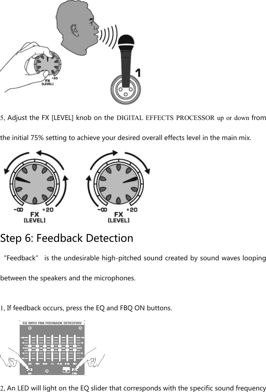  5, Adjust the FX [LEVEL] knob on the DIGITAL EFFECTS PROCESSOR up or down from the initial 75% setting to achieve your desired overall effects level in the main mix.  Step 6: Feedback Detection “Feedback” is the undesirable high-pitched sound created by sound waves looping between the speakers and the microphones.  1, If feedback occurs, press the EQ and FBQ ON buttons.  2, An LED will light on the EQ slider that corresponds with the specific sound frequency 