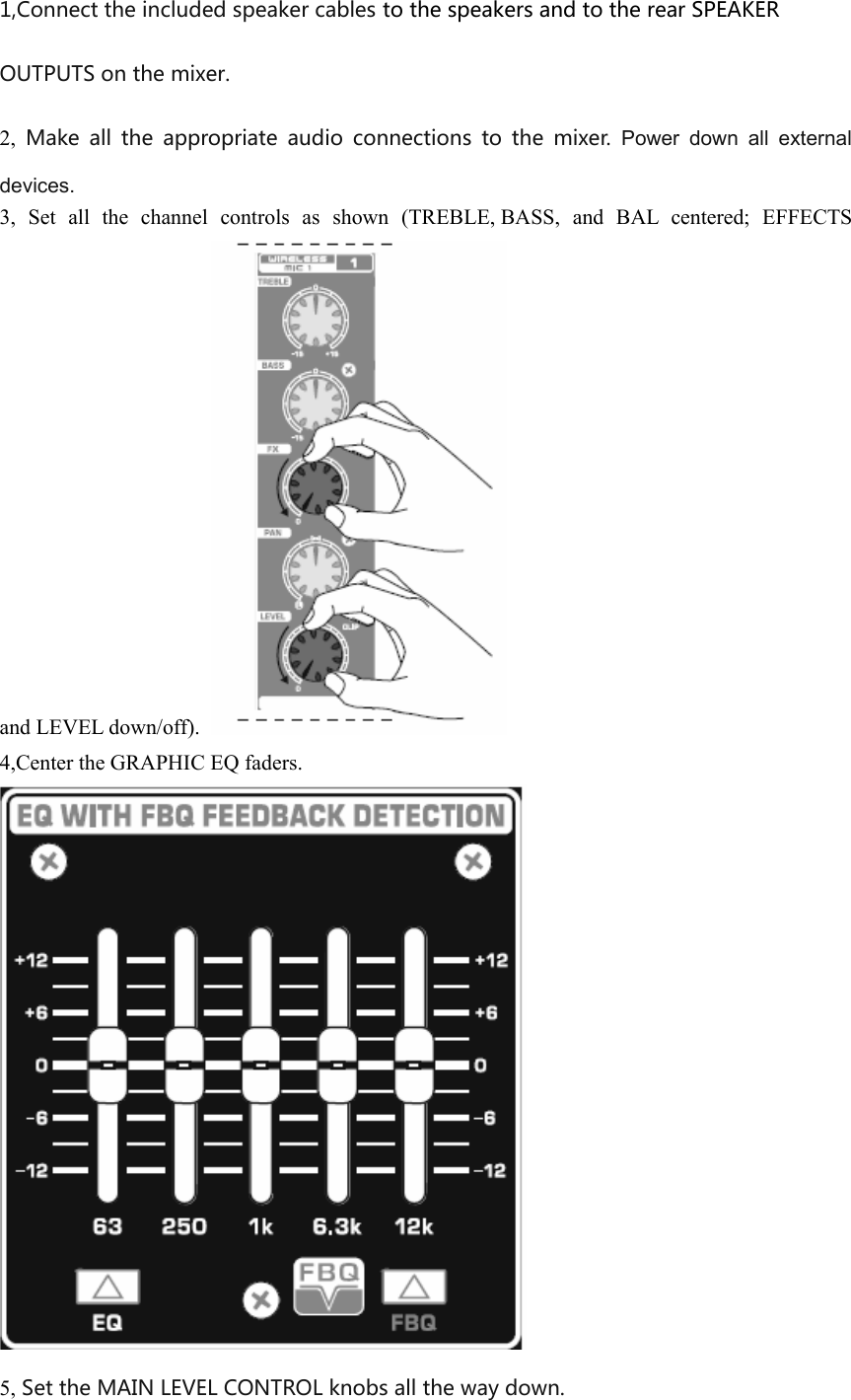 1,Connect the included speaker cables to the speakers and to the rear SPEAKER OUTPUTS on the mixer.2, Make  all  the  appropriate  audio  connections  to  the  mixer. Power  down  all  externaldevices.3,  Set  all  the  channel  controls  as  shown  (TREBLE, BASS,  and  BAL  centered;  EFFECTS and LEVEL down/off). 4,Center the GRAPHIC EQ faders. 5, Set the MAIN LEVEL CONTROL knobs all the way down.