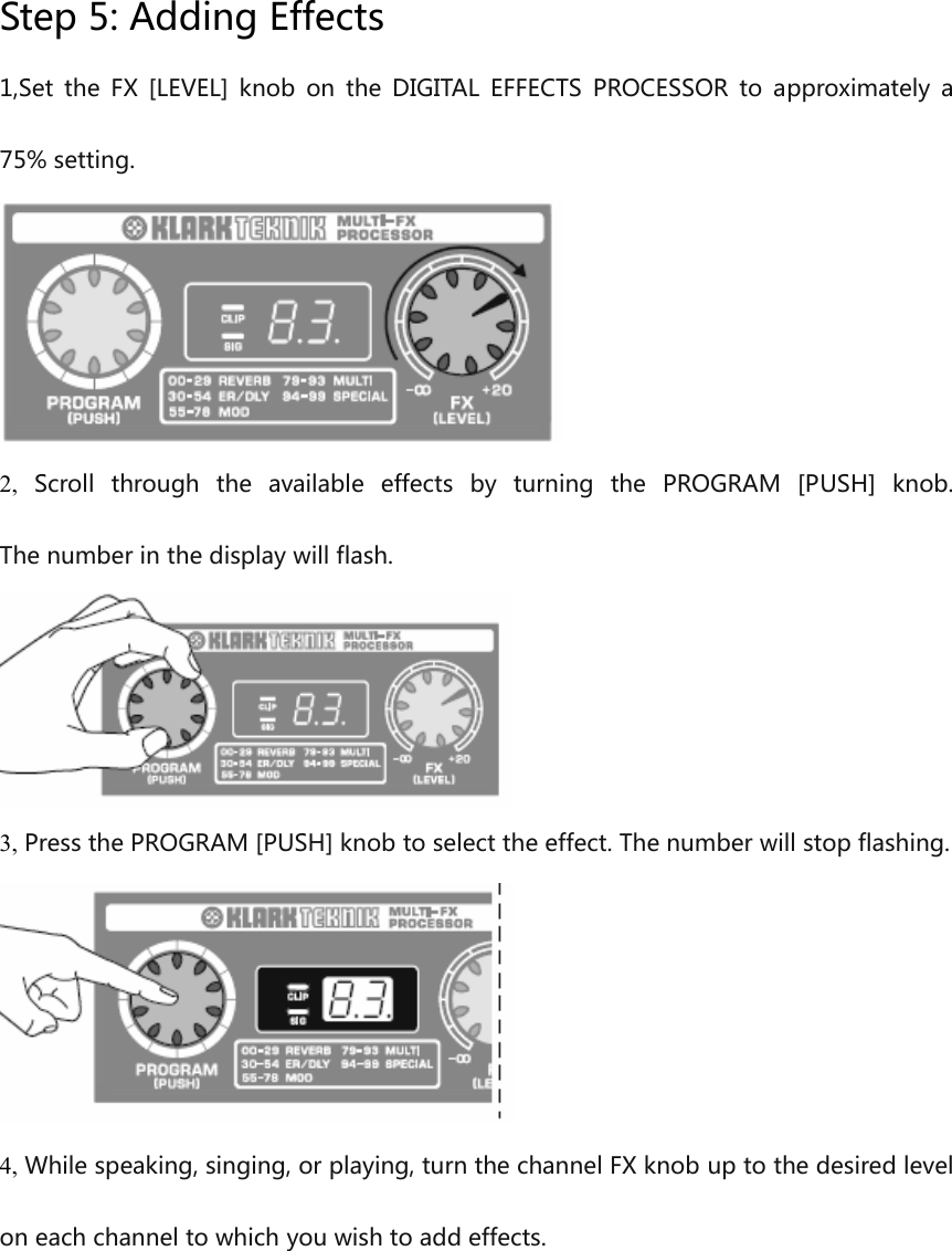 Step 5: Adding Effects1,Set the FX  [LEVEL]  knob on  the DIGITAL EFFECTS PROCESSOR to  approximately  a75% setting.2, Scroll  through  the  available  effects  by  turning  the PROGRAM  [PUSH]  knob. The number in the display will flash.3, Press the PROGRAM [PUSH] knob to select the effect. The number will stop flashing.4, While speaking, singing, or playing, turn the channel FX knob up to the desired level on each channel to which you wish to add effects.