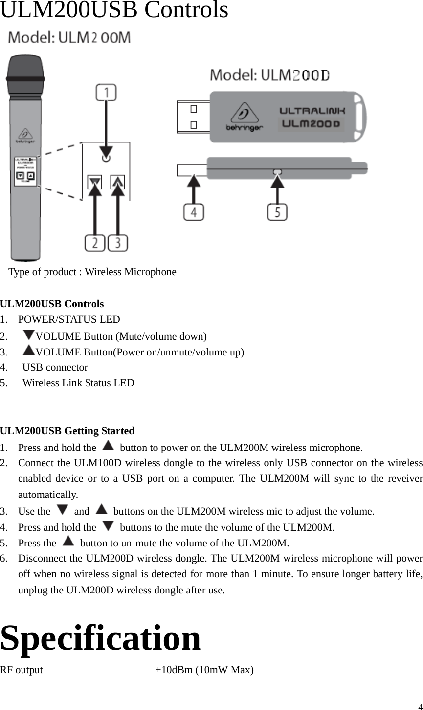  4 ULM200USB Controls    Type of product : Wireless Microphone  ULM200USB Controls 1. POWER/STATUS LED 2.  VOLUME Button (Mute/volume down) 3.  VOLUME Button(Power on/unmute/volume up) 4.  USB connector 5.  Wireless Link Status LED   ULM200USB Getting Started 1. Press and hold the    button to power on the ULM200M wireless microphone. 2. Connect the ULM100D wireless dongle to the wireless only USB connector on the wireless enabled device or to a USB port on a computer. The ULM200M will sync to the reveiver automatically. 3. Use the   and    buttons on the ULM200M wireless mic to adjust the volume. 4. Press and hold the    buttons to the mute the volume of the ULM200M. 5. Press the    button to un-mute the volume of the ULM200M. 6. Disconnect the ULM200D wireless dongle. The ULM200M wireless microphone will power off when no wireless signal is detected for more than 1 minute. To ensure longer battery life, unplug the ULM200D wireless dongle after use.  Specification RF output                     +10dBm (10mW Max) 