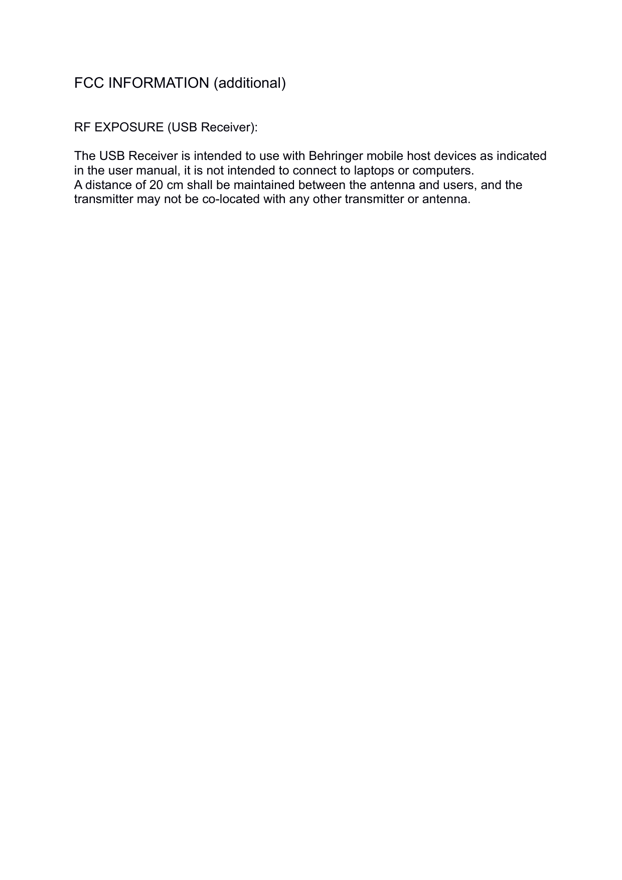 FCC INFORMATION (additional)RF EXPOSURE (USB Receiver): The USB Receiver is intended to use with Behringer mobile host devices as indicated in the user manual, it is not intended to connect to laptops or computers. A distance of 20 cm shall be maintained between the antenna and users, and the transmitter may not be co-located with any other transmitter or antenna.