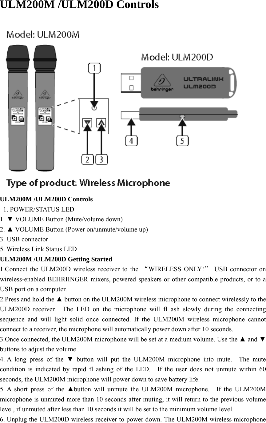  ULM200M /ULM200D Controls   ULM200M /ULM200D Controls   1. POWER/STATUS LED 1. ▼ VOLUME Button (Mute/volume down) 2. ▲ VOLUME Button (Power on/unmute/volume up) 3. USB connector 5. Wireless Link Status LED ULM200M /ULM200D Getting Started 1.Connect the ULM200D wireless receiver to the  “WIRELESS ONLY!” USB connector on wireless-enabled BEHRIINGER mixers, powered speakers or other compatible products, or to a USB port on a computer. 2.Press and hold the ▲ button on the ULM200M wireless microphone to connect wirelessly to the ULM200D receiver.  The LED on the microphone will fl ash slowly during the connecting sequence and will light solid once connected. If the ULM200M wireless microphone cannot connect to a receiver, the microphone will automatically power down after 10 seconds. 3.Once connected, the ULM200M microphone will be set at a medium volume. Use the ▲ and ▼ buttons to adjust the volume 4. A long press of the ▼ button will put the ULM200M microphone into mute.  The mute condition is indicated by rapid fl ashing of the LED.  If the user does not unmute within 60 seconds, the ULM200M microphone will power down to save battery life. 5. A short press of the ▲button will unmute the ULM200M microphone.  If the ULM200M microphone is unmuted more than 10 seconds after muting, it will return to the previous volume level, if unmuted after less than 10 seconds it will be set to the minimum volume level. 6. Unplug the ULM200D wireless receiver to power down. The ULM200M wireless microphone 