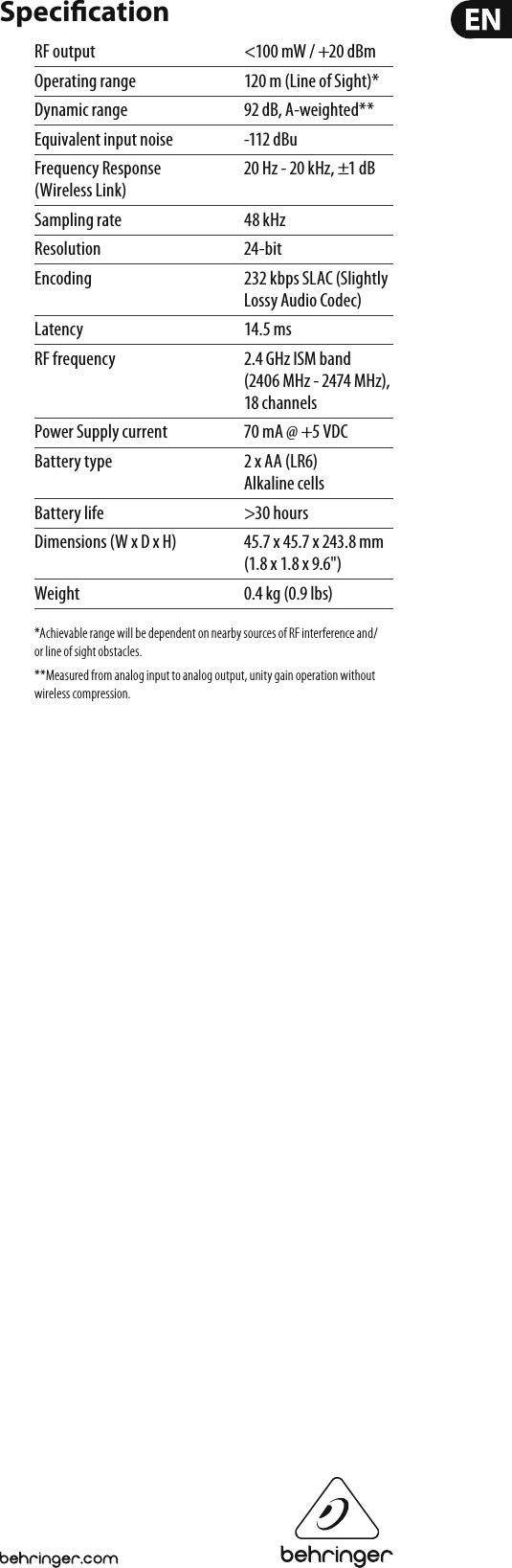 Speci cationRF output  &lt;100 mW / +20 dBmOperating range  120 m (Line of Sight)*Dynamic range  92 dB, A-weighted**Equivalent input noise  -112 dBuFrequency Response  20 Hz - 20 kHz, ±1 dB(Wireless Link)Sampling rate  48 kHzResolution 24-bitEncoding  232 kbps SLAC (Slightly Lossy Audio Codec)Latency 14.5 ms RF frequency  2.4 GHz ISM band (2406 MHz - 2474 MHz), 18 channelsPower Supply current  70 mA @ +5 VDC Battery type  2 x AA (LR6) Alkaline cellsBattery life  &gt;30 hoursDimensions (W x D x H)  45.7 x 45.7 x 243.8 mm (1.8 x 1.8 x 9.6&quot;)Weight  0.4 kg (0.9 lbs)*Achievable range will be dependent on nearby sources of RF interference and/or line of sight obstacles.**Measured from analog input to analog output, unity gain operation without wireless compression.