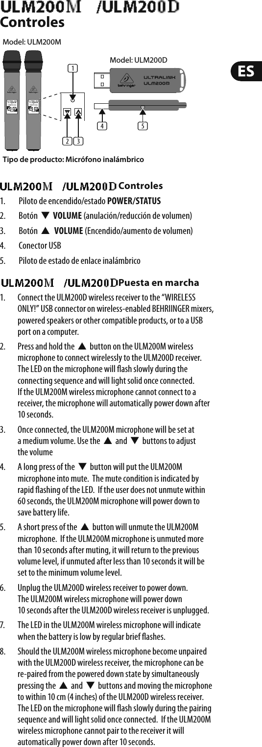 ULM200USB/ULM202USB ControlesULM200USB/ULM202USB Controles1.  Piloto de encendido/estado POWER/STATUS2. Botón  W  VOLUME (anulación/reducción de volumen)3. Botón  V VOLUME (Encendido/aumento de volumen)4. Conector USB5.  Piloto de estado de enlace inalámbrico ULM200USB/ULM202USB Puesta en marcha1.  Connect the ULM200D wireless receiver to the “WIRELESS ONLY!” USB connector on wireless-enabled BEHRIINGER mixers, powered speakers or other compatible products, or to a USB port on a computer.2.  Press and hold the  V  button on the ULM200M wireless microphone to connect wirelessly to the ULM200D receiver.  The LED on the microphone will  ash slowly during the connecting sequence and will light solid once connected. If the ULM200M wireless microphone cannot connect to a receiver, the microphone will automatically power down after 10 seconds.3.  Once connected, the ULM200M microphone will be set at a medium volume. Use the  V  and  W  buttons to adjust the volume4.  A long press of the  W  button will put the ULM200M microphone into mute.  The mute condition is indicated by rapid  ashing of the LED.  If the user does not unmute within 60 seconds, the ULM200M microphone will power down to save battery life.5.  A short press of the  V  button will unmute the ULM200M microphone.  If the ULM200M microphone is unmuted more than 10 seconds after muting, it will return to the previous volume level, if unmuted after less than 10 seconds it will be set to the minimum volume level.6.  Unplug the ULM200D wireless receiver to power down. The ULM200M wireless microphone will power down 10 seconds after the ULM200D wireless receiver is unplugged.7.  The LED in the ULM200M wireless microphone will indicate when the battery is low by regular brief  ashes.8.  Should the ULM200M wireless microphone become unpaired with the ULM200D wireless receiver, the microphone can be re-paired from the powered down state by simultaneously pressing the  V  and  W  buttons and moving the microphone to within 10 cm (4 inches) of the ULM200D wireless receiver. The LED on the microphone will  ash slowly during the pairing sequence and will light solid once connected.  If the ULM200M wireless microphone cannot pair to the receiver it will automatically power down after 10 seconds.Tipo de producto: Micrófono inalámbrico(1)(2) (3)(5)(4)Model: ULM200DModel: ULM200M