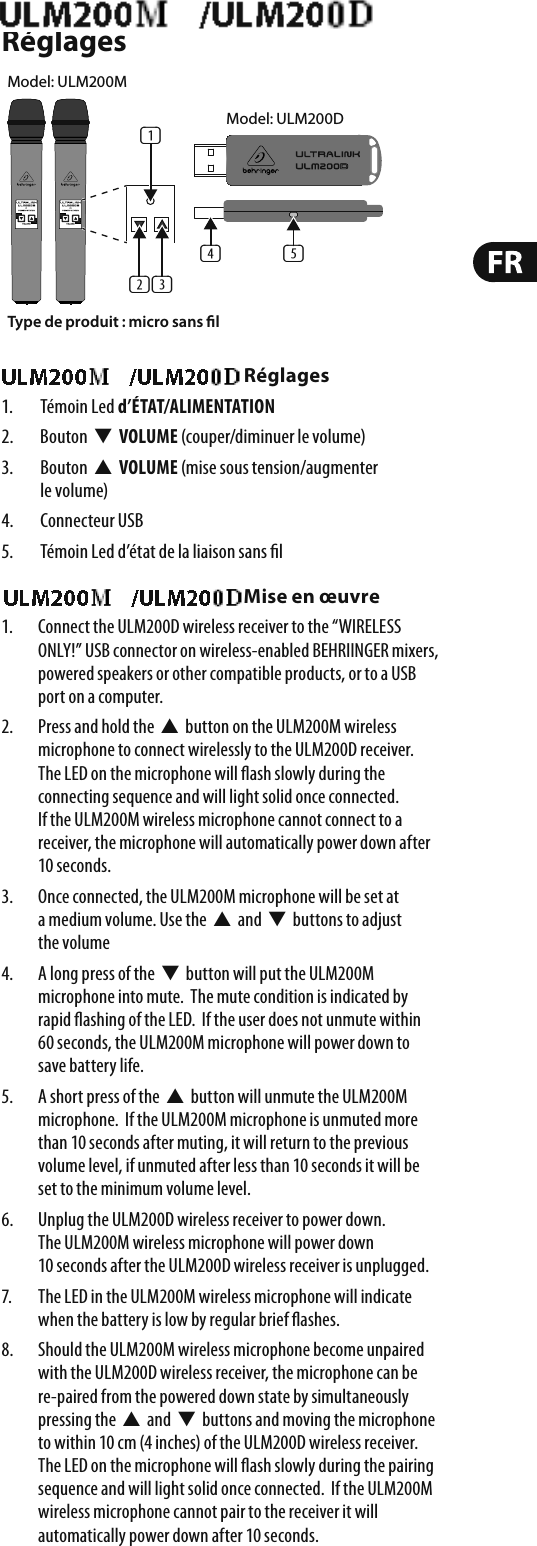 ULM200USB/ULM202USB RéglagesULM200USB/ULM202USB Réglages1. Témoin Led d’ÉTAT/ALIMENTATION2. Bouton  W  VOLUME (couper/diminuer le volume)3.  Bouton  V  VOLUME (mise sous tension/augmenter levolume)4. Connecteur USB5.  Témoin Led d’état de la liaison sans  lULM200USB/ULM202USB Mise en œuvre1.  Connect the ULM200D wireless receiver to the “WIRELESS ONLY!” USB connector on wireless-enabled BEHRIINGER mixers, powered speakers or other compatible products, or to a USB port on a computer.2.  Press and hold the  V  button on the ULM200M wireless microphone to connect wirelessly to the ULM200D receiver.  The LED on the microphone will  ash slowly during the connecting sequence and will light solid once connected. If the ULM200M wireless microphone cannot connect to a receiver, the microphone will automatically power down after 10 seconds.3.  Once connected, the ULM200M microphone will be set at a medium volume. Use the  V  and  W  buttons to adjust the volume4.  A long press of the  W  button will put the ULM200M microphone into mute.  The mute condition is indicated by rapid  ashing of the LED.  If the user does not unmute within 60 seconds, the ULM200M microphone will power down to save battery life.5.  A short press of the  V  button will unmute the ULM200M microphone.  If the ULM200M microphone is unmuted more than 10 seconds after muting, it will return to the previous volume level, if unmuted after less than 10 seconds it will be set to the minimum volume level.6.  Unplug the ULM200D wireless receiver to power down. The ULM200M wireless microphone will power down 10 seconds after the ULM200D wireless receiver is unplugged.7.  The LED in the ULM200M wireless microphone will indicate when the battery is low by regular brief  ashes.8.  Should the ULM200M wireless microphone become unpaired with the ULM200D wireless receiver, the microphone can be re-paired from the powered down state by simultaneously pressing the  V  and  W  buttons and moving the microphone to within 10 cm (4 inches) of the ULM200D wireless receiver. The LED on the microphone will  ash slowly during the pairing sequence and will light solid once connected.  If the ULM200M wireless microphone cannot pair to the receiver it will automatically power down after 10 seconds.Type de produit : micro sans l(1)(2) (3)(5)(4)Model: ULM200DModel: ULM200M