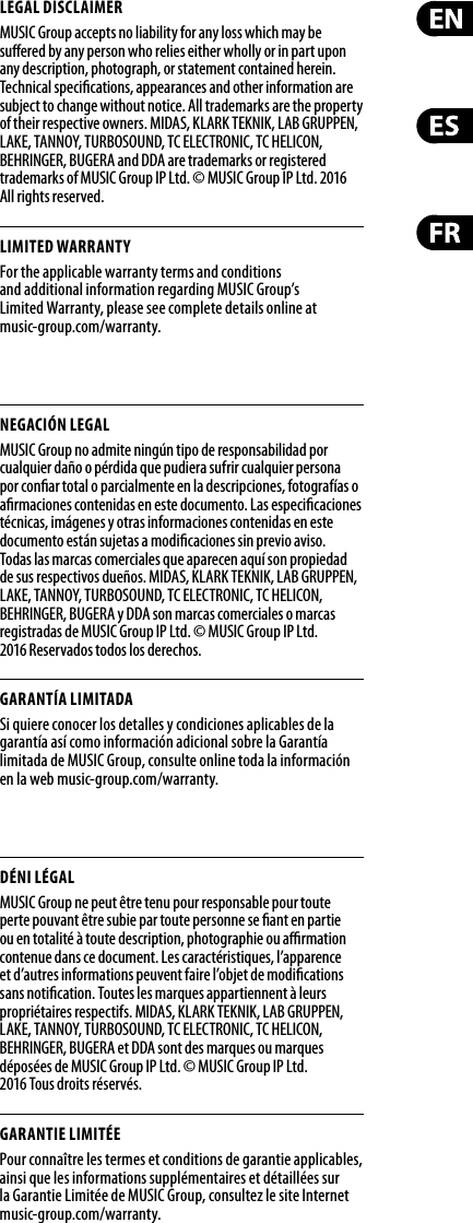 LEGAL DISCLAIMERMUSIC Group accepts no liability for any loss which may be su ered by any person who relies either wholly or in part upon any description, photograph, or statement contained herein. Technical speci cations, appearances and other information are subject to change without notice. All trademarks are the property of their respective owners. MIDAS, KLARK TEKNIK, LAB GRUPPEN, LAKE, TANNOY, TURBOSOUND, TC ELECTRONIC, TC HELICON, BEHRINGER, BUGERA and DDA are trademarks or registered trademarks of MUSIC Group IP Ltd. © MUSIC Group IP Ltd. 2016 All rights reserved.LIMITED WARRANTYFor the applicable warranty terms and conditions and additional information regarding MUSIC Group’s Limited Warranty, please see complete details online at music-group.com/warranty. NEGACIÓN LEGALMUSIC Group no admite ningún tipo de responsabilidad por cualquier daño o pérdida que pudiera sufrir cualquier persona por con ar total o parcialmente en la descripciones, fotografías o a rmaciones contenidas en este documento. Las especi caciones técnicas, imágenes y otras informaciones contenidas en este documento están sujetas a modi caciones sin previo aviso. Todas las marcas comerciales que aparecen aquí son propiedad de sus respectivos dueños. MIDAS, KLARK TEKNIK, LAB GRUPPEN, LAKE, TANNOY, TURBOSOUND, TC ELECTRONIC, TC HELICON, BEHRINGER, BUGERA y DDA son marcas comerciales o marcas registradas de MUSIC Group IP Ltd. © MUSIC Group IP Ltd. 2016 Reservados todos los derechos. GARANTÍA LIMITADASi quiere conocer los detalles y condiciones aplicables de la garantía así como información adicional sobre la Garantía limitada de MUSIC Group, consulte online toda la información en la web music-group.com/warranty.DÉNI LÉGALMUSIC Group ne peut être tenu pour responsable pour toute perte pouvant être subie par toute personne se  ant en partie ou en totalité à toute description, photographie ou a  rmation contenue dans ce document. Les caractéristiques, l’apparence et d’autres informations peuvent faire l’objet de modi cations sans noti cation. Toutes les marques appartiennent à leurs propriétaires respectifs. MIDAS, KLARK TEKNIK, LAB GRUPPEN, LAKE, TANNOY, TURBOSOUND, TC ELECTRONIC, TC HELICON, BEHRINGER, BUGERA et DDA sont des marques ou marques déposées de MUSIC Group IP Ltd. © MUSIC Group IP Ltd. 2016 Tous droits réservés. GARANTIE LIMITÉEPour connaître les termes et conditions de garantie applicables, ainsi que les informations supplémentaires et détaillées sur la Garantie Limitée de MUSIC Group, consultez le site Internet music-group.com/warranty.