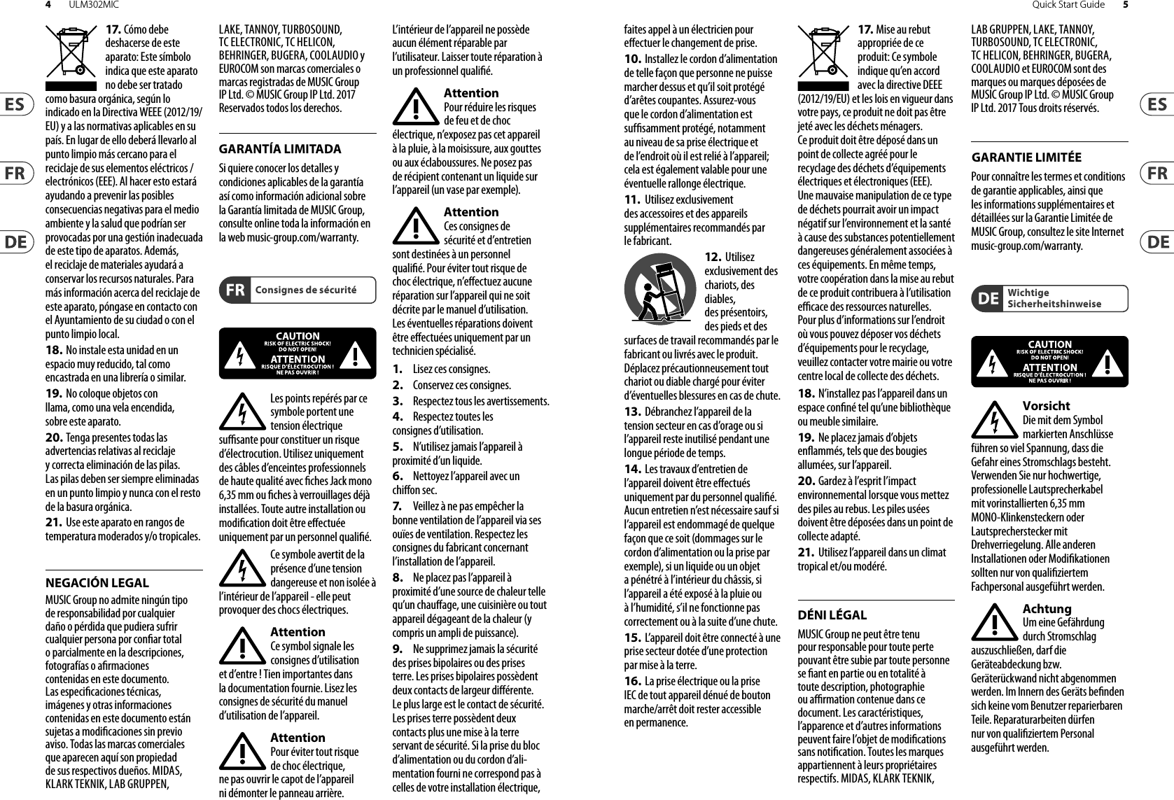 Consignes de sécuritéDÉNI LÉGALGARANTIE LIMITÉEWichtige SicherheitshinweiseNEGACIÓN LEGALGARANTÍA LIMITADA17. Cómo debe deshacerse de este aparato: Este símbolo indica que este aparato no debe ser tratado como basura orgánica, según lo indicado en la Directiva WEEE (2012/19/EU) y a las normativas aplicables en su país. En lugar de ello deberá llevarlo al punto limpio más cercano para el reciclaje de sus elementos eléctricos/ electrónicos (EEE). Al hacer esto estará ayudando a prevenir las posibles consecuencias negativas para el medio ambiente y la salud que podrían ser provocadas por una gestión inadecuada de este tipo de aparatos. Además, el reciclaje de materiales ayudará a conservar los recursos naturales. Para más información acerca del reciclaje de este aparato, póngase en contacto con el Ayuntamiento de su ciudad o con el punto limpio local.18. No instale esta unidad en un espacio muy reducido, tal como encastrada en una librería o similar.19.  No coloque objetos con llama, como una vela encendida, sobre este aparato.20. Tenga presentes todas lasadvertencias relativas al reciclaje y correcta eliminación de las pilas. Las pilas deben ser siempre eliminadas en un punto limpio y nunca con el resto de la basura orgánica.21.  Use este aparato en rangos de temperatura moderados y/o tropicales.MUSIC Group no admite ningún tipo de responsabilidad por cualquier daño o pérdida que pudiera sufrir cualquier persona por conar total o parcialmente en la descripciones, fotografías o armaciones contenidas en este documento. Las especicaciones técnicas, imágenes y otras informaciones contenidas en este documento están sujetas a modicaciones sin previo aviso. Todas las marcas comerciales que aparecen aquí son propiedad de sus respectivos dueños. MIDAS, KLARK TEKNIK, LAB GRUPPEN, LAKE, TANNOY, TURBOSOUND, TC ELECTRONIC, TC HELICON, BEHRINGER, BUGERA, COOLAUDIO y EUROCOM son marcas comerciales o marcas registradas de MUSIC Group IP Ltd. © MUSIC Group IP Ltd. 2017 Reservados todos los derechos. Si quiere conocer los detalles y condiciones aplicables de la garantía así como información adicional sobre la Garantía limitada de MUSIC Group, consulte online toda la información en la web music-group.com/warranty.Les points repérés par ce symbole portent une tension électrique susante pour constituer un risque d’électrocution. Utilisez uniquement des câbles d’enceintes professionnels de haute qualité avec ches Jack mono 6,35 mm ou ches à verrouillages déjà installées. Touteautre installation ou modication doit être eectuée uniquement par un personnel qualié.Ce symbole avertit de la présence d’une tension dangereuse et non isolée à l’intérieur de l’appareil - elle peut provoquer des chocs électriques.AttentionCe symbol signale les consignes d’utilisation et d’entre ! Tienimportantes dans la documentation fournie. Lisez les consignes de sécurité du manuel d’utilisation del’appareil.AttentionPour éviter tout risque de choc électrique, ne pas ouvrir le capot de l’appareil ni démonter le panneau arrière. L’intérieur de l’appareil ne possède aucun élément réparable par l’utilisateur. Laissertoute réparation à un professionnelqualié.AttentionPour réduire les risques de feu et de choc électrique, n’exposez pas cet appareil à la pluie, à la moisissure, auxgouttes ou aux éclaboussures. Ne posez pas de récipient contenant un liquide sur l’appareil (unvase par exemple).AttentionCes consignes de sécurité et d’entretien sont destinées à un personnel qualié. Pour éviter tout risque de choc électrique, n’eectuez aucune réparation sur l’appareil qui ne soit décrite par le manuel d’utilisation. Les éventuelles réparations doivent être eectuées uniquement par un technicienspécialisé.1.  Lisez ces consignes.2.  Conservez ces consignes.3.  Respectez tous les avertissements.4.  Respectez toutes les consignes d’utilisation.5.  N’utilisez jamais l’appareil à proximité d’un liquide.6.  Nettoyez l’appareil avec un chion sec.7.   Veillez à ne pas empêcher la bonne ventilation de l’appareil via ses ouïes de ventilation. Respectezles consignes du fabricant concernant l’installation del’appareil.8.  Ne placez pas l’appareil à proximité d’une source de chaleur telle qu’un chauage, une cuisinière ou tout appareil dégageant de la chaleur (y compris un ampli depuissance).9.  Ne supprimez jamais la sécurité des prises bipolaires ou des prises terre. Les prises bipolaires possèdent deux contacts de largeur diérente. Leplus large est le contact de sécurité. Les prises terre possèdent deux contacts plus une mise à la terre servant de sécurité. Si la prise du bloc d’alimentation ou du cordon d’ali-mentation fourni ne correspond pas à celles de votre installation électrique, faites appel à un électricien pour eectuer le changement de prise.10. Installez le cordon d’alimentation de telle façon que personne ne puisse marcher dessus et qu’il soit protégé d’arêtes coupantes. Assurez-vous que le cordon d’alimentation est sufsamment protégé, notamment au niveau de sa prise électrique et de l’endroit où il est relié à l’appareil; cela est également valable pour une éventuelle rallonge électrique.11.   Utilisez exclusivement des accessoires et des appareils supplémentaires recommandés par lefabricant.12.  Utilisez exclusivement des chariots, des diables, desprésentoirs, despieds et des surfaces de travail recommandés par le fabricant ou livrés avec le produit. Déplacezprécautionneusement tout chariot ou diable chargé pour éviter d’éventuelles blessures en cas dechute.13.  Débranchez l’appareil de latension secteur en cas d’orage ou si l’appareil reste inutilisé pendant une longue période de temps. 14.  Les travaux d’entretien de l’appareil doivent être eectués uniquement par du personnel qualié. Aucunentretien n’est nécessaire sauf si l’appareil est endommagé de quelque façon que ce soit (dommagessur le cordon d’alimentation ou la prise par exemple), siun liquide ou un objet a pénétré à l’intérieur du châssis, si l’appareil a été exposé à la pluie ou à l’humidité, s’il ne fonctionne pas correctement ou à la suite d’une chute.15.  L’appareil doit être connecté à une prise secteur dotée d’une protection par mise à la terre. 16. La prise électrique ou la priseIEC de tout appareil dénué de bouton marche/arrêt doit rester accessible enpermanence.17. Mise au rebut appropriée de ce produit: Ce symbole indique qu’en accord avec la directive DEEE (2012/19/EU) et les lois en vigueur dans votre pays, ce produit ne doit pas être jeté avec les déchets ménagers. Ce produit doit être déposé dans un point de collecte agréé pour le recyclage des déchets d’équipements électriques et électroniques (EEE). Une mauvaise manipulation de ce type de déchets pourrait avoir un impact négatif sur l’environnement et la santé à cause des substances potentiellement dangereuses généralement associées à ces équipements. En même temps, votre coopération dans la mise au rebut de ce produit contribuera à l’utilisation ecace des ressources naturelles. Pour plus d’informations sur l’endroit où vous pouvez déposer vos déchets d’équipements pour le recyclage, veuillez contacter votre mairie ou votre centre local de collecte des déchets.18. N’installez pas l’appareil dans un espace conné tel qu’une bibliothèque ou meuble similaire.19.  Ne placez jamais d’objetsenammés, tels que des bougies allumées, sur l’appareil.20. Gardez à l’esprit l’impact environnemental lorsque vous mettez des piles au rebus. Les piles usées doivent être déposées dans un point de collecte adapté.21.  Utilisez l’appareil dans un climattropical et/ou modéré.MUSIC Group ne peut être tenu pour responsable pour toute perte pouvant être subie par toute personne se ant en partie ou en totalité à toute description, photographie ou armation contenue dans ce document. Les caractéristiques, l’apparence et d’autres informations peuvent faire l’objet de modications sans notication. Toutes les marques appartiennent à leurs propriétaires respectifs. MIDAS, KLARK TEKNIK, LAB GRUPPEN, LAKE, TANNOY, TURBOSOUND, TC ELECTRONIC, TC HELICON, BEHRINGER, BUGERA, COOLAUDIO et EUROCOM sont des marques ou marques déposées de MUSIC Group IP Ltd. © MUSIC Group IP Ltd. 2017 Tous droits réservés. Pour connaître les termes et conditions de garantie applicables, ainsi que les informations supplémentaires et détaillées sur la Garantie Limitée de MUSIC Group, consultez le site Internet music-group.com/warranty.VorsichtDie mit dem Symbol markierten Anschlüsse führen so viel Spannung, dassdie Gefahr eines Stromschlags besteht. Verwenden Sie nur hochwertige, professionelle Lautsprecherkabel mit vorinstallierten 6,35 mm MONO-Klinkensteckern oder Lautsprecherstecker mit Drehverriegelung. Alle anderen Installationen oder Modikationen sollten nur von qualiziertem Fachpersonal ausgeführt werden.AchtungUm eine Gefährdung durch Stromschlag auszuschließen, darf die Geräteabdeckung bzw. Geräterückwandnicht abgenommen werden. ImInnern des Geräts benden sich keine vom Benutzer reparierbaren Teile. Reparaturarbeiten dürfen nur von qualiziertem Personal ausgeführtwerden.4 5Quick Start GuideULM302MIC