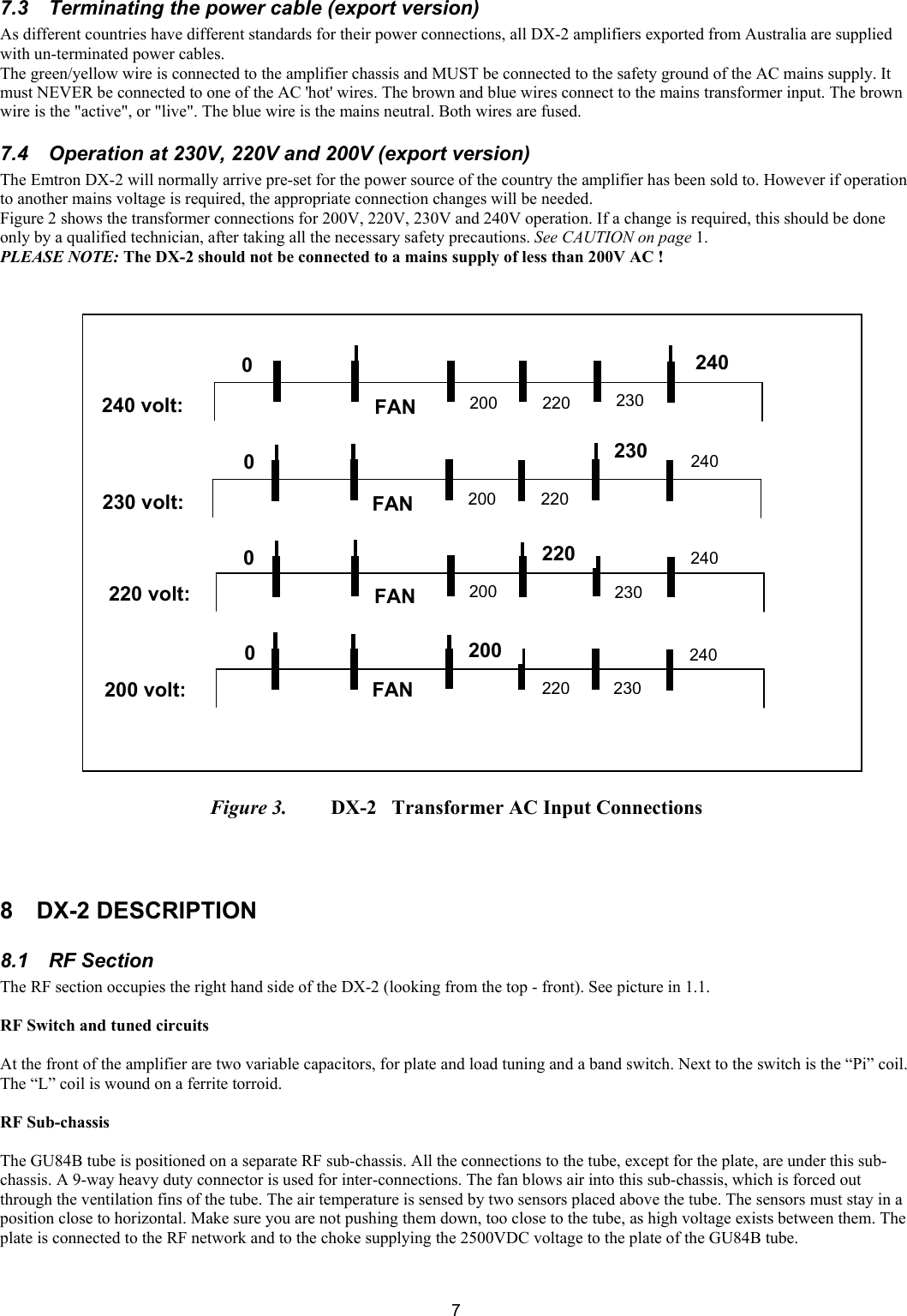 77.3  Terminating the power cable (export version)  As different countries have different standards for their power connections, all DX-2 amplifiers exported from Australia are supplied with un-terminated power cables. The green/yellow wire is connected to the amplifier chassis and MUST be connected to the safety ground of the AC mains supply. It must NEVER be connected to one of the AC 'hot' wires. The brown and blue wires connect to the mains transformer input. The brown wire is the "active", or "live". The blue wire is the mains neutral. Both wires are fused.  7.4  Operation at 230V, 220V and 200V (export version)  The Emtron DX-2 will normally arrive pre-set for the power source of the country the amplifier has been sold to. However if operation to another mains voltage is required, the appropriate connection changes will be needed.  Figure 2 shows the transformer connections for 200V, 220V, 230V and 240V operation. If a change is required, this should be done only by a qualified technician, after taking all the necessary safety precautions. See CAUTION on page 1. PLEASE NOTE: The DX-2 should not be connected to a mains supply of less than 200V AC !                                 Figure 3.   DX-2   Transformer AC Input Connections    8 DX-2 DESCRIPTION 8.1  RF Section  The RF section occupies the right hand side of the DX-2 (looking from the top - front). See picture in 1.1.   RF Switch and tuned circuits   At the front of the amplifier are two variable capacitors, for plate and load tuning and a band switch. Next to the switch is the &ldquo;Pi&rdquo; coil. The &ldquo;L&rdquo; coil is wound on a ferrite torroid.  RF Sub-chassis   The GU84B tube is positioned on a separate RF sub-chassis. All the connections to the tube, except for the plate, are under this sub-chassis. A 9-way heavy duty connector is used for inter-connections. The fan blows air into this sub-chassis, which is forced out through the ventilation fins of the tube. The air temperature is sensed by two sensors placed above the tube. The sensors must stay in a position close to horizontal. Make sure you are not pushing them down, too close to the tube, as high voltage exists between them. The plate is connected to the RF network and to the choke supplying the 2500VDC voltage to the plate of the GU84B tube.  0 0 0 0 240 230220200FANFANFANFAN240240240230230230220220220200200200240 volt: 230 volt: 220 volt: 200 volt: 