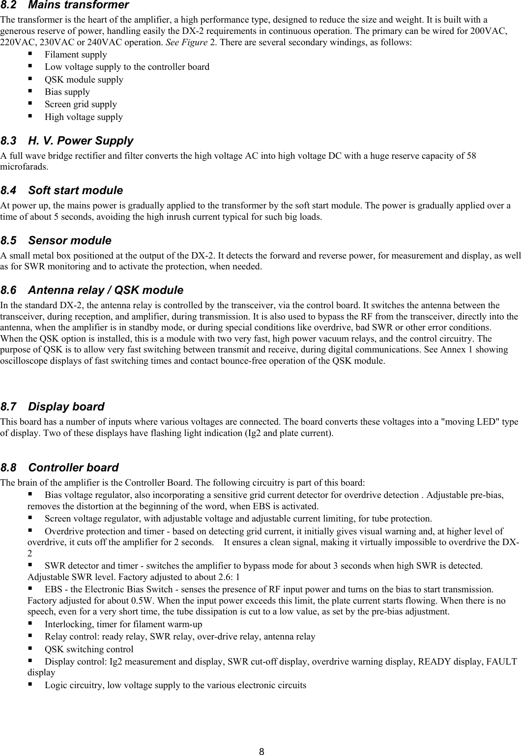  88.2 Mains transformer  The transformer is the heart of the amplifier, a high performance type, designed to reduce the size and weight. It is built with a generous reserve of power, handling easily the DX-2 requirements in continuous operation. The primary can be wired for 200VAC, 220VAC, 230VAC or 240VAC operation. See Figure 2. There are several secondary windings, as follows:   Filament supply  Low voltage supply to the controller board  QSK module supply   Bias supply  Screen grid supply   High voltage supply  8.3  H. V. Power Supply A full wave bridge rectifier and filter converts the high voltage AC into high voltage DC with a huge reserve capacity of 58 microfarads. 8.4  Soft start module  At power up, the mains power is gradually applied to the transformer by the soft start module. The power is gradually applied over a time of about 5 seconds, avoiding the high inrush current typical for such big loads.  8.5 Sensor module  A small metal box positioned at the output of the DX-2. It detects the forward and reverse power, for measurement and display, as well as for SWR monitoring and to activate the protection, when needed. 8.6  Antenna relay / QSK module In the standard DX-2, the antenna relay is controlled by the transceiver, via the control board. It switches the antenna between the transceiver, during reception, and amplifier, during transmission. It is also used to bypass the RF from the transceiver, directly into the antenna, when the amplifier is in standby mode, or during special conditions like overdrive, bad SWR or other error conditions.  When the QSK option is installed, this is a module with two very fast, high power vacuum relays, and the control circuitry. The purpose of QSK is to allow very fast switching between transmit and receive, during digital communications. See Annex 1 showing oscilloscope displays of fast switching times and contact bounce-free operation of the QSK module.    8.7 Display board This board has a number of inputs where various voltages are connected. The board converts these voltages into a "moving LED" type of display. Two of these displays have flashing light indication (Ig2 and plate current).   8.8 Controller board  The brain of the amplifier is the Controller Board. The following circuitry is part of this board:   Bias voltage regulator, also incorporating a sensitive grid current detector for overdrive detection . Adjustable pre-bias, removes the distortion at the beginning of the word, when EBS is activated.   Screen voltage regulator, with adjustable voltage and adjustable current limiting, for tube protection.   Overdrive protection and timer - based on detecting grid current, it initially gives visual warning and, at higher level of overdrive, it cuts off the amplifier for 2 seconds.    It ensures a clean signal, making it virtually impossible to overdrive the DX-2  SWR detector and timer - switches the amplifier to bypass mode for about 3 seconds when high SWR is detected. Adjustable SWR level. Factory adjusted to about 2.6: 1   EBS - the Electronic Bias Switch - senses the presence of RF input power and turns on the bias to start transmission. Factory adjusted for about 0.5W. When the input power exceeds this limit, the plate current starts flowing. When there is no speech, even for a very short time, the tube dissipation is cut to a low value, as set by the pre-bias adjustment.  Interlocking, timer for filament warm-up  Relay control: ready relay, SWR relay, over-drive relay, antenna relay  QSK switching control  Display control: Ig2 measurement and display, SWR cut-off display, overdrive warning display, READY display, FAULT display  Logic circuitry, low voltage supply to the various electronic circuits  