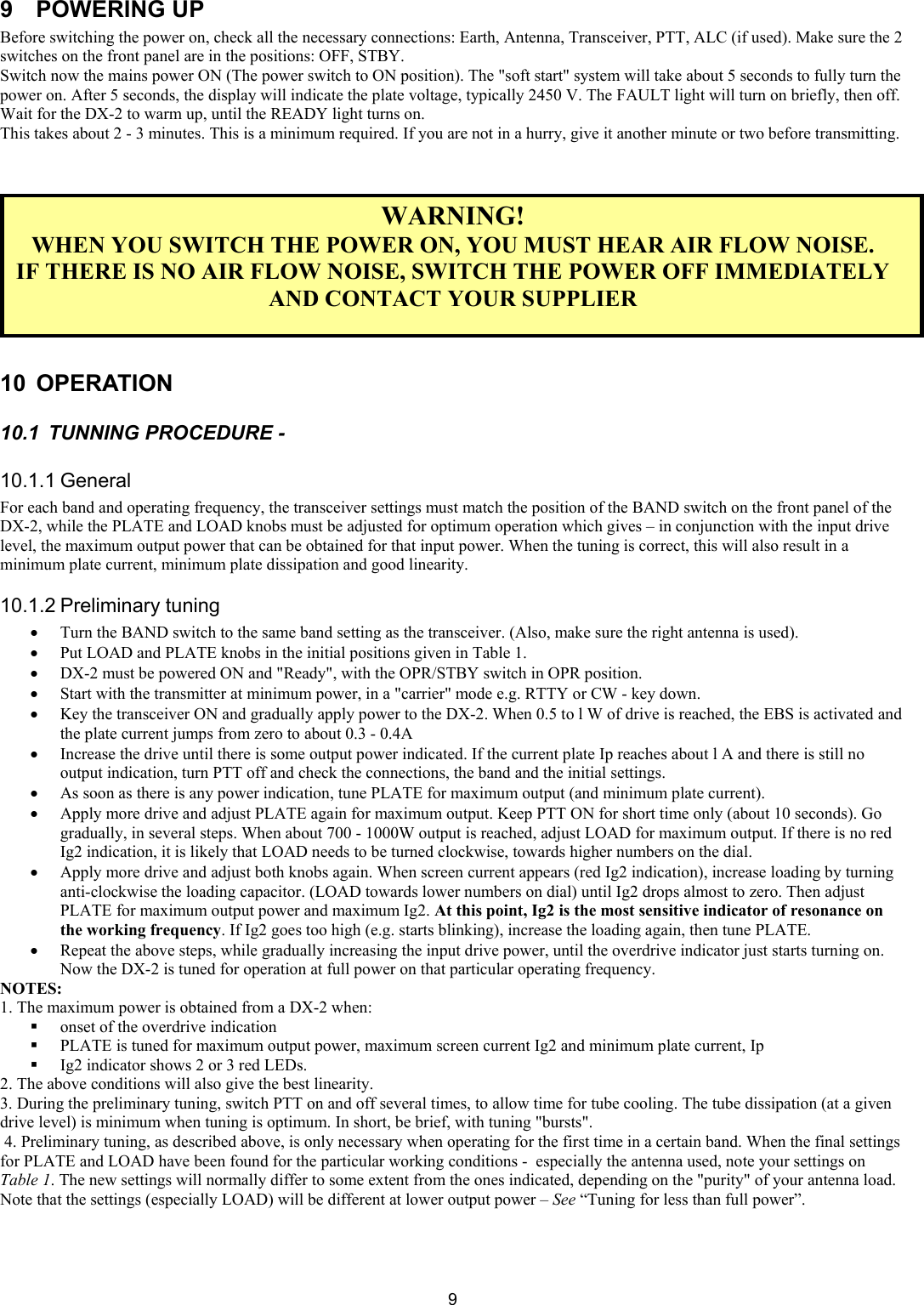  99 POWERING UP Before switching the power on, check all the necessary connections: Earth, Antenna, Transceiver, PTT, ALC (if used). Make sure the 2 switches on the front panel are in the positions: OFF, STBY.  Switch now the mains power ON (The power switch to ON position). The "soft start" system will take about 5 seconds to fully turn the power on. After 5 seconds, the display will indicate the plate voltage, typically 2450 V. The FAULT light will turn on briefly, then off. Wait for the DX-2 to warm up, until the READY light turns on.  This takes about 2 - 3 minutes. This is a minimum required. If you are not in a hurry, give it another minute or two before transmitting.     WARNING! WHEN YOU SWITCH THE POWER ON, YOU MUST HEAR AIR FLOW NOISE. IF THERE IS NO AIR FLOW NOISE, SWITCH THE POWER OFF IMMEDIATELY AND CONTACT YOUR SUPPLIER   10 OPERATION  10.1  TUNNING PROCEDURE -  10.1.1 General For each band and operating frequency, the transceiver settings must match the position of the BAND switch on the front panel of the DX-2, while the PLATE and LOAD knobs must be adjusted for optimum operation which gives &ndash; in conjunction with the input drive level, the maximum output power that can be obtained for that input power. When the tuning is correct, this will also result in a minimum plate current, minimum plate dissipation and good linearity.  10.1.2 Preliminary tuning  &bull; Turn the BAND switch to the same band setting as the transceiver. (Also, make sure the right antenna is used). &bull; Put LOAD and PLATE knobs in the initial positions given in Table 1.  &bull; DX-2 must be powered ON and "Ready", with the OPR/STBY switch in OPR position.  &bull; Start with the transmitter at minimum power, in a "carrier" mode e.g. RTTY or CW - key down.  &bull; Key the transceiver ON and gradually apply power to the DX-2. When 0.5 to l W of drive is reached, the EBS is activated and the plate current jumps from zero to about 0.3 - 0.4A  &bull; Increase the drive until there is some output power indicated. If the current plate Ip reaches about l A and there is still no output indication, turn PTT off and check the connections, the band and the initial settings.  &bull; As soon as there is any power indication, tune PLATE for maximum output (and minimum plate current).  &bull; Apply more drive and adjust PLATE again for maximum output. Keep PTT ON for short time only (about 10 seconds). Go gradually, in several steps. When about 700 - 1000W output is reached, adjust LOAD for maximum output. If there is no red Ig2 indication, it is likely that LOAD needs to be turned clockwise, towards higher numbers on the dial.  &bull; Apply more drive and adjust both knobs again. When screen current appears (red Ig2 indication), increase loading by turning anti-clockwise the loading capacitor. (LOAD towards lower numbers on dial) until Ig2 drops almost to zero. Then adjust PLATE for maximum output power and maximum Ig2. At this point, Ig2 is the most sensitive indicator of resonance on the working frequency. If Ig2 goes too high (e.g. starts blinking), increase the loading again, then tune PLATE.  &bull; Repeat the above steps, while gradually increasing the input drive power, until the overdrive indicator just starts turning on. Now the DX-2 is tuned for operation at full power on that particular operating frequency.  NOTES:  1. The maximum power is obtained from a DX-2 when:  onset of the overdrive indication  PLATE is tuned for maximum output power, maximum screen current Ig2 and minimum plate current, Ip  Ig2 indicator shows 2 or 3 red LEDs.  2. The above conditions will also give the best linearity.  3. During the preliminary tuning, switch PTT on and off several times, to allow time for tube cooling. The tube dissipation (at a given drive level) is minimum when tuning is optimum. In short, be brief, with tuning "bursts".  4. Preliminary tuning, as described above, is only necessary when operating for the first time in a certain band. When the final settings for PLATE and LOAD have been found for the particular working conditions -  especially the antenna used, note your settings on Table 1. The new settings will normally differ to some extent from the ones indicated, depending on the "purity" of your antenna load. Note that the settings (especially LOAD) will be different at lower output power &ndash; See &ldquo;Tuning for less than full power&rdquo;. 