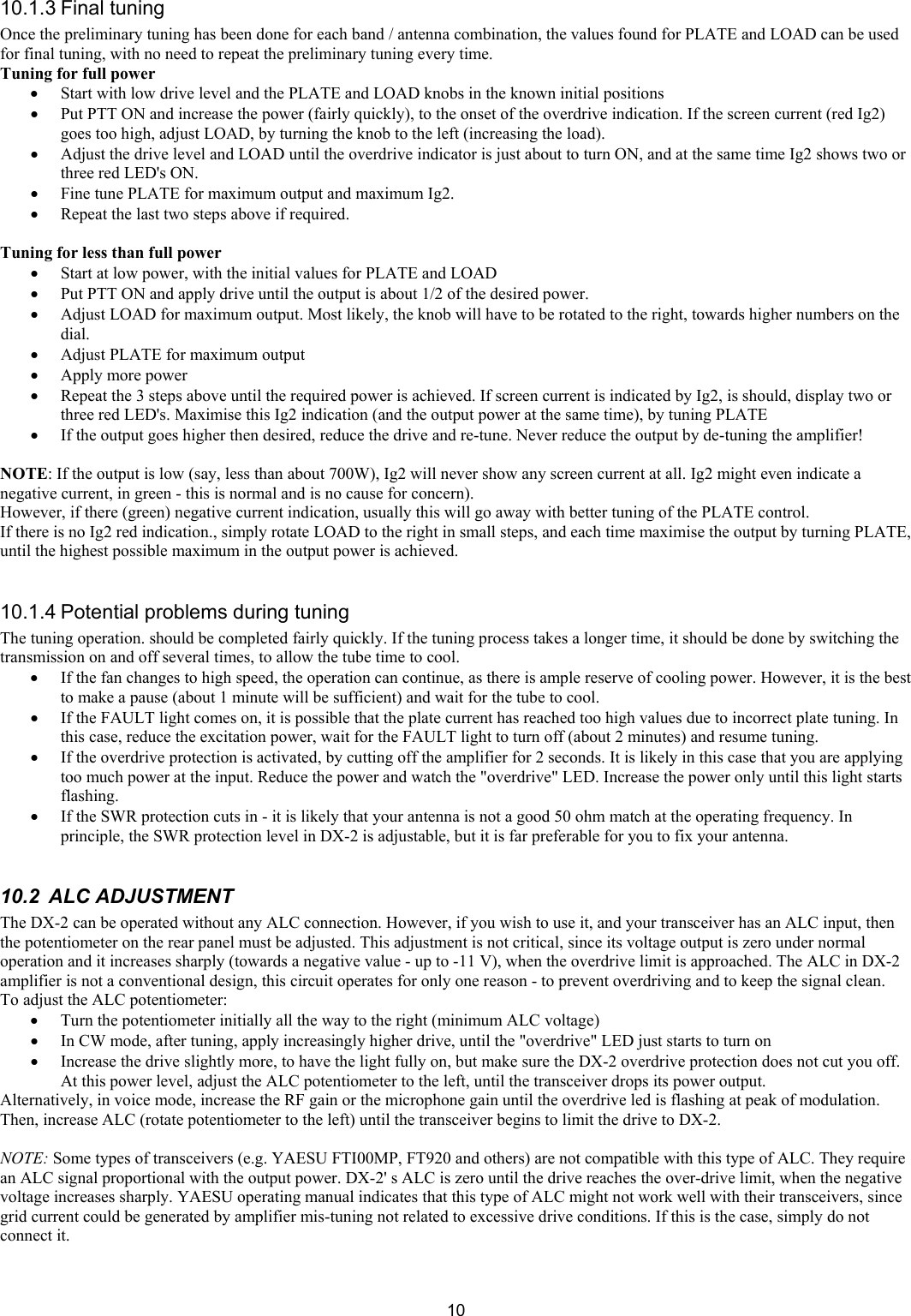  1010.1.3 Final tuning  Once the preliminary tuning has been done for each band / antenna combination, the values found for PLATE and LOAD can be used for final tuning, with no need to repeat the preliminary tuning every time.  Tuning for full power &bull; Start with low drive level and the PLATE and LOAD knobs in the known initial positions  &bull; Put PTT ON and increase the power (fairly quickly), to the onset of the overdrive indication. If the screen current (red Ig2) goes too high, adjust LOAD, by turning the knob to the left (increasing the load).  &bull; Adjust the drive level and LOAD until the overdrive indicator is just about to turn ON, and at the same time Ig2 shows two or three red LED's ON.  &bull; Fine tune PLATE for maximum output and maximum Ig2.  &bull; Repeat the last two steps above if required.  Tuning for less than full power  &bull; Start at low power, with the initial values for PLATE and LOAD &bull; Put PTT ON and apply drive until the output is about 1/2 of the desired power.  &bull; Adjust LOAD for maximum output. Most likely, the knob will have to be rotated to the right, towards higher numbers on the dial.  &bull; Adjust PLATE for maximum output  &bull; Apply more power  &bull; Repeat the 3 steps above until the required power is achieved. If screen current is indicated by Ig2, is should, display two or three red LED's. Maximise this Ig2 indication (and the output power at the same time), by tuning PLATE &bull; If the output goes higher then desired, reduce the drive and re-tune. Never reduce the output by de-tuning the amplifier!   NOTE: If the output is low (say, less than about 700W), Ig2 will never show any screen current at all. Ig2 might even indicate a negative current, in green - this is normal and is no cause for concern). However, if there (green) negative current indication, usually this will go away with better tuning of the PLATE control. If there is no Ig2 red indication., simply rotate LOAD to the right in small steps, and each time maximise the output by turning PLATE, until the highest possible maximum in the output power is achieved.   10.1.4 Potential problems during tuning  The tuning operation. should be completed fairly quickly. If the tuning process takes a longer time, it should be done by switching the transmission on and off several times, to allow the tube time to cool. &bull; If the fan changes to high speed, the operation can continue, as there is ample reserve of cooling power. However, it is the best to make a pause (about 1 minute will be sufficient) and wait for the tube to cool. &bull; If the FAULT light comes on, it is possible that the plate current has reached too high values due to incorrect plate tuning. In this case, reduce the excitation power, wait for the FAULT light to turn off (about 2 minutes) and resume tuning.  &bull; If the overdrive protection is activated, by cutting off the amplifier for 2 seconds. It is likely in this case that you are applying too much power at the input. Reduce the power and watch the "overdrive" LED. Increase the power only until this light starts flashing. &bull; If the SWR protection cuts in - it is likely that your antenna is not a good 50 ohm match at the operating frequency. In principle, the SWR protection level in DX-2 is adjustable, but it is far preferable for you to fix your antenna.  10.2  ALC ADJUSTMENT  The DX-2 can be operated without any ALC connection. However, if you wish to use it, and your transceiver has an ALC input, then the potentiometer on the rear panel must be adjusted. This adjustment is not critical, since its voltage output is zero under normal operation and it increases sharply (towards a negative value - up to -11 V), when the overdrive limit is approached. The ALC in DX-2 amplifier is not a conventional design, this circuit operates for only one reason - to prevent overdriving and to keep the signal clean. To adjust the ALC potentiometer: &bull; Turn the potentiometer initially all the way to the right (minimum ALC voltage) &bull; In CW mode, after tuning, apply increasingly higher drive, until the "overdrive" LED just starts to turn on &bull; Increase the drive slightly more, to have the light fully on, but make sure the DX-2 overdrive protection does not cut you off. At this power level, adjust the ALC potentiometer to the left, until the transceiver drops its power output.  Alternatively, in voice mode, increase the RF gain or the microphone gain until the overdrive led is flashing at peak of modulation. Then, increase ALC (rotate potentiometer to the left) until the transceiver begins to limit the drive to DX-2.  NOTE: Some types of transceivers (e.g. YAESU FTI00MP, FT920 and others) are not compatible with this type of ALC. They require an ALC signal proportional with the output power. DX-2' s ALC is zero until the drive reaches the over-drive limit, when the negative voltage increases sharply. YAESU operating manual indicates that this type of ALC might not work well with their transceivers, since grid current could be generated by amplifier mis-tuning not related to excessive drive conditions. If this is the case, simply do not connect it.  