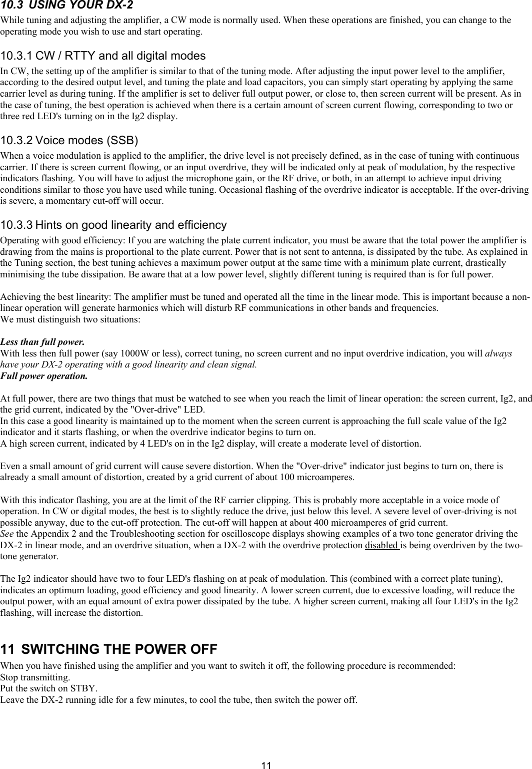  1110.3  USING YOUR DX-2  While tuning and adjusting the amplifier, a CW mode is normally used. When these operations are finished, you can change to the operating mode you wish to use and start operating.  10.3.1 CW / RTTY and all digital modes  In CW, the setting up of the amplifier is similar to that of the tuning mode. After adjusting the input power level to the amplifier, according to the desired output level, and tuning the plate and load capacitors, you can simply start operating by applying the same carrier level as during tuning. If the amplifier is set to deliver full output power, or close to, then screen current will be present. As in the case of tuning, the best operation is achieved when there is a certain amount of screen current flowing, corresponding to two or three red LED's turning on in the Ig2 display. 10.3.2 Voice modes (SSB)  When a voice modulation is applied to the amplifier, the drive level is not precisely defined, as in the case of tuning with continuous carrier. If there is screen current flowing, or an input overdrive, they will be indicated only at peak of modulation, by the respective indicators flashing. You will have to adjust the microphone gain, or the RF drive, or both, in an attempt to achieve input driving conditions similar to those you have used while tuning. Occasional flashing of the overdrive indicator is acceptable. If the over-driving is severe, a momentary cut-off will occur.  10.3.3 Hints on good linearity and efficiency Operating with good efficiency: If you are watching the plate current indicator, you must be aware that the total power the amplifier is drawing from the mains is proportional to the plate current. Power that is not sent to antenna, is dissipated by the tube. As explained in the Tuning section, the best tuning achieves a maximum power output at the same time with a minimum plate current, drastically minimising the tube dissipation. Be aware that at a low power level, slightly different tuning is required than is for full power.   Achieving the best linearity: The amplifier must be tuned and operated all the time in the linear mode. This is important because a non-linear operation will generate harmonics which will disturb RF communications in other bands and frequencies.  We must distinguish two situations:  Less than full power. With less then full power (say 1000W or less), correct tuning, no screen current and no input overdrive indication, you will always have your DX-2 operating with a good linearity and clean signal.  Full power operation.   At full power, there are two things that must be watched to see when you reach the limit of linear operation: the screen current, Ig2, and the grid current, indicated by the "Over-drive" LED.  In this case a good linearity is maintained up to the moment when the screen current is approaching the full scale value of the Ig2 indicator and it starts flashing, or when the overdrive indicator begins to turn on.  A high screen current, indicated by 4 LED's on in the Ig2 display, will create a moderate level of distortion.  Even a small amount of grid current will cause severe distortion. When the "Over-drive" indicator just begins to turn on, there is already a small amount of distortion, created by a grid current of about 100 microamperes.   With this indicator flashing, you are at the limit of the RF carrier clipping. This is probably more acceptable in a voice mode of operation. In CW or digital modes, the best is to slightly reduce the drive, just below this level. A severe level of over-driving is not possible anyway, due to the cut-off protection. The cut-off will happen at about 400 microamperes of grid current.  See the Appendix 2 and the Troubleshooting section for oscilloscope displays showing examples of a two tone generator driving the DX-2 in linear mode, and an overdrive situation, when a DX-2 with the overdrive protection disabled is being overdriven by the two-tone generator.   The Ig2 indicator should have two to four LED's flashing on at peak of modulation. This (combined with a correct plate tuning), indicates an optimum loading, good efficiency and good linearity. A lower screen current, due to excessive loading, will reduce the output power, with an equal amount of extra power dissipated by the tube. A higher screen current, making all four LED's in the Ig2 flashing, will increase the distortion.  11  SWITCHING THE POWER OFF When you have finished using the amplifier and you want to switch it off, the following procedure is recommended:  Stop transmitting.  Put the switch on STBY.  Leave the DX-2 running idle for a few minutes, to cool the tube, then switch the power off.  
