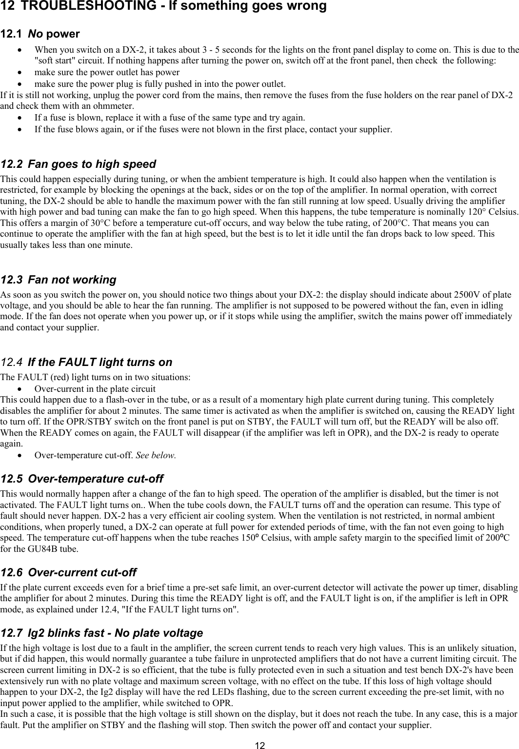  1212  TROUBLESHOOTING - If something goes wrong  12.1  No power  &bull; When you switch on a DX-2, it takes about 3 - 5 seconds for the lights on the front panel display to come on. This is due to the "soft start" circuit. If nothing happens after turning the power on, switch off at the front panel, then check  the following:  &bull; make sure the power outlet has power  &bull; make sure the power plug is fully pushed in into the power outlet.  If it is still not working, unplug the power cord from the mains, then remove the fuses from the fuse holders on the rear panel of DX-2 and check them with an ohmmeter.  &bull; If a fuse is blown, replace it with a fuse of the same type and try again.  &bull; If the fuse blows again, or if the fuses were not blown in the first place, contact your supplier.  12.2  Fan goes to high speed  This could happen especially during tuning, or when the ambient temperature is high. It could also happen when the ventilation is restricted, for example by blocking the openings at the back, sides or on the top of the amplifier. In normal operation, with correct tuning, the DX-2 should be able to handle the maximum power with the fan still running at low speed. Usually driving the amplifier with high power and bad tuning can make the fan to go high speed. When this happens, the tube temperature is nominally 120&deg; Celsius. This offers a margin of 30&deg;C before a temperature cut-off occurs, and way below the tube rating, of 200&deg;C. That means you can continue to operate the amplifier with the fan at high speed, but the best is to let it idle until the fan drops back to low speed. This usually takes less than one minute.  12.3  Fan not working  As soon as you switch the power on, you should notice two things about your DX-2: the display should indicate about 2500V of plate voltage, and you should be able to hear the fan running. The amplifier is not supposed to be powered without the fan, even in idling mode. If the fan does not operate when you power up, or if it stops while using the amplifier, switch the mains power off immediately and contact your supplier.   12.4  If the FAULT light turns on The FAULT (red) light turns on in two situations:   &bull; Over-current in the plate circuit  This could happen due to a flash-over in the tube, or as a result of a momentary high plate current during tuning. This completely disables the amplifier for about 2 minutes. The same timer is activated as when the amplifier is switched on, causing the READY light to turn off. If the OPR/STBY switch on the front panel is put on STBY, the FAULT will turn off, but the READY will be also off. When the READY comes on again, the FAULT will disappear (if the amplifier was left in OPR), and the DX-2 is ready to operate again. &bull; Over-temperature cut-off. See below.  12.5  Over-temperature cut-off  This would normally happen after a change of the fan to high speed. The operation of the amplifier is disabled, but the timer is not activated. The FAULT light turns on.. When the tube cools down, the FAULT turns off and the operation can resume. This type of fault should never happen. DX-2 has a very efficient air cooling system. When the ventilation is not restricted, in normal ambient conditions, when properly tuned, a DX-2 can operate at full power for extended periods of time, with the fan not even going to high speed. The temperature cut-off happens when the tube reaches 150&ordm; Celsius, with ample safety margin to the specified limit of 200&ordm;C for the GU84B tube.  12.6 Over-current cut-off  If the plate current exceeds even for a brief time a pre-set safe limit, an over-current detector will activate the power up timer, disabling the amplifier for about 2 minutes. During this time the READY light is off, and the FAULT light is on, if the amplifier is left in OPR mode, as explained under 12.4, "If the FAULT light turns on".  12.7  Ig2 blinks fast - No plate voltage  If the high voltage is lost due to a fault in the amplifier, the screen current tends to reach very high values. This is an unlikely situation, but if did happen, this would normally guarantee a tube failure in unprotected amplifiers that do not have a current limiting circuit. The screen current limiting in DX-2 is so efficient, that the tube is fully protected even in such a situation and test bench DX-2's have been extensively run with no plate voltage and maximum screen voltage, with no effect on the tube. If this loss of high voltage should happen to your DX-2, the Ig2 display will have the red LEDs flashing, due to the screen current exceeding the pre-set limit, with no input power applied to the amplifier, while switched to OPR.  In such a case, it is possible that the high voltage is still shown on the display, but it does not reach the tube. In any case, this is a major fault. Put the amplifier on STBY and the flashing will stop. Then switch the power off and contact your supplier.  