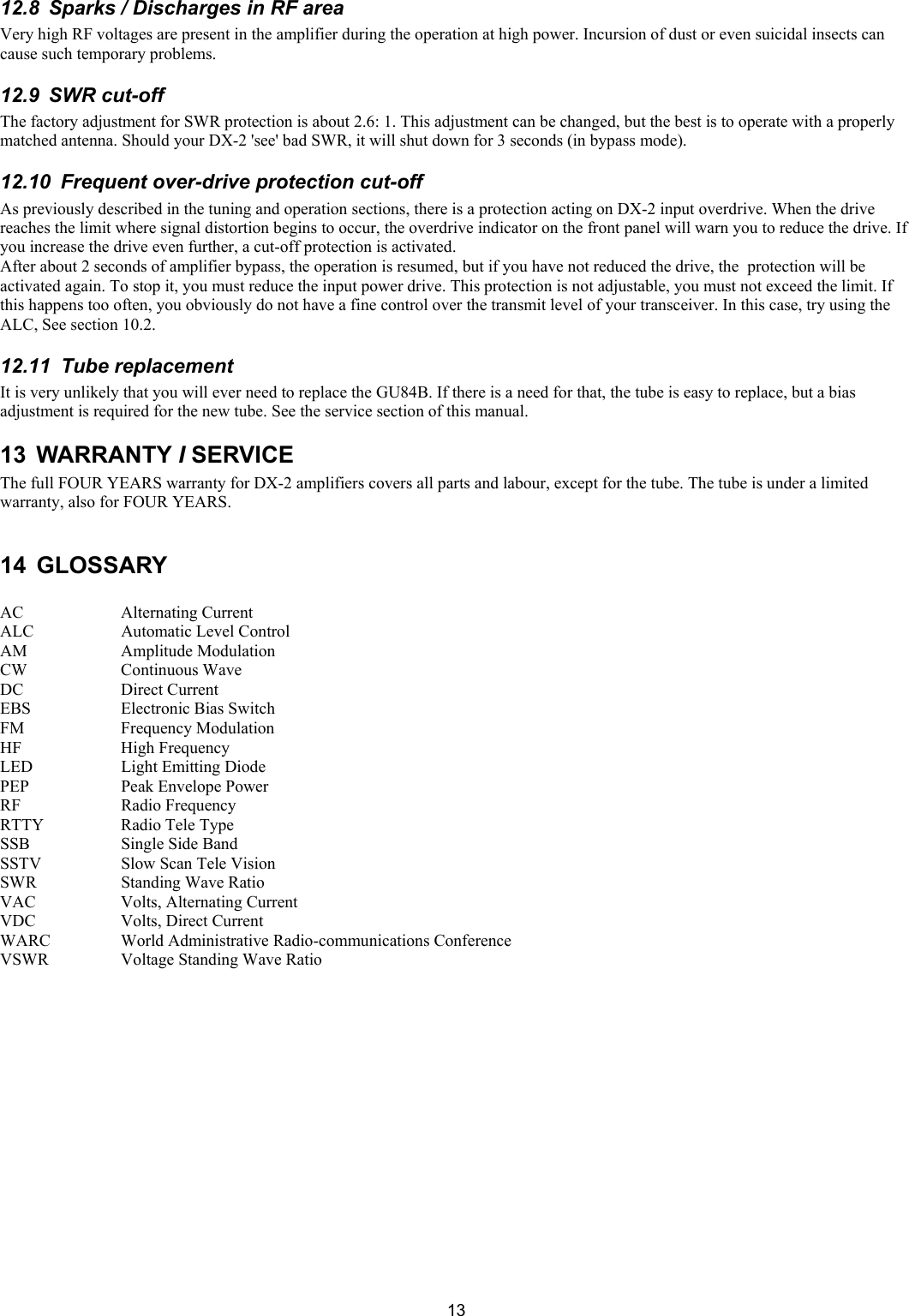  1312.8  Sparks / Discharges in RF area  Very high RF voltages are present in the amplifier during the operation at high power. Incursion of dust or even suicidal insects can cause such temporary problems.  12.9  SWR cut-off  The factory adjustment for SWR protection is about 2.6: 1. This adjustment can be changed, but the best is to operate with a properly matched antenna. Should your DX-2 'see' bad SWR, it will shut down for 3 seconds (in bypass mode).  12.10  Frequent over-drive protection cut-off  As previously described in the tuning and operation sections, there is a protection acting on DX-2 input overdrive. When the drive reaches the limit where signal distortion begins to occur, the overdrive indicator on the front panel will warn you to reduce the drive. If you increase the drive even further, a cut-off protection is activated.  After about 2 seconds of amplifier bypass, the operation is resumed, but if you have not reduced the drive, the  protection will be activated again. To stop it, you must reduce the input power drive. This protection is not adjustable, you must not exceed the limit. If this happens too often, you obviously do not have a fine control over the transmit level of your transceiver. In this case, try using the ALC, See section 10.2. 12.11  Tube replacement  It is very unlikely that you will ever need to replace the GU84B. If there is a need for that, the tube is easy to replace, but a bias adjustment is required for the new tube. See the service section of this manual. 13 WARRANTY I SERVICE The full FOUR YEARS warranty for DX-2 amplifiers covers all parts and labour, except for the tube. The tube is under a limited warranty, also for FOUR YEARS.   14 GLOSSARY  AC     Alternating Current ALC     Automatic Level Control  AM     Amplitude Modulation CW     Continuous Wave  DC     Direct Current EBS     Electronic Bias Switch FM     Frequency Modulation  HF     High Frequency  LED     Light Emitting Diode PEP     Peak Envelope Power RF     Radio Frequency  RTTY     Radio Tele Type SSB     Single Side Band SSTV     Slow Scan Tele Vision SWR     Standing Wave Ratio VAC     Volts, Alternating Current VDC     Volts, Direct Current  WARC    World Administrative Radio-communications Conference VSWR     Voltage Standing Wave Ratio      