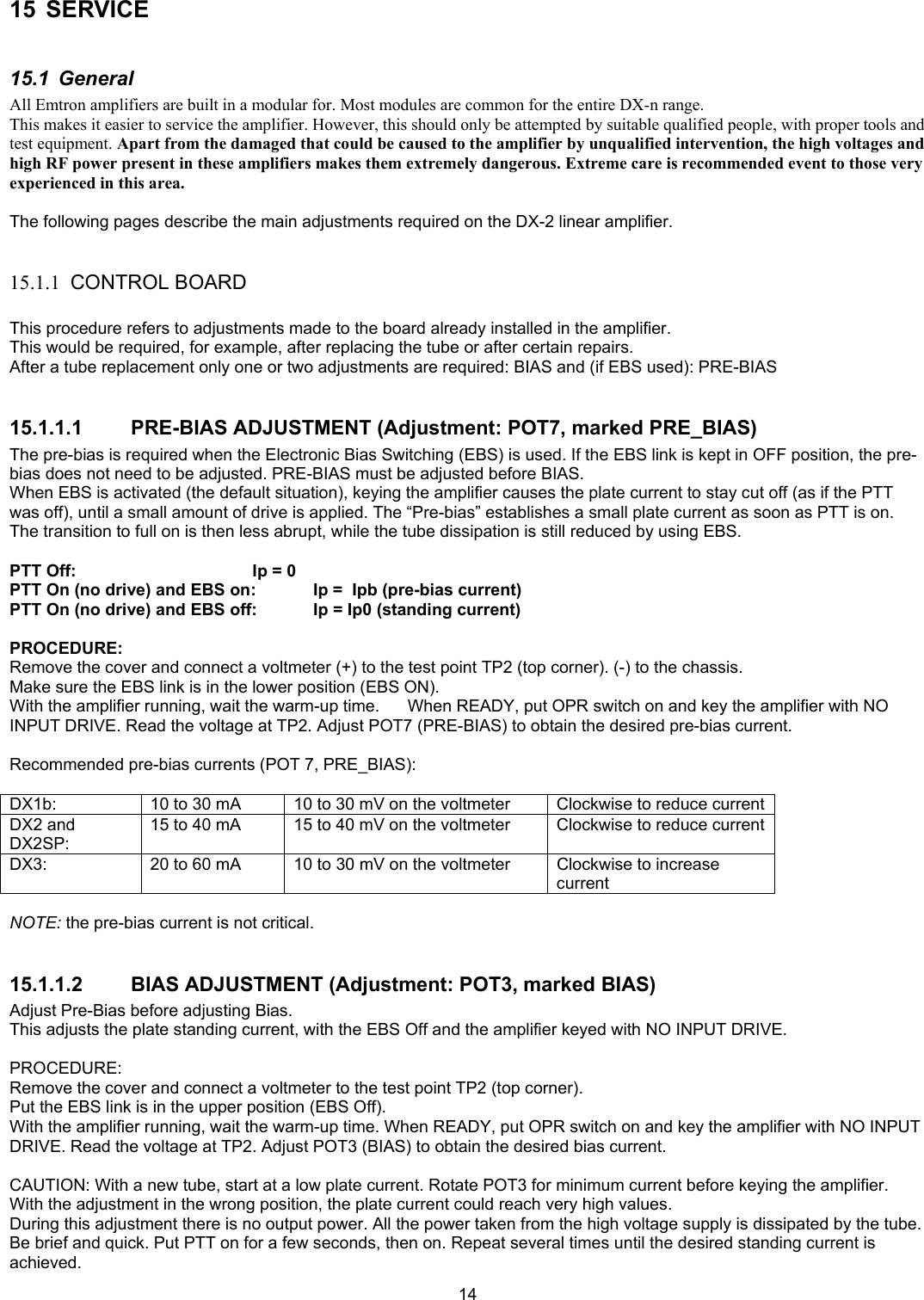  1415 SERVICE  15.1 General All Emtron amplifiers are built in a modular for. Most modules are common for the entire DX-n range. This makes it easier to service the amplifier. However, this should only be attempted by suitable qualified people, with proper tools and test equipment. Apart from the damaged that could be caused to the amplifier by unqualified intervention, the high voltages and high RF power present in these amplifiers makes them extremely dangerous. Extreme care is recommended event to those very experienced in this area.  The following pages describe the main adjustments required on the DX-2 linear amplifier.  15.1.1 CONTROL BOARD  This procedure refers to adjustments made to the board already installed in the amplifier. This would be required, for example, after replacing the tube or after certain repairs. After a tube replacement only one or two adjustments are required: BIAS and (if EBS used): PRE-BIAS  15.1.1.1  PRE-BIAS ADJUSTMENT (Adjustment: POT7, marked PRE_BIAS) The pre-bias is required when the Electronic Bias Switching (EBS) is used. If the EBS link is kept in OFF position, the pre-bias does not need to be adjusted. PRE-BIAS must be adjusted before BIAS. When EBS is activated (the default situation), keying the amplifier causes the plate current to stay cut off (as if the PTT was off), until a small amount of drive is applied. The &ldquo;Pre-bias&rdquo; establishes a small plate current as soon as PTT is on. The transition to full on is then less abrupt, while the tube dissipation is still reduced by using EBS.  PTT Off:       Ip = 0 PTT On (no drive) and EBS on:  Ip =  Ipb (pre-bias current) PTT On (no drive) and EBS off:  Ip = Ip0 (standing current)  PROCEDURE: Remove the cover and connect a voltmeter (+) to the test point TP2 (top corner). (-) to the chassis. Make sure the EBS link is in the lower position (EBS ON). With the amplifier running, wait the warm-up time.      When READY, put OPR switch on and key the amplifier with NO INPUT DRIVE. Read the voltage at TP2. Adjust POT7 (PRE-BIAS) to obtain the desired pre-bias current.   Recommended pre-bias currents (POT 7, PRE_BIAS):  DX1b:  10 to 30 mA     10 to 30 mV on the voltmeter  Clockwise to reduce current DX2 and DX2SP: 15 to 40 mA  15 to 40 mV on the voltmeter  Clockwise to reduce current DX3:  20 to 60 mA   10 to 30 mV on the voltmeter  Clockwise to increase current  NOTE: the pre-bias current is not critical.  15.1.1.2  BIAS ADJUSTMENT (Adjustment: POT3, marked BIAS) Adjust Pre-Bias before adjusting Bias. This adjusts the plate standing current, with the EBS Off and the amplifier keyed with NO INPUT DRIVE.  PROCEDURE: Remove the cover and connect a voltmeter to the test point TP2 (top corner). Put the EBS link is in the upper position (EBS Off). With the amplifier running, wait the warm-up time. When READY, put OPR switch on and key the amplifier with NO INPUT DRIVE. Read the voltage at TP2. Adjust POT3 (BIAS) to obtain the desired bias current.   CAUTION: With a new tube, start at a low plate current. Rotate POT3 for minimum current before keying the amplifier. With the adjustment in the wrong position, the plate current could reach very high values. During this adjustment there is no output power. All the power taken from the high voltage supply is dissipated by the tube. Be brief and quick. Put PTT on for a few seconds, then on. Repeat several times until the desired standing current is achieved. 