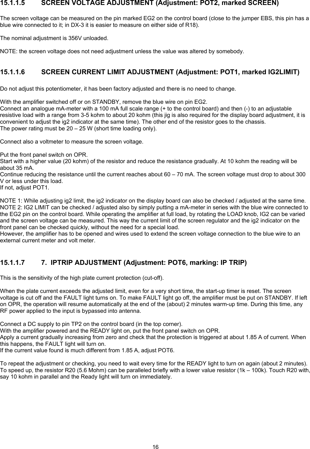  1615.1.1.5 SCREEN VOLTAGE ADJUSTMENT (Adjustment: POT2, marked SCREEN)  The screen voltage can be measured on the pin marked EG2 on the control board (close to the jumper EBS, this pin has a blue wire connected to it; in DX-3 it is easier to measure on either side of R18).  The nominal adjustment is 356V unloaded.  NOTE: the screen voltage does not need adjustment unless the value was altered by somebody.  15.1.1.6 SCREEN CURRENT LIMIT ADJUSTMENT (Adjustment: POT1, marked IG2LIMIT)  Do not adjust this potentiometer, it has been factory adjusted and there is no need to change.  With the amplifier switched off or on STANDBY, remove the blue wire on pin EG2. Connect an analogue mA-meter with a 100 mA full scale range (+ to the control board) and then (-) to an adjustable resistive load with a range from 3-5 kohm to about 20 kohm (this jig is also required for the display board adjustment, it is convenient to adjust the ig2 indicator at the same time). The other end of the resistor goes to the chassis. The power rating must be 20 &ndash; 25 W (short time loading only).  Connect also a voltmeter to measure the screen voltage.  Put the front panel switch on OPR. Start with a higher value (20 kohm) of the resistor and reduce the resistance gradually. At 10 kohm the reading will be about 35 mA.  Continue reducing the resistance until the current reaches about 60 &ndash; 70 mA. The screen voltage must drop to about 300 V or less under this load. If not, adjust POT1.  NOTE 1: While adjusting ig2 limit, the ig2 indicator on the display board can also be checked / adjusted at the same time. NOTE 2: IG2 LIMIT can be checked / adjusted also by simply putting a mA-meter in series with the blue wire connected to the EG2 pin on the control board. While operating the amplifier at full load, by rotating the LOAD knob, IG2 can be varied and the screen voltage can be measured. This way the current limit of the screen regulator and the ig2 indicator on the front panel can be checked quickly, without the need for a special load. However, the amplifier has to be opened and wires used to extend the screen voltage connection to the blue wire to an external current meter and volt meter.  15.1.1.7  7.  IPTRIP ADJUSTMENT (Adjustment: POT6, marking: IP TRIP)  This is the sensitivity of the high plate current protection (cut-off).  When the plate current exceeds the adjusted limit, even for a very short time, the start-up timer is reset. The screen voltage is cut off and the FAULT light turns on. To make FAULT light go off, the amplifier must be put on STANDBY. If left on OPR, the operation will resume automatically at the end of the (about) 2 minutes warm-up time. During this time, any RF power applied to the input is bypassed into antenna.  Connect a DC supply to pin TP2 on the control board (in the top corner).  With the amplifier powered and the READY light on, put the front panel switch on OPR. Apply a current gradually increasing from zero and check that the protection is triggered at about 1.85 A of current. When this happens, the FAULT light will turn on.  If the current value found is much different from 1.85 A, adjust POT6.  To repeat the adjustment or checking, you need to wait every time for the READY light to turn on again (about 2 minutes). To speed up, the resistor R20 (5.6 Mohm) can be paralleled briefly with a lower value resistor (1k &ndash; 100k). Touch R20 with, say 10 kohm in parallel and the Ready light will turn on immediately. 