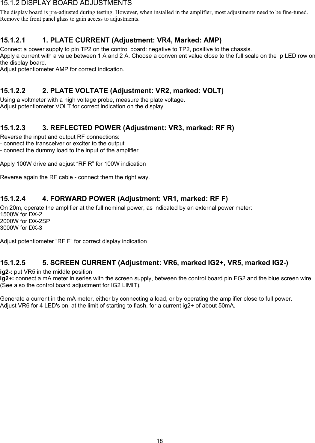  18 15.1.2 DISPLAY BOARD ADJUSTMENTS The display board is pre-adjusted during testing. However, when installed in the amplifier, most adjustments need to be fine-tuned. Remove the front panel glass to gain access to adjustments.  15.1.2.1  1. PLATE CURRENT (Adjustment: VR4, Marked: AMP) Connect a power supply to pin TP2 on the control board: negative to TP2, positive to the chassis. Apply a current with a value between 1 A and 2 A. Choose a convenient value close to the full scale on the Ip LED row on the display board. Adjust potentiometer AMP for correct indication.  15.1.2.2  2. PLATE VOLTATE (Adjustment: VR2, marked: VOLT) Using a voltmeter with a high voltage probe, measure the plate voltage. Adjust potentiometer VOLT for correct indication on the display.  15.1.2.3  3. REFLECTED POWER (Adjustment: VR3, marked: RF R) Reverse the input and output RF connections: - connect the transceiver or exciter to the output - connect the dummy load to the input of the amplifier  Apply 100W drive and adjust &ldquo;RF R&rdquo; for 100W indication  Reverse again the RF cable - connect them the right way.  15.1.2.4  4. FORWARD POWER (Adjustment: VR1, marked: RF F) On 20m, operate the amplifier at the full nominal power, as indicated by an external power meter:  1500W for DX-2 2000W for DX-2SP 3000W for DX-3  Adjust potentiometer &ldquo;RF F&rdquo; for correct display indication  15.1.2.5  5. SCREEN CURRENT (Adjustment: VR6, marked IG2+, VR5, marked IG2-) ig2-: put VR5 in the middle position ig2+: connect a mA meter in series with the screen supply, between the control board pin EG2 and the blue screen wire. (See also the control board adjustment for IG2 LIMIT).  Generate a current in the mA meter, either by connecting a load, or by operating the amplifier close to full power. Adjust VR6 for 4 LED's on, at the limit of starting to flash, for a current ig2+ of about 50mA. 