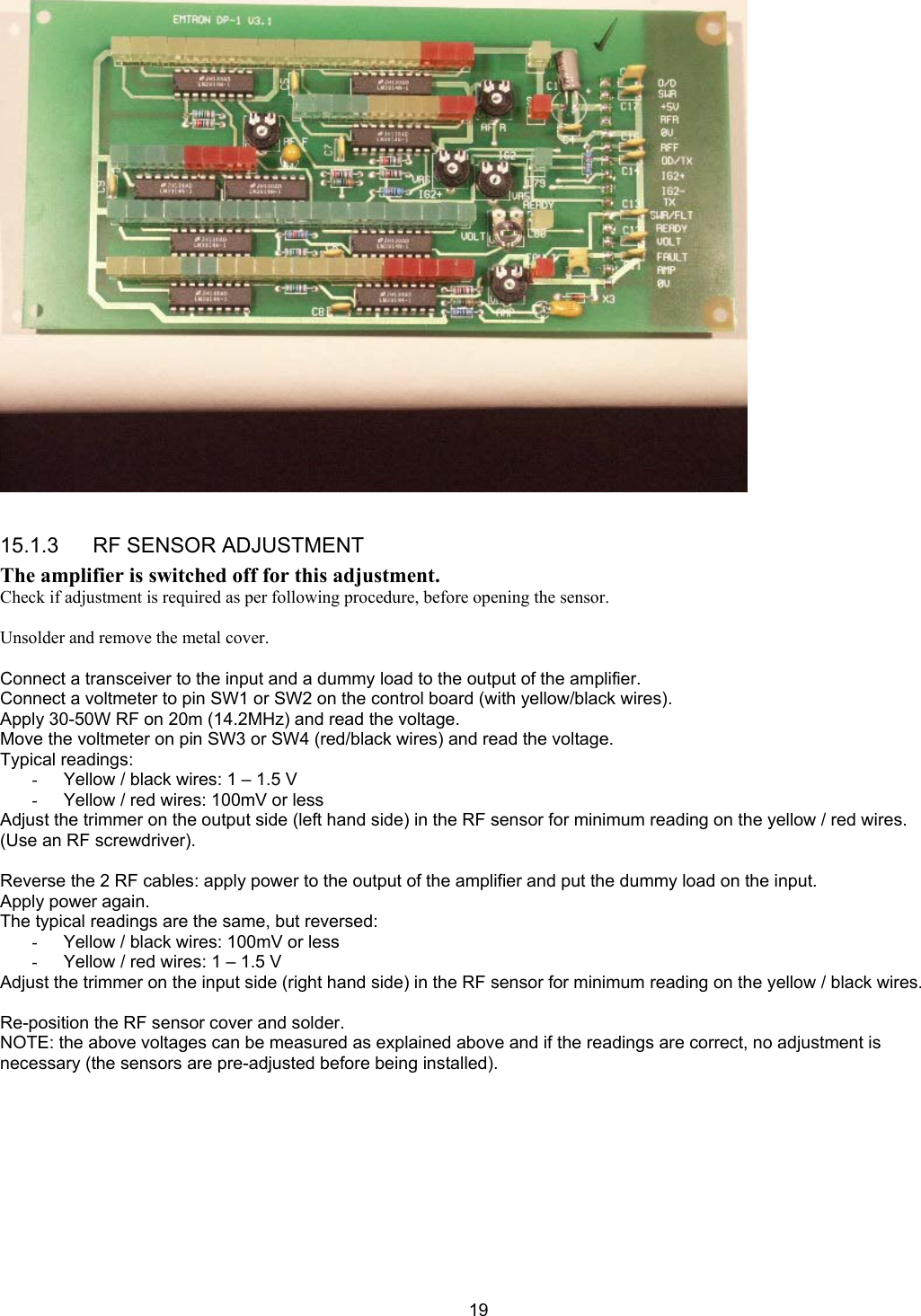  19  15.1.3      RF SENSOR ADJUSTMENT The amplifier is switched off for this adjustment. Check if adjustment is required as per following procedure, before opening the sensor.  Unsolder and remove the metal cover.  Connect a transceiver to the input and a dummy load to the output of the amplifier. Connect a voltmeter to pin SW1 or SW2 on the control board (with yellow/black wires). Apply 30-50W RF on 20m (14.2MHz) and read the voltage. Move the voltmeter on pin SW3 or SW4 (red/black wires) and read the voltage. Typical readings: -  Yellow / black wires: 1 &ndash; 1.5 V -  Yellow / red wires: 100mV or less Adjust the trimmer on the output side (left hand side) in the RF sensor for minimum reading on the yellow / red wires. (Use an RF screwdriver).  Reverse the 2 RF cables: apply power to the output of the amplifier and put the dummy load on the input. Apply power again. The typical readings are the same, but reversed: -  Yellow / black wires: 100mV or less -  Yellow / red wires: 1 &ndash; 1.5 V Adjust the trimmer on the input side (right hand side) in the RF sensor for minimum reading on the yellow / black wires.  Re-position the RF sensor cover and solder. NOTE: the above voltages can be measured as explained above and if the readings are correct, no adjustment is necessary (the sensors are pre-adjusted before being installed). 
