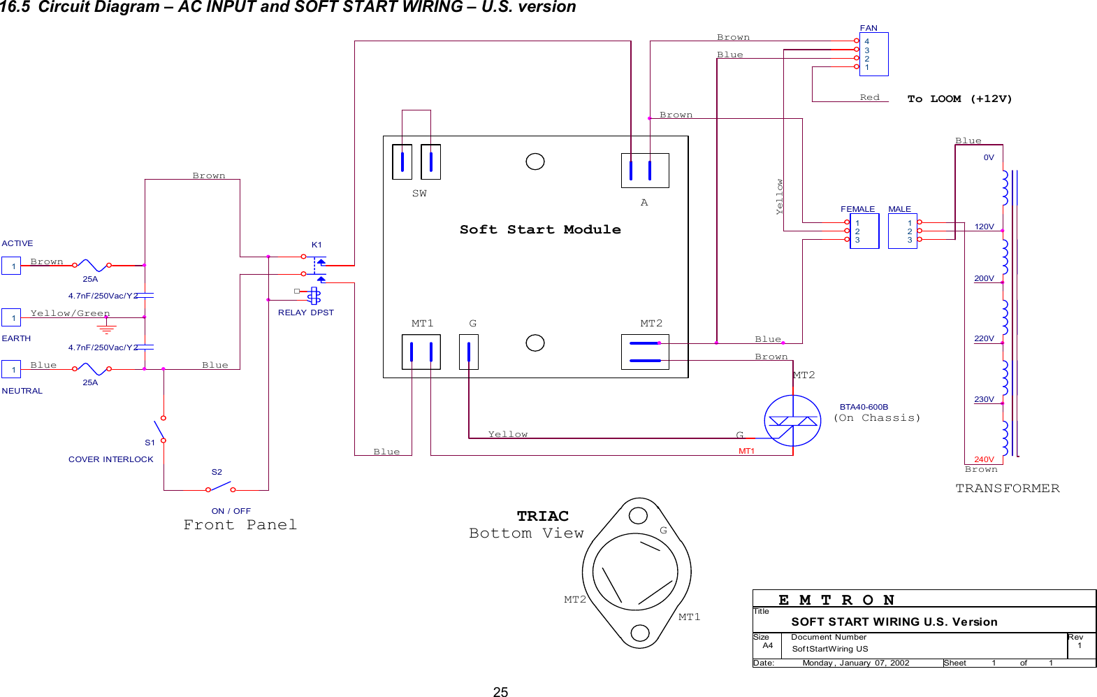  2516.5  Circuit Diagram &ndash; AC INPUT and SOFT START WIRING &ndash; U.S. version                                           MT2EARTH1MT2YellowBlueSWBrownMT1240VFEMALE 123BTA40-600BS2ON / OFF25AG4.7nF/250Vac/Y 225AFront Panel120V BrownS1COVER INTERLOCKBrownMT2BlueMT1200V YellowYellow/Green4.7nF/250Vac/Y 2NEUTRAL1To LOOM (+12V)BlueSof tStartWiring US 1SOFT START WIRING U.S. VersionA411Monday , January  07, 2002Tit leSize Document Number RevDate: Sheet of220V ACTIVE1TRANSFORMER(On Chassis)Soft Start ModuleMALE 123230V GBlueBrownBlue0V MT1AGE M T R O NBrownBrownBlueK1RELAY DPSTFAN1234RedTRIACBottom View
