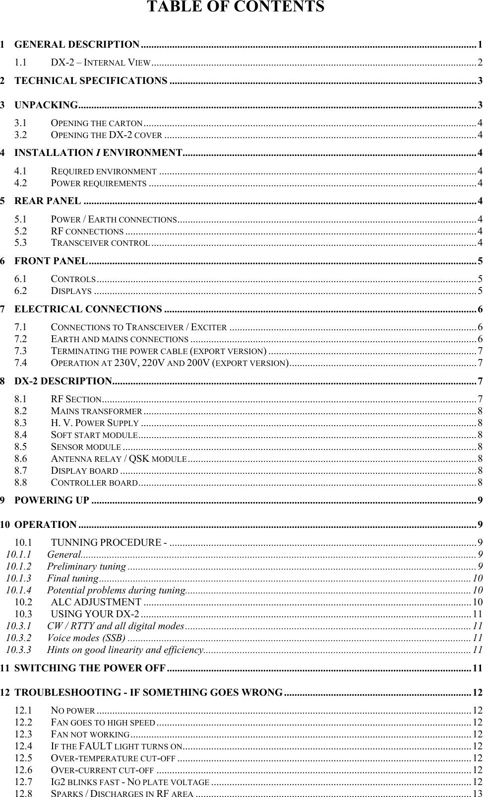 TABLE OF CONTENTS  1 GENERAL DESCRIPTION.................................................................................................................................1 1.1 DX-2 &ndash; INTERNAL VIEW.............................................................................................................................2 2 TECHNICAL SPECIFICATIONS ......................................................................................................................3 3 UNPACKING.........................................................................................................................................................3 3.1 OPENING THE CARTON................................................................................................................................4 3.2 OPENING THE DX-2 COVER ........................................................................................................................4 4 INSTALLATION I ENVIRONMENT.................................................................................................................4 4.1 REQUIRED ENVIRONMENT ..........................................................................................................................4 4.2 POWER REQUIREMENTS ..............................................................................................................................4 5 REAR PANEL ....................................................................................................................................................... 4 5.1 POWER / EARTH CONNECTIONS...................................................................................................................4 5.2 RF CONNECTIONS .......................................................................................................................................4 5.3 TRANSCEIVER CONTROL .............................................................................................................................4 6 FRONT PANEL.....................................................................................................................................................5 6.1 CONTROLS..................................................................................................................................................5 6.2 DISPLAYS ...................................................................................................................................................5 7 ELECTRICAL CONNECTIONS ........................................................................................................................6 7.1 CONNECTIONS TO TRANSCEIVER / EXCITER ...............................................................................................6 7.2 EARTH AND MAINS CONNECTIONS ..............................................................................................................6 7.3 TERMINATING THE POWER CABLE (EXPORT VERSION) ................................................................................7 7.4 OPERATION AT 230V, 220V AND 200V (EXPORT VERSION)........................................................................7 8 DX-2 DESCRIPTION............................................................................................................................................7 8.1 RF SECTION................................................................................................................................................7 8.2 MAINS TRANSFORMER ................................................................................................................................8 8.3 H. V. POWER SUPPLY .................................................................................................................................8 8.4 SOFT START MODULE.................................................................................................................................. 8 8.5 SENSOR MODULE ........................................................................................................................................8 8.6 ANTENNA RELAY / QSK MODULE...............................................................................................................8 8.7 DISPLAY BOARD .........................................................................................................................................8 8.8 CONTROLLER BOARD..................................................................................................................................8 9 POWERING UP ....................................................................................................................................................9 10 OPERATION .........................................................................................................................................................9 10.1 TUNNING PROCEDURE - ......................................................................................................................9 10.1.1 General........................................................................................................................................................9 10.1.2 Preliminary tuning ......................................................................................................................................9 10.1.3 Final tuning............................................................................................................................................... 10 10.1.4 Potential problems during tuning..............................................................................................................10 10.2 ALC ADJUSTMENT ..............................................................................................................................10 10.3 USING YOUR DX-2 ...............................................................................................................................11 10.3.1 CW / RTTY and all digital modes..............................................................................................................11 10.3.2 Voice modes (SSB) ....................................................................................................................................11 10.3.3 Hints on good linearity and efficiency.......................................................................................................11 11 SWITCHING THE POWER OFF .....................................................................................................................11 12 TROUBLESHOOTING - IF SOMETHING GOES WRONG ........................................................................ 12 12.1 NO POWER ................................................................................................................................................12 12.2 FAN GOES TO HIGH SPEED ......................................................................................................................... 12 12.3 FAN NOT WORKING ...................................................................................................................................12 12.4 IF THE FAULT LIGHT TURNS ON...............................................................................................................12 12.5 OVER-TEMPERATURE CUT-OFF .................................................................................................................12 12.6 OVER-CURRENT CUT-OFF .........................................................................................................................12 12.7 IG2 BLINKS FAST - NO PLATE VOLTAGE ....................................................................................................12 12.8SPARKS/DISCHARGES INRFAREA..........................................................................................................13