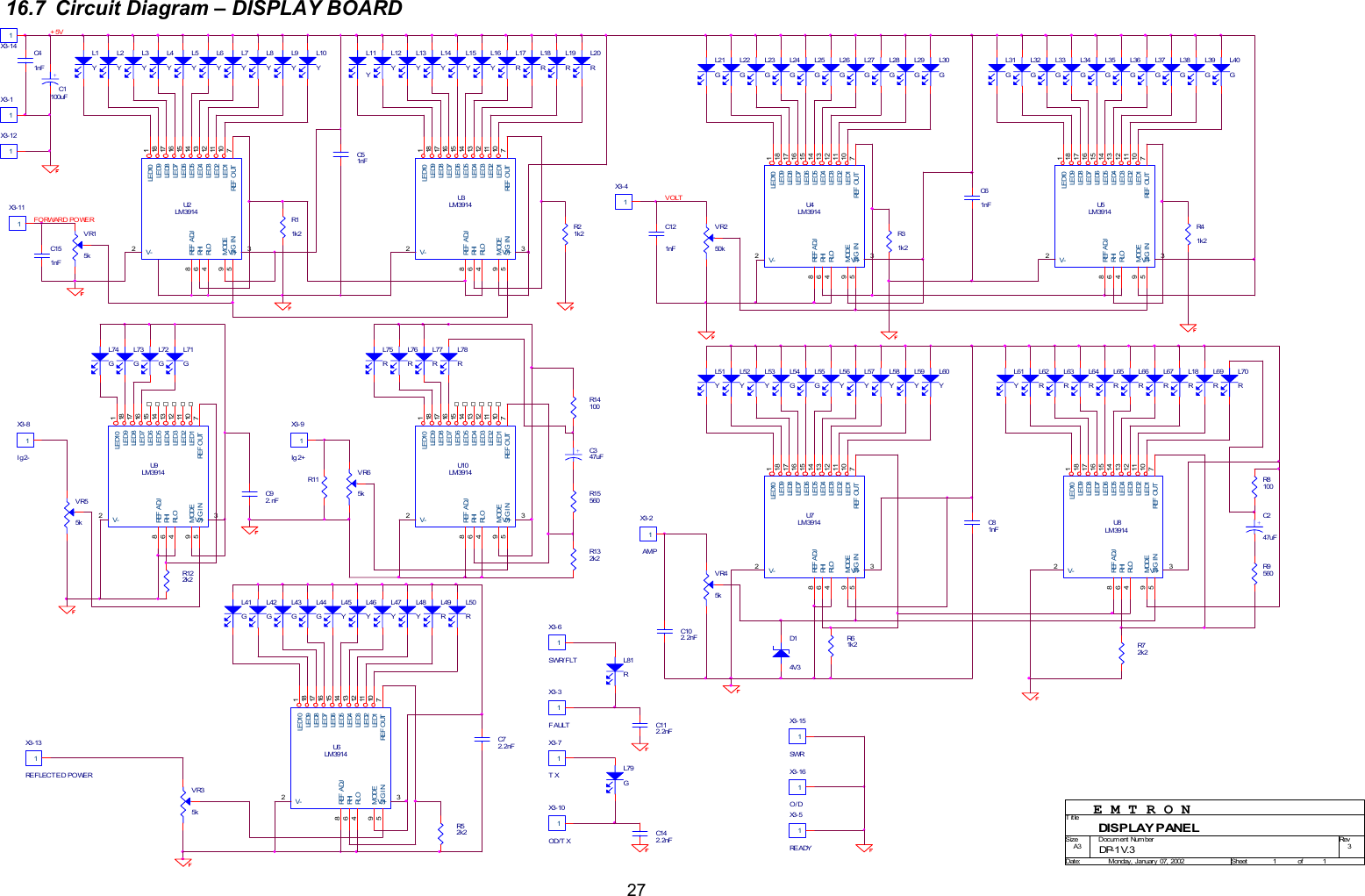  2716.7  Circuit Diagram &ndash; DISPLAY BOARD                                            L63RL16YVR250kVR15kL76RC112. 2nFL56YL52YR122k2L38GC61nFR31k2R8100L55GR21k2R72k2L19RL33GX3- 8Ig2-1U5LM3914594683271011121314151617181SI G I NMODERLORHIREF  A DJV+V-REF  O UTLED1LED2LED3LED4LED5LED6LED7LED8LED9LED10L44GL22GL18RX3- 9Ig 2+1L31GL41GL13YR9560U7LM3914594683271011121314151617181SI G I NMODERLORHIREF  A DJV+V-REF  O UTLED1LED2LED3LED4LED5LED6LED7LED8LED9LED10U6LM3914594683271011121314151617181SI G I NMODERLORHIREF  ADJV+V-REF  O UTLED1LED2LED3LED4LED5LED6LED7LED8LED9LED10L58YR41k2L28GL70RL9YL73GX3- 1 0OD/T X1L48YL79GL59YL5YL43GX3- 11L12YU3LM3914594683271011121314151617181SI G I NMODERLORHIREF  A DJV+V-REF  O UTLED1LED2LED3LED4LED5LED6LED7LED8LED9LED10L23GVR55kL39GL64RL11YL77RL35GL50RL6YL7YL78RC121nFL46YL61YVR65kX3- 1 11X3- 7TX1L75R+5VC81nFFO RWAR D PO WERR61k2L53YL27GU9LM3914594683271011121314151617181SI G I NMODERLORHIREF  A DJV+V-REF  O UTLED1LED2LED3LED4LED5LED6LED7LED8LED9LED10L74GL10YX3- 1 6O/D1U10LM3914594683271011121314151617181SI G I NMODERLORHIREF  A DJV+V-REF  O UTLED1LED2LED3LED4LED5LED6LED7LED8LED9LED10L21GX3 - 1 3RE F LEC T E D PO WER1E M T R O NX3- 41L67RR14100L8YL72GL62RR15560R11 U2LM3914594683271011121314151617181SI G I NMODERLORHIREF  A DJV+V-REF  O UTLED1LED2LED3LED4LED5LED6LED7LED8LED9LED10L17RL37GU4LM3914594683271011121314151617181SI G I NMODERLORHIREF  A DJV+V-REF  O UTLED1LED2LED3LED4LED5LED6LED7LED8LED9LED10X3- 1 5SWR1X3- 3FAULT1L14YL71GL54GL15YL47YC72. 2nFX3- 6SWR/ FLT1L30GL57YC151nFL29GL51YL34GL42GL26GVOLTX3- 5RE ADY1U8LM3914594683271011121314151617181SI G I NMODERLORHIREF  A DJV+V-REF  O UTLED1LED2LED3LED4LED5LED6LED7LED8LED9LED10C51nFL25GL2YC92. nF+C347uFL4YX3- 2 AMP1L18RL45YL60YL3YL81RL1YL40GL65RX3 - 1 21R11k2C142. 2nF+C1100uFR132k2VR45kL49RVR35kX3 - 1 41L69RL36GD14V3L32GL20RC102. 2nFL66RC41nFL24G3DISP LAY P ANE LA311Monday,  Januar y   07,  2002DP- 1 V. 3TitleSize Docum ent Number RevDat e: Sheet ofR52k2+C247uF
