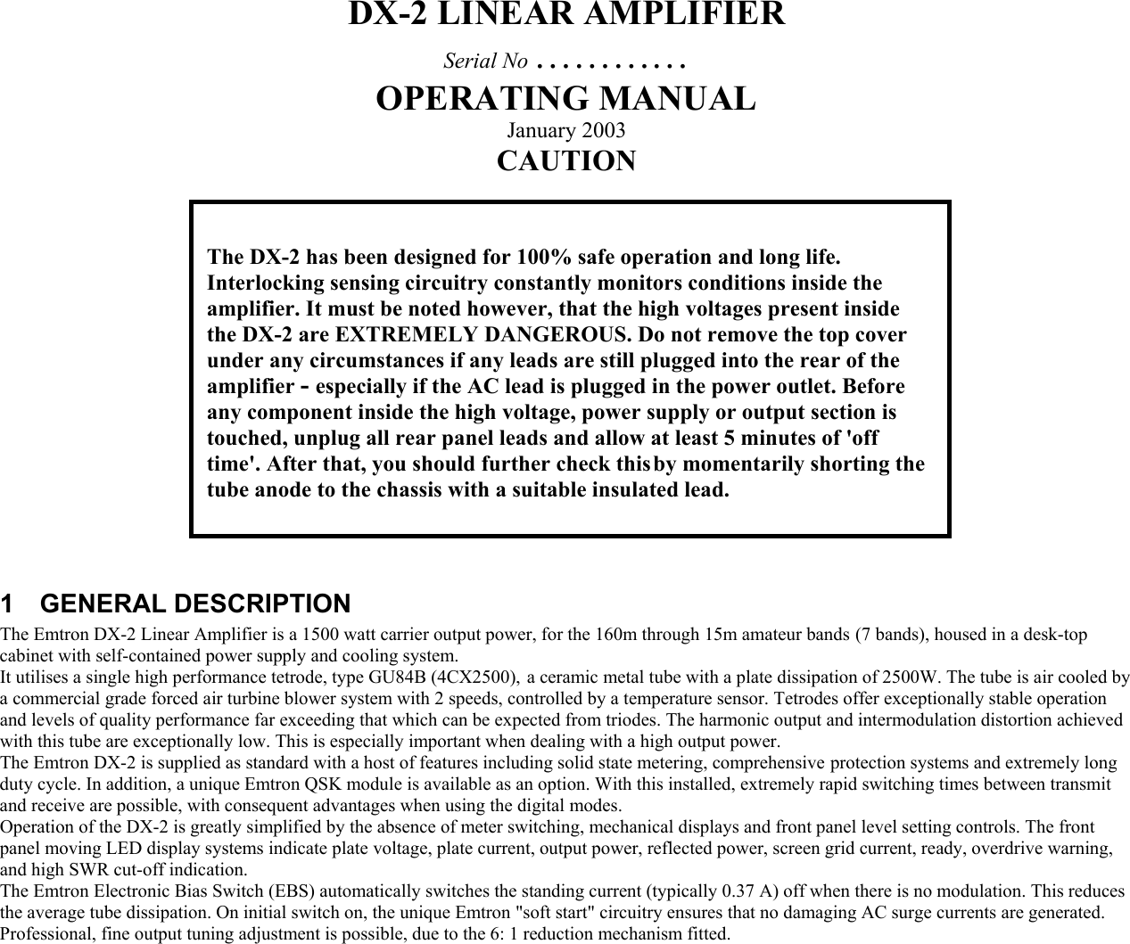 DX-2 LINEAR AMPLIFIER Serial No &hellip;&hellip;&hellip;&hellip; OPERATING MANUAL January 2003 CAUTION               1 GENERAL DESCRIPTION The Emtron DX-2 Linear Amplifier is a 1500 watt carrier output power, for the 160m through 15m amateur bands (7 bands), housed in a desk-top cabinet with self-contained power supply and cooling system. It utilises a single high performance tetrode, type GU84B (4CX2500),  a ceramic metal tube with a plate dissipation of 2500W. The tube is air cooled by a commercial grade forced air turbine blower system with 2 speeds, controlled by a temperature sensor. Tetrodes offer exceptionally stable operation and levels of quality performance far exceeding that which can be expected from triodes. The harmonic output and intermodulation distortion achieved with this tube are exceptionally low. This is especially important when dealing with a high output power.  The Emtron DX-2 is supplied as standard with a host of features including solid state metering, comprehensive protection systems and extremely long duty cycle. In addition, a unique Emtron QSK module is available as an option. With this installed, extremely rapid switching times between transmit and receive are possible, with consequent advantages when using the digital modes. Operation of the DX-2 is greatly simplified by the absence of meter switching, mechanical displays and front panel level setting controls. The front panel moving LED display systems indicate plate voltage, plate current, output power, reflected power, screen grid current, ready, overdrive warning, and high SWR cut-off indication.  The Emtron Electronic Bias Switch (EBS) automatically switches the standing current (typically 0.37 A) off when there is no modulation. This reduces the average tube dissipation. On initial switch on, the unique Emtron "soft start" circuitry ensures that no damaging AC surge currents are generated.  Professional, fine output tuning adjustment is possible, due to the 6: 1 reduction mechanism fitted.       The DX-2 has been designed for 100% safe operation and long life. Interlocking sensing circuitry constantly monitors conditions inside the amplifier. It must be noted however, that the high voltages present inside the DX-2 are EXTREMELY DANGEROUS. Do not remove the top cover under any circumstances if any leads are still plugged into the rear of the amplifier - especially if the AC lead is plugged in the power outlet. Before any component inside the high voltage, power supply or output section is touched, unplug all rear panel leads and allow at least 5 minutes of 'off time'. After that, you should further check this by momentarily shorting the tube anode to the chassis with a suitable insulated lead.   
