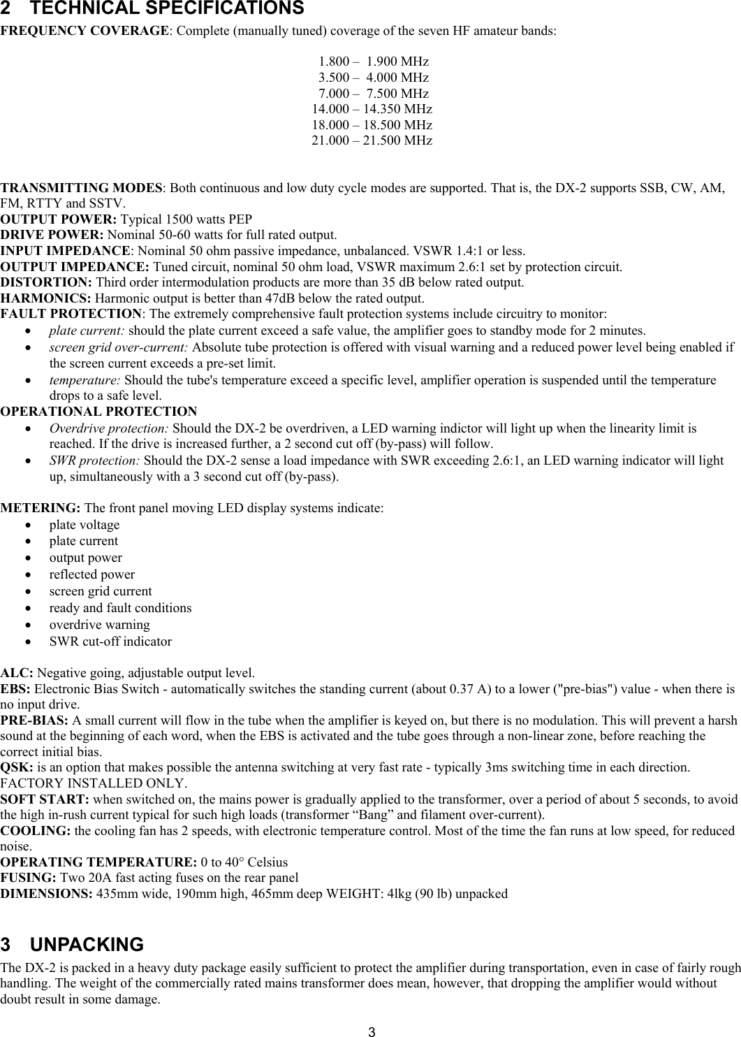  3  2 TECHNICAL SPECIFICATIONS  FREQUENCY COVERAGE: Complete (manually tuned) coverage of the seven HF amateur bands:    1.800 &ndash;  1.900 MHz  3.500 &ndash;  4.000 MHz  7.000 &ndash;  7.500 MHz 14.000 &ndash; 14.350 MHz 18.000 &ndash; 18.500 MHz 21.000 &ndash; 21.500 MHz   TRANSMITTING MODES: Both continuous and low duty cycle modes are supported. That is, the DX-2 supports SSB, CW, AM, FM, RTTY and SSTV. OUTPUT POWER: Typical 1500 watts PEP  DRIVE POWER: Nominal 50-60 watts for full rated output.  INPUT IMPEDANCE: Nominal 50 ohm passive impedance, unbalanced. VSWR 1.4:1 or less.  OUTPUT IMPEDANCE: Tuned circuit, nominal 50 ohm load, VSWR maximum 2.6:1 set by protection circuit. DISTORTION: Third order intermodulation products are more than 35 dB below rated output.  HARMONICS: Harmonic output is better than 47dB below the rated output.  FAULT PROTECTION: The extremely comprehensive fault protection systems include circuitry to monitor:  &bull; plate current: should the plate current exceed a safe value, the amplifier goes to standby mode for 2 minutes.  &bull; screen grid over-current: Absolute tube protection is offered with visual warning and a reduced power level being enabled if the screen current exceeds a pre-set limit.  &bull; temperature: Should the tube's temperature exceed a specific level, amplifier operation is suspended until the temperature drops to a safe level. OPERATIONAL PROTECTION  &bull; Overdrive protection: Should the DX-2 be overdriven, a LED warning indictor will light up when the linearity limit is reached. If the drive is increased further, a 2 second cut off (by-pass) will follow.  &bull; SWR protection: Should the DX-2 sense a load impedance with SWR exceeding 2.6:1, an LED warning indicator will light up, simultaneously with a 3 second cut off (by-pass).  METERING: The front panel moving LED display systems indicate:  &bull; plate voltage &bull; plate current &bull; output power  &bull; reflected power  &bull; screen grid current  &bull; ready and fault conditions &bull; overdrive warning  &bull; SWR cut-off indicator    ALC: Negative going, adjustable output level. EBS: Electronic Bias Switch - automatically switches the standing current (about 0.37 A) to a lower ("pre-bias") value - when there is no input drive. PRE-BIAS: A small current will flow in the tube when the amplifier is keyed on, but there is no modulation. This will prevent a harsh sound at the beginning of each word, when the EBS is activated and the tube goes through a non-linear zone, before reaching the correct initial bias.  QSK: is an option that makes possible the antenna switching at very fast rate - typically 3ms switching time in each direction. FACTORY INSTALLED ONLY.  SOFT START: when switched on, the mains power is gradually applied to the transformer, over a period of about 5 seconds, to avoid the high in-rush current typical for such high loads (transformer &ldquo;Bang&rdquo; and filament over-current). COOLING: the cooling fan has 2 speeds, with electronic temperature control. Most of the time the fan runs at low speed, for reduced noise.  OPERATING TEMPERATURE: 0 to 40&deg; Celsius  FUSING: Two 20A fast acting fuses on the rear panel  DIMENSIONS: 435mm wide, 190mm high, 465mm deep WEIGHT: 4lkg (90 lb) unpacked   3 UNPACKING  The DX-2 is packed in a heavy duty package easily sufficient to protect the amplifier during transportation, even in case of fairly rough handling. The weight of the commercially rated mains transformer does mean, however, that dropping the amplifier would without doubt result in some damage.  
