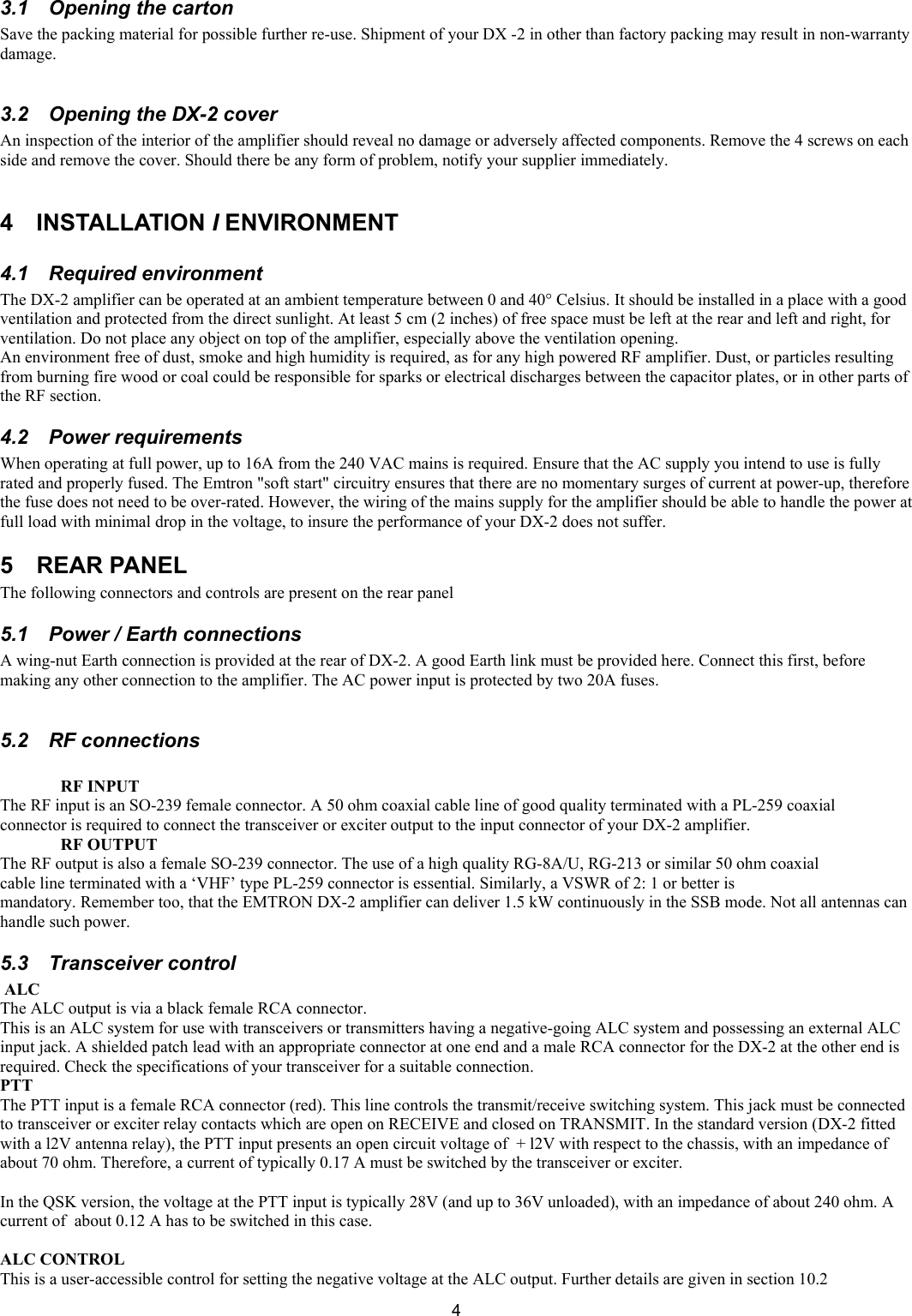  43.1  Opening the carton  Save the packing material for possible further re-use. Shipment of your DX -2 in other than factory packing may result in non-warranty damage.   3.2  Opening the DX-2 cover  An inspection of the interior of the amplifier should reveal no damage or adversely affected components. Remove the 4 screws on each side and remove the cover. Should there be any form of problem, notify your supplier immediately.   4 INSTALLATION I ENVIRONMENT  4.1 Required environment  The DX-2 amplifier can be operated at an ambient temperature between 0 and 40&deg; Celsius. It should be installed in a place with a good ventilation and protected from the direct sunlight. At least 5 cm (2 inches) of free space must be left at the rear and left and right, for ventilation. Do not place any object on top of the amplifier, especially above the ventilation opening.  An environment free of dust, smoke and high humidity is required, as for any high powered RF amplifier. Dust, or particles resulting from burning fire wood or coal could be responsible for sparks or electrical discharges between the capacitor plates, or in other parts of the RF section.  4.2 Power requirements  When operating at full power, up to 16A from the 240 VAC mains is required. Ensure that the AC supply you intend to use is fully rated and properly fused. The Emtron "soft start" circuitry ensures that there are no momentary surges of current at power-up, therefore the fuse does not need to be over-rated. However, the wiring of the mains supply for the amplifier should be able to handle the power at full load with minimal drop in the voltage, to insure the performance of your DX-2 does not suffer. 5 REAR PANEL The following connectors and controls are present on the rear panel 5.1  Power / Earth connections A wing-nut Earth connection is provided at the rear of DX-2. A good Earth link must be provided here. Connect this first, before making any other connection to the amplifier. The AC power input is protected by two 20A fuses.  5.2 RF connections  RF INPUT The RF input is an SO-239 female connector. A 50 ohm coaxial cable line of good quality terminated with a PL-259 coaxial connector is required to connect the transceiver or exciter output to the input connector of your DX-2 amplifier.  RF OUTPUT  The RF output is also a female SO-239 connector. The use of a high quality RG-8A/U, RG-213 or similar 50 ohm coaxial cable line terminated with a &lsquo;VHF&rsquo; type PL-259 connector is essential. Similarly, a VSWR of 2: 1 or better is  mandatory. Remember too, that the EMTRON DX-2 amplifier can deliver 1.5 kW continuously in the SSB mode. Not all antennas can handle such power.  5.3 Transceiver control  ALC  The ALC output is via a black female RCA connector.  This is an ALC system for use with transceivers or transmitters having a negative-going ALC system and possessing an external ALC input jack. A shielded patch lead with an appropriate connector at one end and a male RCA connector for the DX-2 at the other end is required. Check the specifications of your transceiver for a suitable connection.  PTT  The PTT input is a female RCA connector (red). This line controls the transmit/receive switching system. This jack must be connected to transceiver or exciter relay contacts which are open on RECEIVE and closed on TRANSMIT. In the standard version (DX-2 fitted with a l2V antenna relay), the PTT input presents an open circuit voltage of  + l2V with respect to the chassis, with an impedance of about 70 ohm. Therefore, a current of typically 0.17 A must be switched by the transceiver or exciter.  In the QSK version, the voltage at the PTT input is typically 28V (and up to 36V unloaded), with an impedance of about 240 ohm. A current of  about 0.12 A has to be switched in this case.   ALC CONTROL  This is a user-accessible control for setting the negative voltage at the ALC output. Further details are given in section 10.2  