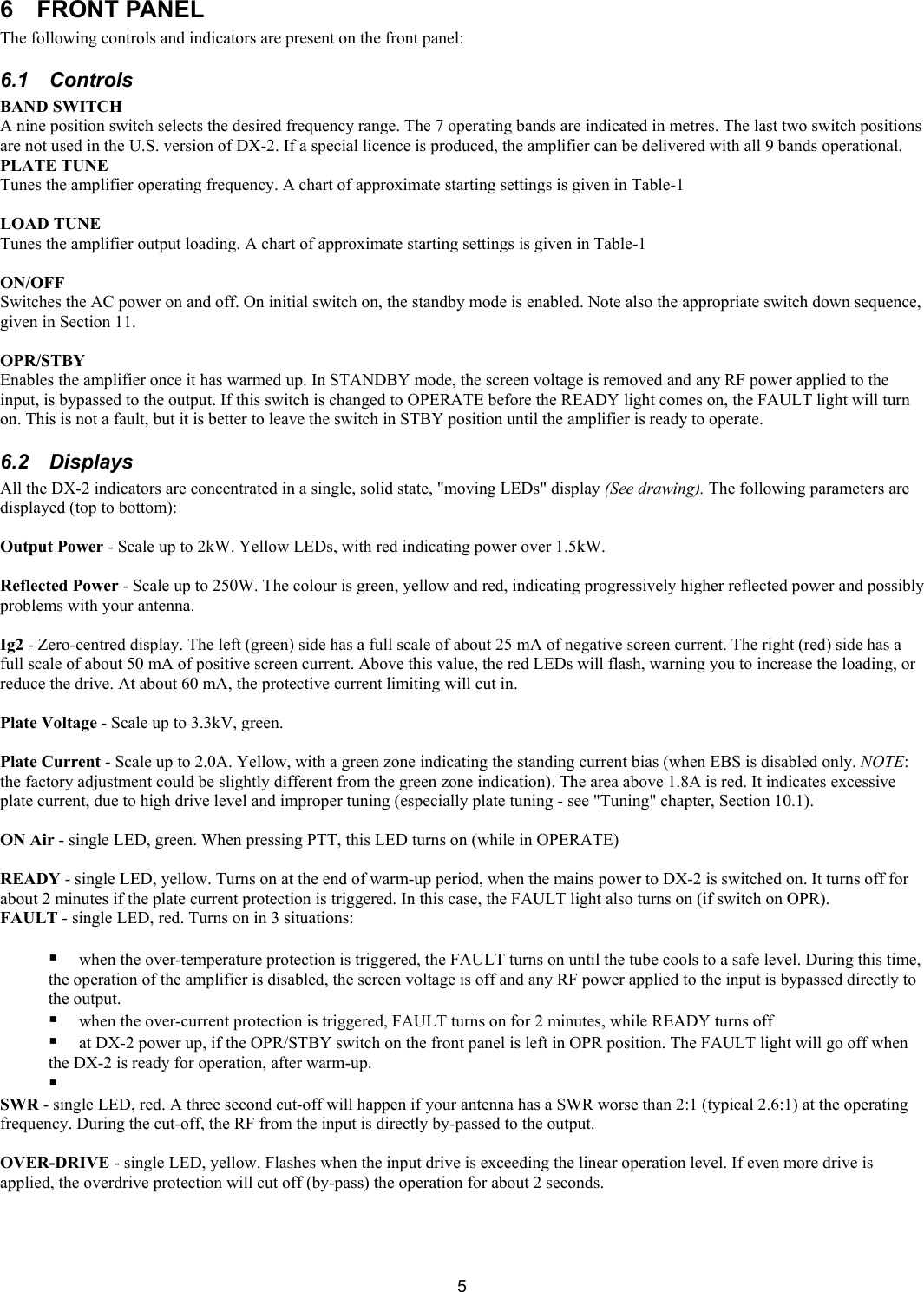  5 6  FRONT PANEL  The following controls and indicators are present on the front panel: 6.1 Controls  BAND SWITCH  A nine position switch selects the desired frequency range. The 7 operating bands are indicated in metres. The last two switch positions are not used in the U.S. version of DX-2. If a special licence is produced, the amplifier can be delivered with all 9 bands operational. PLATE TUNE  Tunes the amplifier operating frequency. A chart of approximate starting settings is given in Table-1  LOAD TUNE  Tunes the amplifier output loading. A chart of approximate starting settings is given in Table-1  ON/OFF  Switches the AC power on and off. On initial switch on, the standby mode is enabled. Note also the appropriate switch down sequence, given in Section 11.  OPR/STBY Enables the amplifier once it has warmed up. In STANDBY mode, the screen voltage is removed and any RF power applied to the input, is bypassed to the output. If this switch is changed to OPERATE before the READY light comes on, the FAULT light will turn on. This is not a fault, but it is better to leave the switch in STBY position until the amplifier is ready to operate.  6.2 Displays All the DX-2 indicators are concentrated in a single, solid state, "moving LEDs" display (See drawing). The following parameters are displayed (top to bottom):  Output Power - Scale up to 2kW. Yellow LEDs, with red indicating power over 1.5kW.  Reflected Power - Scale up to 250W. The colour is green, yellow and red, indicating progressively higher reflected power and possibly problems with your antenna.   Ig2 - Zero-centred display. The left (green) side has a full scale of about 25 mA of negative screen current. The right (red) side has a full scale of about 50 mA of positive screen current. Above this value, the red LEDs will flash, warning you to increase the loading, or reduce the drive. At about 60 mA, the protective current limiting will cut in.   Plate Voltage - Scale up to 3.3kV, green.   Plate Current - Scale up to 2.0A. Yellow, with a green zone indicating the standing current bias (when EBS is disabled only. NOTE: the factory adjustment could be slightly different from the green zone indication). The area above 1.8A is red. It indicates excessive plate current, due to high drive level and improper tuning (especially plate tuning - see "Tuning" chapter, Section 10.1).  ON Air - single LED, green. When pressing PTT, this LED turns on (while in OPERATE)   READY - single LED, yellow. Turns on at the end of warm-up period, when the mains power to DX-2 is switched on. It turns off for about 2 minutes if the plate current protection is triggered. In this case, the FAULT light also turns on (if switch on OPR).  FAULT - single LED, red. Turns on in 3 situations:    when the over-temperature protection is triggered, the FAULT turns on until the tube cools to a safe level. During this time, the operation of the amplifier is disabled, the screen voltage is off and any RF power applied to the input is bypassed directly to the output.   when the over-current protection is triggered, FAULT turns on for 2 minutes, while READY turns off   at DX-2 power up, if the OPR/STBY switch on the front panel is left in OPR position. The FAULT light will go off when the DX-2 is ready for operation, after warm-up.    SWR - single LED, red. A three second cut-off will happen if your antenna has a SWR worse than 2:1 (typical 2.6:1) at the operating frequency. During the cut-off, the RF from the input is directly by-passed to the output.   OVER-DRIVE - single LED, yellow. Flashes when the input drive is exceeding the linear operation level. If even more drive is applied, the overdrive protection will cut off (by-pass) the operation for about 2 seconds.     