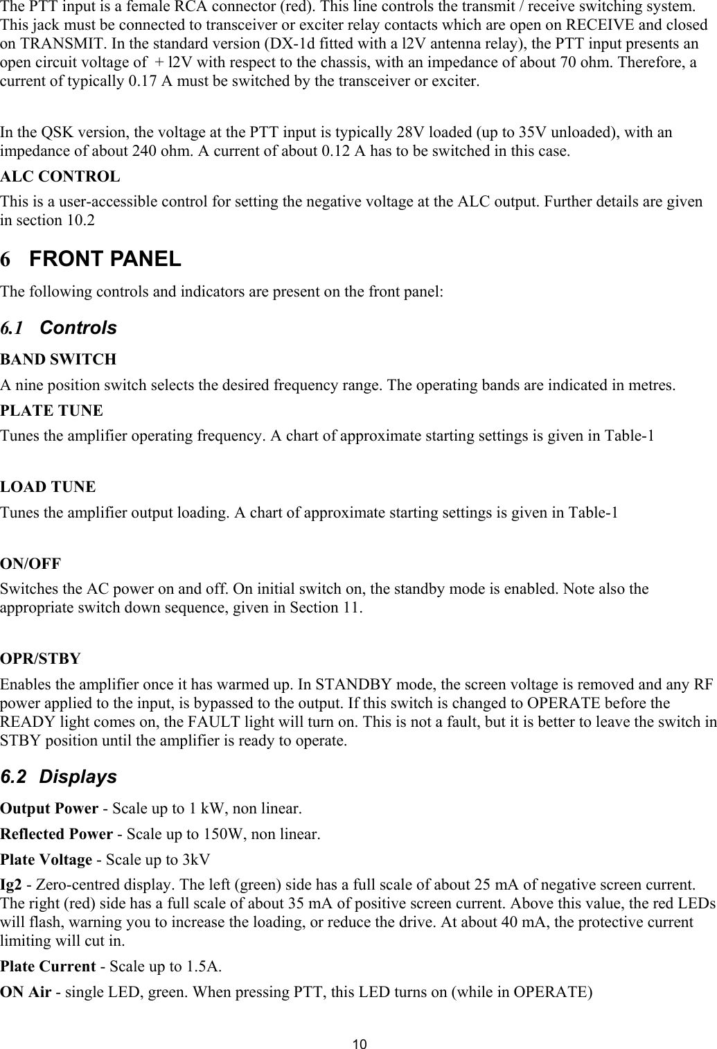  10The PTT input is a female RCA connector (red). This line controls the transmit / receive switching system. This jack must be connected to transceiver or exciter relay contacts which are open on RECEIVE and closed on TRANSMIT. In the standard version (DX-1d fitted with a l2V antenna relay), the PTT input presents an open circuit voltage of  + l2V with respect to the chassis, with an impedance of about 70 ohm. Therefore, a current of typically 0.17 A must be switched by the transceiver or exciter.  In the QSK version, the voltage at the PTT input is typically 28V loaded (up to 35V unloaded), with an impedance of about 240 ohm. A current of about 0.12 A has to be switched in this case.  ALC CONTROL  This is a user-accessible control for setting the negative voltage at the ALC output. Further details are given in section 10.2  6 FRONT PANEL  The following controls and indicators are present on the front panel: 6.1 Controls  BAND SWITCH  A nine position switch selects the desired frequency range. The operating bands are indicated in metres.  PLATE TUNE  Tunes the amplifier operating frequency. A chart of approximate starting settings is given in Table-1  LOAD TUNE  Tunes the amplifier output loading. A chart of approximate starting settings is given in Table-1  ON/OFF  Switches the AC power on and off. On initial switch on, the standby mode is enabled. Note also the appropriate switch down sequence, given in Section 11.  OPR/STBY Enables the amplifier once it has warmed up. In STANDBY mode, the screen voltage is removed and any RF power applied to the input, is bypassed to the output. If this switch is changed to OPERATE before the READY light comes on, the FAULT light will turn on. This is not a fault, but it is better to leave the switch in STBY position until the amplifier is ready to operate.  6.2 Displays Output Power - Scale up to 1 kW, non linear. Reflected Power - Scale up to 150W, non linear. Plate Voltage - Scale up to 3kV Ig2 - Zero-centred display. The left (green) side has a full scale of about 25 mA of negative screen current. The right (red) side has a full scale of about 35 mA of positive screen current. Above this value, the red LEDs will flash, warning you to increase the loading, or reduce the drive. At about 40 mA, the protective current limiting will cut in.  Plate Current - Scale up to 1.5A. ON Air - single LED, green. When pressing PTT, this LED turns on (while in OPERATE)  