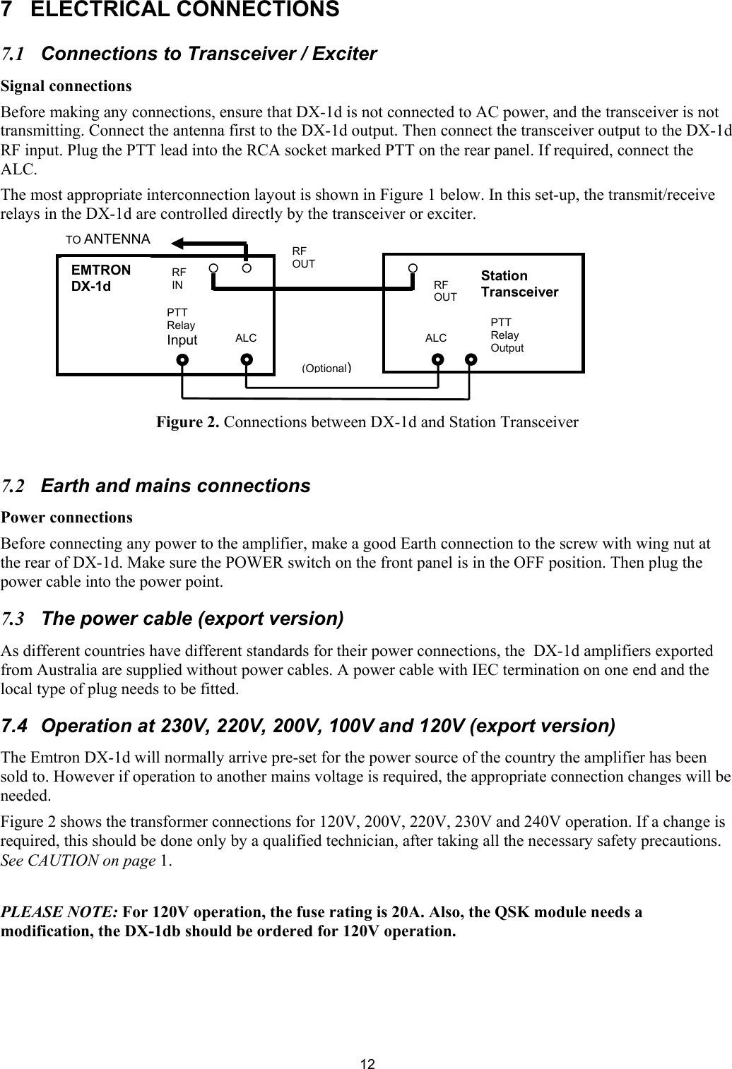  127 ELECTRICAL CONNECTIONS  7.1  Connections to Transceiver / Exciter  Signal connections Before making any connections, ensure that DX-1d is not connected to AC power, and the transceiver is not  transmitting. Connect the antenna first to the DX-1d output. Then connect the transceiver output to the DX-1d RF input. Plug the PTT lead into the RCA socket marked PTT on the rear panel. If required, connect the ALC.  The most appropriate interconnection layout is shown in Figure 1 below. In this set-up, the transmit/receive relays in the DX-1d are controlled directly by the transceiver or exciter.         Figure 2. Connections between DX-1d and Station Transceiver  7.2  Earth and mains connections  Power connections Before connecting any power to the amplifier, make a good Earth connection to the screw with wing nut at the rear of DX-1d. Make sure the POWER switch on the front panel is in the OFF position. Then plug the power cable into the power point.  7.3  The power cable (export version)  As different countries have different standards for their power connections, the  DX-1d amplifiers exported from Australia are supplied without power cables. A power cable with IEC termination on one end and the local type of plug needs to be fitted. 7.4  Operation at 230V, 220V, 200V, 100V and 120V (export version)  The Emtron DX-1d will normally arrive pre-set for the power source of the country the amplifier has been sold to. However if operation to another mains voltage is required, the appropriate connection changes will be needed.  Figure 2 shows the transformer connections for 120V, 200V, 220V, 230V and 240V operation. If a change is required, this should be done only by a qualified technician, after taking all the necessary safety precautions. See CAUTION on page 1.  PLEASE NOTE: For 120V operation, the fuse rating is 20A. Also, the QSK module needs a modification, the DX-1db should be ordered for 120V operation.    EMTRON DX-1d  StationTransceiver PTT Relay Input  ALC PTT Relay Output ALC (Optional)RF OUT RF IN RF OUT TO ANTENNA 