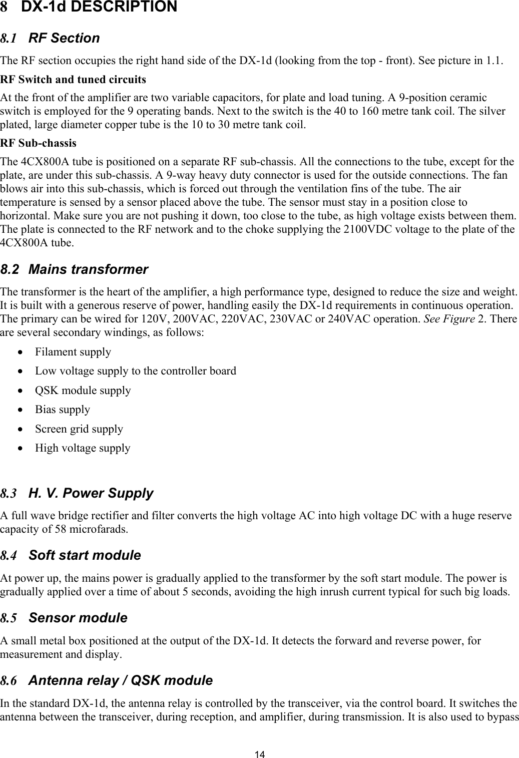  148 DX-1d DESCRIPTION 8.1 RF Section  The RF section occupies the right hand side of the DX-1d (looking from the top - front). See picture in 1.1.  RF Switch and tuned circuits  At the front of the amplifier are two variable capacitors, for plate and load tuning. A 9-position ceramic switch is employed for the 9 operating bands. Next to the switch is the 40 to 160 metre tank coil. The silver plated, large diameter copper tube is the 10 to 30 metre tank coil.  RF Sub-chassis  The 4CX800A tube is positioned on a separate RF sub-chassis. All the connections to the tube, except for the plate, are under this sub-chassis. A 9-way heavy duty connector is used for the outside connections. The fan blows air into this sub-chassis, which is forced out through the ventilation fins of the tube. The air temperature is sensed by a sensor placed above the tube. The sensor must stay in a position close to horizontal. Make sure you are not pushing it down, too close to the tube, as high voltage exists between them. The plate is connected to the RF network and to the choke supplying the 2100VDC voltage to the plate of the 4CX800A tube.  8.2  Mains transformer  The transformer is the heart of the amplifier, a high performance type, designed to reduce the size and weight. It is built with a generous reserve of power, handling easily the DX-1d requirements in continuous operation. The primary can be wired for 120V, 200VAC, 220VAC, 230VAC or 240VAC operation. See Figure 2. There are several secondary windings, as follows:  &bull; Filament supply &bull; Low voltage supply to the controller board &bull; QSK module supply  &bull; Bias supply &bull; Screen grid supply  &bull; High voltage supply   8.3  H. V. Power Supply A full wave bridge rectifier and filter converts the high voltage AC into high voltage DC with a huge reserve capacity of 58 microfarads. 8.4  Soft start module  At power up, the mains power is gradually applied to the transformer by the soft start module. The power is gradually applied over a time of about 5 seconds, avoiding the high inrush current typical for such big loads.  8.5 Sensor module  A small metal box positioned at the output of the DX-1d. It detects the forward and reverse power, for measurement and display. 8.6  Antenna relay / QSK module In the standard DX-1d, the antenna relay is controlled by the transceiver, via the control board. It switches the antenna between the transceiver, during reception, and amplifier, during transmission. It is also used to bypass 